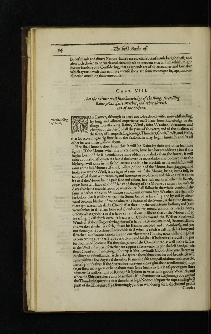 Z4 But of niani€ and diuers Nations, hauc a care to chufc out ofmanic lad, the bcQ, and aftcrfuch choice to be waric and circumfpeit to preuent that in him which might hurt or hinder you î Confidering, that as grounds are of diuers natures,and bue that which agrecth with their natures ; cuen fo there are fomc men more fit, apt, and en- clined to one thing than vnto others. theforeteUini ef Raine, Cha?. VIII. That the Farmer muH hue knowledge of the things foretelling Rainefaire tVeather^and other alterati^ ons of the Seafons, Our Farmer, although he need not to be Booke-wife, notwkhftanding, by long and afiured experience rauft hauc fome knowledge in the thint^s fore-fhcwing Raine, Wind, faire Weather, alterations and changes of the Aire, of all the parts of the yeare, and of the qualities of the fame,ofTcmpefts,Lightnjngs,Thundcrs,Colds,Frofts,and Haile, thatfo, according to thpfitnefle of the Seafons,he may begin himfelfe,and fetall other his workmen to their labour. , , r r i-t Hee fhall know before hand that it will be Raine by thefe and other fuch like fignes : If the Moone, when fhc is veric new, haue her homes obfeure ; but if the hS^hcr home of the faid croifant be more obfeure and darke than the lower, it will rame about the laft quarters : but if the lower be more darke and obfeure than the higher, it will raine in the firft quarters : and if it be blackifia in the middeft, it will raine at the full Moone : If the Croifanr,or bodie of the Moone, hang (agging,a^ looke toward the Weft, it is a ligne of raine : or if the Moone, being in the full, be compafted about with vapours, and haue one or two blackeandthicke circles about it : or if the Moone hauc a pale face and colour, heelliall markc whether the fourth, or (as fome will hauc it) the fifth day of the age of the Moone be rainic : for m thefe dayes ly eth the manifeftationof whatfoeuer ftall follow in the whole courfeof the fame, whether it be vnto Winds,or vnto Raine,or vnto faire Weather. He foall alfo fee before that it will be raine, if the Sunne be red at his riling, and by and by aftc^ ward become blackc : if round about the be»nes of the Sunne, at the rifing thereof, there appearc a little darke Cloud : if at the rifingthcreof it feeme hollow, and (as it were funke : or if it hauc fomc red Clouds about it, mixed with other blackc ones, or fomewbat <yrayilh ; or if it hauc a circle about it like to that of the Moone * if ^ his rilino- it «ft forth certaine Bcames or Clouds tow'ard the Weft or Southwell W^ind ; if al the rifing or fetti ng thereof it haue his Beames maimed, lhortned,raint, and wcake: if,whcn?trifeth,ithauc his Beames troubled and incombred, and yet notthrouo'h theoccalionof aniecold: foif when it rifeth it call forth his longed ftretched^ut Beames crookedly and ouerthwart the Clouds, notwithftandingthat as concerning all the reft it be veric clccre and bright : if before it rife it caft and put forth certaine Beames: ifat the rifing thereof the Clouds be red,as well in the tail ^ in the Weft : if when it fetteth there appeare nccre vnto it,vpon the left hand,a little fniall Cloud : or if in fetting, it Chut vp it felfe in whitilh Clouds, like vnto fleeces cw eardin^^s of Wooll,and that they doe fpread themfelues broader and broader,itwill raine wuhin a few dayes : if the other Planets be alfo compafted about with a circle it is a figne of raine : if the Starres doc not twincklc,or giuc their accuftomed glimp. fes or Chew more great,or haue about them fomc fmall circlc,it is a figne of great ofwatcr.Itisalfoafigncof Rainc,if it lighten in verie faire goodly Weather, and when the Skies are clcere and bcautifull ; if in Summer the Lightnings «cced the Thunder in quancitie î if it thunder at high Noone : if vpon the tops and highett parts of the IClls tlierc flyc jfettteringly, and in wandering fort, ihicke and groUc