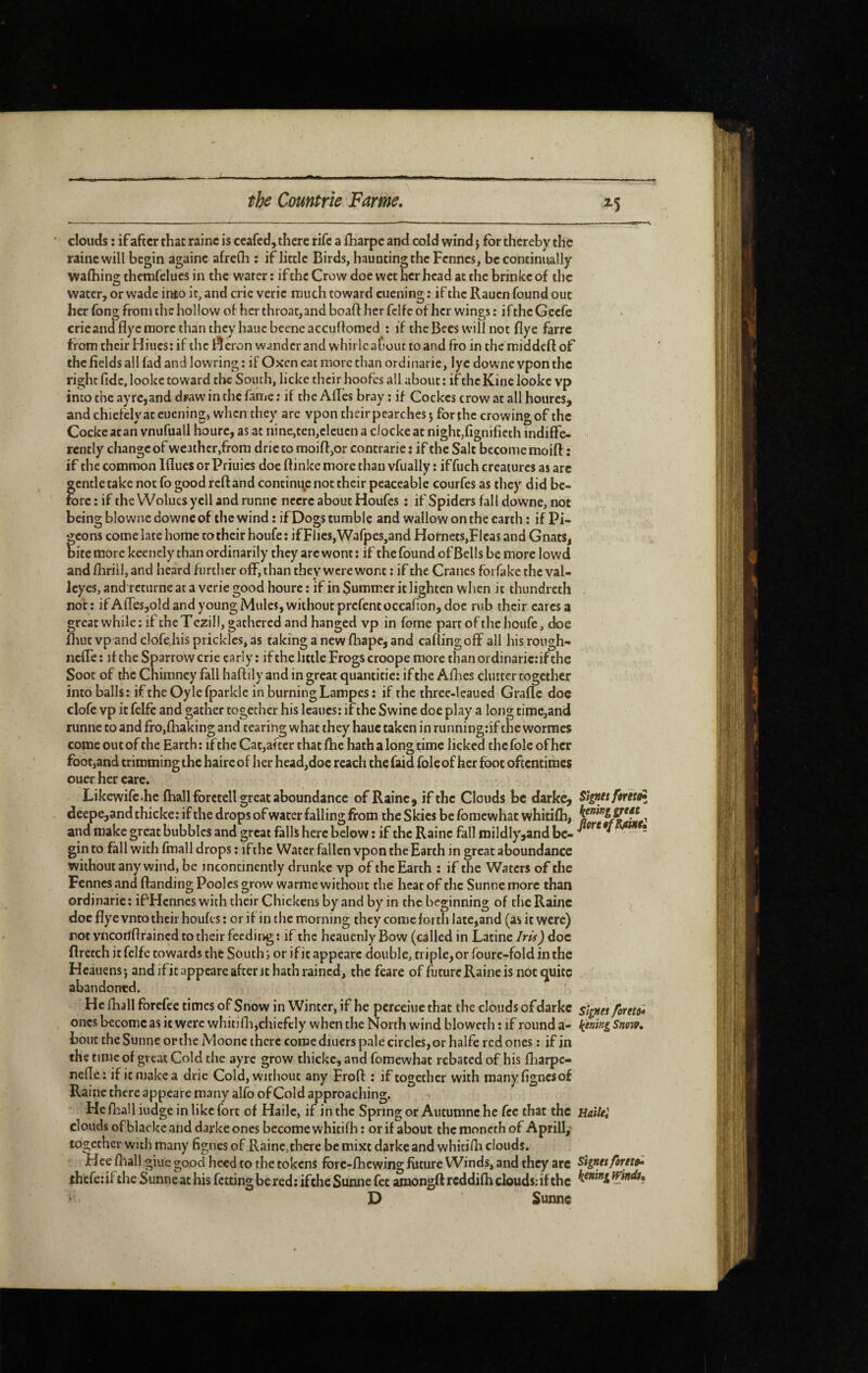 ^5 clouds : if after that raine is ceafed, there rife a fharpe and cold wind j for thereby the raine will begin againe afrefli ; if little Birds, hauntingthc Fennes, be continually walhing themfelues in the water : if the Crow doe wet her head at the brinkeof the water, or wade into it, and cric veric rauch toward cuening : if the Rauen found out her fong from the hoi low of her throat, and boaff her fclfe of her wings ; if thcGccfe crieandflyc more than they haiicbeeneaccullomed : if thcBecs will not flye farre from their Hiucs: if the l^eron winder and whirlc aCout to and fro in the middefl of the fields all fad and lowring : if Oxen eat more chan ordinaric, lye downe vpon the right fide, loolcc toward the South, licke their hoofes all about : if the Kine lookc vp into the ayrc,and di»aw in the fame : if the Afl'cs bray ; if Cockes crow at all houres, and chiefclyac euening, when they are vpon their pearches j for the crowing of the Cocke acan vnufuall hourc, as at nine,ten,elcucn a clocke at night,fignifieth indiffe¬ rently change of weather,from dric to moiffor contrarie : if the Salt become moift : if the common Iflues or Priuics doe (finke more than vfually ; iffuch creatures as arc gentle take not fo good reft and contini^e not their peaceable courfes as they did be¬ fore : if the Wolucs yell and runne nccrc about Houfes : if Spiders fall downe, not being blownc downe of the wind : if Dogs tumble and wallow on the earth : if Pi¬ geons come late home to their houfe : if Flics,Wafpes,and Hornets,Flcas and Gnats, bite more kcencly than ordinarily they are wont : if the found of Bells be more lowd and fhriil, and heard further off, than they were wont ; if the Cranes fbrfake the val- Icyes, and retiirne at a verie good hourc : if in Summer it lighten when it thundreth , not; ifAffes,old and young Mules, without prcfcntoccafion, doc rub their cares a great while ; if the T ezill, gathered and hanged vp in forae part of the houfe, doe fhut vp and clofe.his prickles, as taking a new fhape, and caftingoff all his rough- neffe ; it the Sparrow crie early : if the little Frogs croope more than oidinaric:if the Soot of the Chimney fall haftily and in great quantitic: if the Afhes clutter together into balls; if the Oy le fparkle in burning Lampes; if the three-leaued Grafle doe clofe vp it felfc and gather together his Icaucs; if the Swine doe play a long time,and runne to and fro,flaaking and tearing what they hauc taken in running:if the worracs come out of the Earth ; if the Cat,after that fhe hath a long time licked the foie of her foot,and trimming the haire of her head,doc reach the faid foie of her foot oftentimes ouer her care. Likewifc.hc {hall foretell great aboundance of Rainc^ if the Clouds be darke, Siffutforitd» deepe,and thicke; if the drops of water falling from the Skies be fomewhat whitifh, and make great bubbles and great falls here below ; if the Raine fall mildly,and be- ^ ** -* gin to fall with fmall drops; ifthe Water fallen vpon the Earth in great aboundance without any wind, be incontinently drunke vp of the Earth ; if the Waters of the Fennes and {landing Poolcs grow warme without the heat of the Sunne more than ordinaric ; iPHcnnes with their Chickens by and by in the beginning of die Raine doc flye vnto their houfes ; or if in the morning they come forth late,and (as it were) rot vneonftrained to their feeding ; if the heauenly Bow (called in Latine Iris) doc flretch itfelfe towards the South', or ificappeare double, tiiple,orrourc-foldinthc Heauens j and if it appeare after it hath rained, the feare of ftiture Raine is not quite abandoned. He fhall forefee times of Snow in Winter, if he pcrceiue that the clouds of darkc signet foieu* ones become as it were whitifli,chiefely when the North wind blowcth ; if round a- kiting Snow, bout the Sunne or the Moone there come diners pale circles, or halfe red ones ; if in the time of great Cold the ayre grow thicke, and fomewhat rebated of his fbarpe- nede: if it make a dric Cold, without any Froff ; if together with manyfignesof Raine there appeare many alfo of Cold approaching. He all iudge in like fort of Haile, if in the Spring or Autumne he fee that the HaiUi clouds of blacke and darke ones become whitifh ; or if about the moncrh of Aprill/ together with many fignes of Raine,there be mixe darke and whitidi clouds. Hce fhal! giuc good heed to the tokens fbre-fhewing future Winds, and they arc Signet foretih jthcfeiif the Sunne at his betting be red: ifthe Sunne fet amongfl reddifh clouds: if the windt, D Sunne