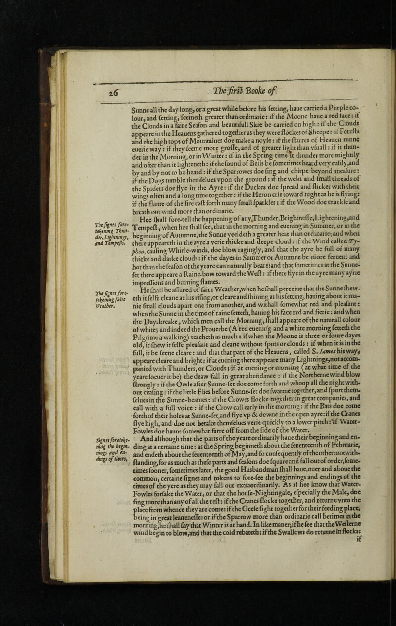 Sunnc all the day long, or a great while before his fetting, haue carried a Purple co¬ lour, and fetting, feeracth greater than ordinarie : if the Moone hauc a red tacc: it the Clouds in a faire Scafon and beaurifull Skie be carried on high : if the Clouds appcarc in the Heauens gathered together as they were flockesot ÿlicepe : it Forefts andthchightopsof Mountainesdoemakeanoyte: iftheflarres of Heauen runne cucrie way : if they feeme more groffe, and of greater li^t than vfuall : if it thun¬ der in the Morning, or in Winter : if in the Spring time it thunder more mightily and offer than it lighteneth ; if the found of Bells be foroetimes heard very earily,and by and by not to be beard : if the Sparrowes doe fing and chirpe beyond meafurc *. ^ if the Do<ys tumble themfclues vpon the ground : it the webs and fmall threads of the Spiders doc flyc in the Ayre: if theDuckes doe fpread and flicker with their wino-s often and a long time together : if the Heron crie toward night as he is flying: if the flame of the fire caft forth many fmall fparklcs ; if the Wood doe crackle and breath out wind more than ordinarie. Hcc fliall fore-tell the happening of anyJhunder,Brightnefle,Lightening,and TempeB,vvhcnhec(hallf«,that in the morning and euening in Summer, or in the der,liihmings] beginning of Autumne, the Sunne yeeldeth a greater heat than ordinariej and when jind rtmptfii, ’ thSc appeareth in the ayre a vcric thicke and deepe cloud : if the Wind called T/- ;>Wcaufing Whirle-winds, doe blow ragingly, and that the ayre be full of many thicke and darke clouds ; if the dayesin Summer or Autumne be more feruent and hot than the feafon of the yeare can naturally bcarcrand that fometimes at the Suntic- fet there appeare a Raine-bow toward the Weft : if there flye in the ayre many ayric impreffions and burning flames. He fhall be aflured of faire Weather,when he (hall perceiuc that the Sunne ftiew- cth it felfe cleane at his rifing,or cleare and fliining at his fetting, hauing about it ma- wtAthir, nie fmall clouds apart one fiom another, and withall fomewhat red and pleafant : when the Sunne in the time of raine fetteth, hauing his face red and fieric ; and when the Day-brcake, which men call the Morning, (hall appeare of the natural! colour of whitcj and indeed the Prouerbe f A red euening and a white morning fetccch the Pilo^rime a walking) teacheth as much : if when the Moone is three orfouredayes old, it flicw it felfe pleafant and cleane without fpots or clouds : if when it is in the full, it be feene cleare : and that that part of the Heauens, called S. lames his way^ appcarc cleare and bright ; if at euening there appeare many Lightnings^notaccom- paniedwithThunders, or Clouds: if at euening or morning (at what time of the yearc foeuer it be) thedeaw fall in great abundance : if the Northerne wind blow ftroogly : if the Owle after Sunne-fee doc come forth and whoop all the night with¬ out ccafing: if the little Flies before Sunne-fet doe fwarmc together, and fportthem- feluesinthe Sunne-beames: if the Crowes flockc together in great companies, and call with a full voice : if the Crow call early in the morning ; if the Bats doc come forth of their holes at Sunne-fet,and flye vp & dewne in the open ayrc:if the Cranes flye high, and doc not betake themfclues verie quickly to a lower pitch : if Watcr- Fowles doe haunt fomewhat farre off from the fide of the Water. Signes foretoken And although that the parts of the yeare ordinarily haue their beginning and en- ning the begin~ ding at a certaine time : as the Spring beginneth about the fcucntccnth of Februarie, mngs and en- gjjj endeth about the feuentcenth of May,and fo confcquently oftheothermotwith- mgs ofumest j. much as thefc parts and feafons doe fquarc and fall out of order,fomc- times fooncr, fometimes later, the good Husbandman fhall hauc,oucr and abouethc common, certaine fignes and tokens to fbre-fee the beginnings and endings of the times of the yerc as they may fall out extraordinarily. As if hcc know that Watcr- Fowlcs forfakc the Water, or that the houfe-Nightingale, efpecially the Male, doc fing more than any of all the reft : if the Cranes flocke together, and rcturnc vnto the place from whence they arc come; if the Geefe fight together for their feeding place, being in great Icancneflc: or ifthe Sparrow more than ordinarie call betimes in the , morningjie fliall fay that Winter is at hand. In like mancr,if he fee that thcWcftcrnc wind begin to blow,and that the cold rebateth: if the Swallows do rcturnc in flocks: