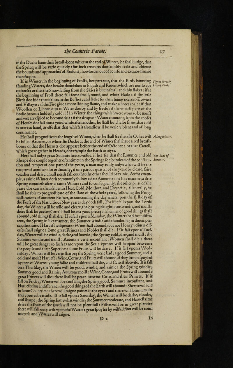 sr-, if the Ducks hauc their breaft-bone white at the end ojWinter, he fhall iudge» that che Spring will be verie quickly: for fuch creatures doc fcnfibly fceic and obferue the bounds and approaches of Seafons, howfoeücr out of courfe and extraordinaric that they be. If inWintcr,inthcbcginnhigofFrofts, hcepcrcciue,that the Birds hdunting signa forets^ (landing Waters, doe betake themfclues to Flo.uds and Riuers, which are not fo apt CO freefe : or that the Snow falling from the Skies is but in fmall and thin flakes : ifat the beginning of Frofl there fall feme fmall, round, and white Haile : if the little Birds doe hide themfclues in the Buflics, and feckc for their liuins neereio Xownes and Villages : if the Fire giuc a more fliining flame, and make a hoter coalc : if that Woollen or Linnen dipt in Water doe by and by freefe : if the vtmofl: parts of the bodic become fuddenly cold : if in Winter the things which were wont to be moifl: and wctarccfpicd to become drie: ifthe drops of Water comming from the roofes of Houfes doc fall one a good while after another, he fliall hold it for firme,that cold is necre at hand, or elfe that that which is alreadie will be verie violent and of long continuance. He fhall prognofticate the length of Wimer,whcn he fhall fee that the Oakes will A longv/m: be full of Acornes, or when the Duckc at the end of Winter fhall haue a red breaft- bone : or that the Hornets doe appcarc before the end of Oflobet ; or that Cattcll, which goc together in Heards, dor trample the Earth to myre. Hcc fhall fudge great Summer heat to enfuc, if hec fee that the Rammes and old The beat of Sliecpc doc couple together oftentimes in the Spring: for fo indeed of the conftitu- Summet. tion and temper of one part of the ycarc, a man may eafily iudge what will be the temper of another : for ordinarily, if one part or quarter of the yeare be cleare, faire weather and drie,itmuft needs fall out that the other Ihould be rainie. As for exam¬ ple, a rainie Winter doth commonly follow a drie Autumne : in like manner, a dric Spring commeth after a rainie Winter : and fo corifequently, the other parts of the ycarc doc carrie themfclues in Heat, Cold, Moifture, and DrynefTe. Generally, he (hall be able to prognofticate of the ftate of thewhole yeare, following the Prog- noftications of auncicnt Fathers, as concerning the day whereupon the firft dayof thcFeaftofthcNatiuiticorNcwyearcs day doth fall. Forifitfall vpon the Lords day,thc Winter will be mild and cleare, the Springdelightfome,wintiie,andmoift; there fliall be peace j Cattell ftiall be at a good price j all manner of good things fhall abound} old things fhall die. If it fall vpon a Murrday, the Winter fhall be indifîe- renr, the Spring in like manner, the Summer windie and thundering in diuers pla¬ ces, the time of Hariicft temperate : Wine fhall abound, but not Honey ; diuers diC* cafes ftiall raigne ; forac great Princes and Nobles fliall die. If it fall vpon a Tuef- day. Winter will be windic,darkc,and fnowic} the Spring cold,drie,and moift; the Summer windie and moi ft; Autumne verie incofiflant: Women fhall die ; there will be great danger to fuch as arc vpon the Sea ; vprorcs will happen bctwccnc the people and their Superiors ; fome Fruits will be dearc. If it fall vpon a Wed- nefday, Winter will be verie ftiarpC} the Spring verie bad} a good Summer, aud a cold and moift Harueft ; VVinc,Corne,and Fruits will abound,ifthey be not fpoylcd bymcnofWarrc: young folkc and children fliall die, and Cattcll iikewife. If it fall onaThurfday, the Winter will be good, windie, and rainie ; the Spring vjindiej Summer good and Rainie., Autumne moift : Winc,Corne,and Fruits will abound : great Princes will die : there fhall be peace betwixt Cities and their Princes. If ic fall on Friday, Winter will be conftant, the Spring good. Summer incdnftant, and Harueft time indifferent: the good thingsof thcÉarthwill abound: Sheepcwill die in fome Countries : there will raigne paincs in the eyes : and there will forac tumults and vprorcs be made. If it fall vpon a Saturday, the Winter will be darkc, cloudic, and lharpe. the Spring fomewhae windie ; the Summer moderate, and Harueft time <lrie: the fruits of the Earth will not be plcntifiill: Fifties will be in great plcntie: there will fall out perils vpon the Waters : great fpoylcs by wüfoU com- niitced : and Warres will raigne. ' , Pi In