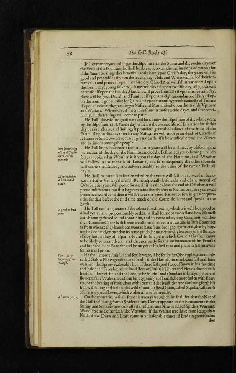 The knowledge ofthe di(poJttt- 0» of emrie mneth. kA forward or a backward ytare. A good or bad yeare. Signes forc^ tokeningfruit’ fulneÿ'e. 'A barren yeare. In like ïnanner,according|to the difpoficion of the Sunne and the twclue dayes of the Feaft of the Natiuitic, he fhall be able to fore-tell the inclinations of yearcs : for if the Sunne be altogether beautifull and clcarc vpon Chrifts day, the yeare will be good and peaceable : if vpon the fécond day, Gold and Wheat will fall of their for* nier value and price : if vpon the third day,Churchftien will fall at variance: if vpon the fourth day, young folke will haue troubles ; if vpon the fifth day, all goods will cncreafe ; ifvpon the fixe day,Gardens will proue fruitfull : ifvpon the feuenth day, there will be great Dearth and Famine : if vpon the cightjabundance of Fifh : ifvp¬ on the ninth,a good feafon for Cattell : if vpcxn the tcnth,grcac heauineffc ofTlines z if vpon the eleuenth,great foggie Mills and Mortalitie:if vpon the twelfth, Vprorcs and Warfare. Wherefore, it the Sunne lliine in thofe tweluc dayes, and that conti¬ nually, all thefe things will come to pafic. He fhall likewife prognofticate and fore-know the difpofition of the wholcycarc bythedifpofitionof S.PW<fjday,whichisthetwennefifthof lanuaric: for if this day be faire, cleare, and fmiling, it promifeth great aboundance of the fruits of the Earth : if vpon this day there be any Miffs,there will enfue great death of Cattell: if it Raine or Snow,weare to fearcagreat dearth: ifitbewindie,therc willbe Wanes and Seditions among the people. HelRail know how eueric moncth in the yeare will be enclincd,by obferuingthc inclination of the day of thcNatiuitie,and of the Fefliuall dayes following : in fuch fort, as looke what Weather it is vpon the day of the Natiuitie, fuch Weather will follow in the moneth of lanuaric-, and fo confequently the other moneths will Carrie tlicmfelues, and anfwerc futably to the other of the twclue Fcffiuali dayes. . ‘ He.fhall be carefull to forefee whether the yeare will fall out forward or back¬ ward : if after Vintage there fall Raine, cfpecially before the end of the moneth of October, the yeare will proue forward : if it raine about the end of O6lober,it will proue indifferent : but if it begin to raine fhortly after in Nouember, the yeare will proue backward; and then it will bchoue the good Farmer to fbwin greater quan¬ tifie, for that before the mid time much of the Corne doth rot and fpoylc in the Earth. He fhall not be ignorant of the tokens fore-fhewing whether it will be a good or a bad yeare : and proportionably to this, he fhall learnc to vnderftand how Harueft hathbecne gathered round about him, and in necre adioynii?g Countries, whither their Coumrie Come hath beenc accuftomed to be carried:as alfo in fuch Countries as from whence they haue been wont to haue fome brought; to the end,that by buy¬ ing before hand,or cuer that fcarcitic pinch, he may either, by keeping of his (lore,or elfe by husbanding of it fparingly and thriftily, referue fuch Corne as he fhall know to be likely to pious dccre, and that not onclyforthe maintenance of hisFamilie and his Seed, but alfo to the end he may take his bell time and place to fell hisowne for his mofl profit. He fhall know a fruitfull and fertile yeare, if he fee in the Okc apples,commonly called Gals, a Flie engcndi ed and bred : if the Harueft time be beautifull and faire weather ; the Spring reafonably hoc : if there fall good ftore ofSnow in his due time and feafon : if Trees bearc but (mail ftore ofFruics: if Riuers and Floods doenourifli but fmall ftore of Fifh : if the Broome be fruitfull and abundant in bringing forth of flowers: if the Walnut-tree,from his beginning to flourifh,bemore laden withflow- €rs,for the bearing of fruits,than with leaues : if theMafticketrcc doc bring forth his fruit well liking and fed : if the wild Onion,or Sea-Onion,called Squilla,cafl: forth a faire and great flower,which withereth not fo fpcedily. On the contrarie, he fhall fcarc a barren yeare, when he fhall fee thattheNutof the Gall fliall bring forth a Spider : if any Comet appcarc in the Firmament : if the Spring and Summer be too moift : if the Earth and Aire be full of Spiders, Wormes, Woodfeerc,and other fuch like Vermine : if the Walnut tree haue moc leaues than Nuts: if the Deaw and Froft come in vnfcafonablc times: ifBirds in great flockes