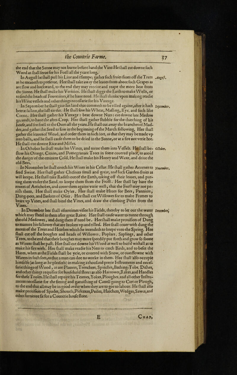 ?7 the end thacthc Sunne may not burne before hand the Vine:HefliaIl cutdowne fuch Wood as /liall ferue for his Fuel! all the y eare long. In Augiifl: hclhall pull his Line and riempe; gather fuch fruits from off thcTrees Uugufit as he meaneth to preferuc. Hee (hall take away the leaues from about fuch Grapes as arc flow and backward, to the end they may rcceiue and reape the more heat from the Sunne. He (hall make his Veriuice. He fhall digge the Earth to make Wells, or to End the heads of FountaincSjif he hauc need. He lhall thinke vpon making readie his Wine velTels and other things nccellarie for his Vintage. In September he fhall giuc his land that commeth to be tilled againcjaftcrithath Septemhtn beenc fallow,the laft eardcr. He lhall fow his Wheat, Mailing, Rye, and fuch like Corne. Hee fhall gather his Vintage : beat downc Nuts; cut downe late Medow grcundSjtohauctheafter-Crop. Hee lhall gather flubblc for the thatching of his houfe,andforfiicll to theOuen all the yeare. He lhall cutaway the branches of Mad- der,and gather the Seed to fow in the beginning of the March following. Hee lhall gather the leaues of Woad, and order them in fuch fort, as that they may be made vp into balls, and he lhall caule them to be dried in the Sunne,or at a fire not verie hot. He fhall cut downc Rice and Millet. In Oflobcr he lhall make his Wines, and turnc them into VcfTcls. Hclliall be- osiohet, flow his Orengc, Citron, and Pomegranate Trees in fome couered place, to auoid the danger of the eminent Cold. He fliall make his Honey and Waxe, and driue the old Bees. In Nouember he lhall couch his Wines in his Cellar. He lhall gather Acorncs to uouembtr, feed Swine. Hee fliall gather Chefnuts Imall and great, and luch Garden-fruits as will keepc. He lhall take Radilh out of the Earth, taking off their leaues, and put¬ ting them vndcr the Sand, to keepe them from the Froft. Hee fhall lay bare the rootes of Artichokes, and couer them againc verie well, that the FroR may not pc- rilh them, Hee fhall make Oyles. Hcc fhall make Hiues for Bees, Panniers, Dung-pots, and Baskets of Ofier. Hee lhall cut Willowes for to make Frames to bearevp Vines, and lhall bind the Vines, and draw the climbing Poles from the Vines. In December hee lhall oftentimes vifitc his Fields, thereby to let out the water December^ which may ffand in them after great Raine. Hcc lhall caufc water to ninne through the old Medowes, and dung them if need be. Hee lhall make prouilion of Dung to manure his fallowcs that arc broken vp and til led. Hee fhall couer with dung the rootes of the Trees and Hcarbes which he intendeth to keepe vnto the Spring. Hcc fhall cutoff the boughes and heads of Willowes, Poplars, Saplings, and other Trees, to the end that their boughes may more fpeedily put forth and grow fo foone as Winter lhall be pall. Hee lhall cut downc his Wood as well to build withall as ta make his fire with. Hee fhall make readie his Nets to catch Birds, and to befet the Hares, when as theFields fhall be ycic, or couered with Snow, or ouerflowne with Waters in fuch fort,as that a man can doc no worke in them. Hee lhall 'alfo occupie himfelfe (as long as he pleafeth) in making a thoufand prctic luflruments and ncccl^ faric things of Wood , as arc Platters, Trenchers, Spindles, Bathing-Tubs, Dilhes, and other things requifite for houfehold (lore;as alfo Harrowes,Rakes,and Handles \ for thcfcTooles. He lhall repaire hisTcames,Yokes,Ploughes,and all other Inllru- raents nccelTaric for the fitting and ganiifhiog of Cattell going to Cart or Plough, to the end that all may be in good order when they arc to goe to labour. He fhall alfo makepreuifion of Spades, Shouels,Pickaxes,Peclcs, Hatchets,Wedges,Sawes,and other fiirniturc fit for a Countrie houfe flore. E