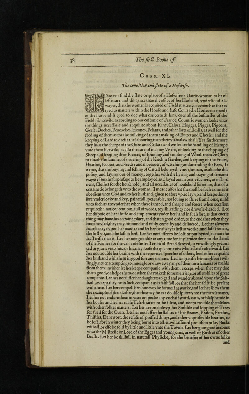 C H À p, X L The cofiâiîim andJlate of a Hafrvift% Doc not find the fiate or placeof a Hufivifeor Dairic-Woman to be of Icflc care and diligence than thcofficcof her Husband, vndcrftood al- wayes, that the woman is acquired of Field mattcrs,in as much as fiice is tycd to matters within the Hoitfc and bafe Court (the Horfes excepted) as the husband is tycd to doc what concerneth him, cucnallthebufincircs of the Field. LiUewife, according to onr cuftomc of France, Coimtrie women lookc vnto the things ncccfiarie and requifite about Kine,CaIues, Hogges, Pigges, Pigeons, Geefc, Duckes, Pcacockes, Hennes, Fefants, and other forts of Bcafts, as well for the feeding of them as for the itiilking of them : making of Butter and Chccfc ; and the keeping ofLard to drefTe the labouring men their viffualswithall. Yea,furthermore they haue the charge of the Ouen and Cellar ; and we leauc the handling of Hempe vmo them likewife j as alfo the care of making Webs, of looking to the clipping of Sheepe,of keeping their Flceces-j of fpinning and combing of Wooll to make Cloth to cloath the famihe, of ordering of the Kitchin Garden, and keeping of the Fruits, H'earbes, Rootes, and Seeds : and moreoucrj of watching and attending the Bees, It is true, that the buying and felling of Catcell bclongcth vnto the man, as alfo the dif- pofing and laying out of money, together with the hyring and paying of feruants wages ; But the furplufagc to be employed and layed out in pcttic matters, as in Lin* nens, Clothes for the houfehold, and all necefiariesof houfchold furniture, that of a ccrtainctie belongeth vnto the woman. I mcane alfo that (he muft be fuch a one as is obedient vnto God and to her husband,giiien to ftorc vp,to lay vp and keepe things fure vndcrlockeand key, paincfull, peaceable, notlouingto flirre from home,mild vnto fuch as arc vnder her when there is need, and fiiarpc and fcucrc whenoccafion requireth : not contentious, full of words, toyifli, catlings nor drowfic ►headed. Let her difpofe of her Ruffe and implements vnder her hand in fuch fort,as that cucric thing may haue his certaine place, and that in good order, to the end that when they be to be vfed,they may be found and cafily come by and dcliucrcd. Lcthcralwayes haue her eye ypon her maids : and let her be alwayes firfl at workc, and laR from it, ^ the firR vp,and the lafl in bed. Let her not fuficr to be loR or purloyncd, no not the IcaR trifle that is. Let her not grumble at any time for any feruicc done to the Lord of the Farme ; for the value of the Icafl crum of Bread dcnycd,or vnwillingly graun- ted or giuen vnto him or his,may loofe the quantifie ofa whole Loafe afterward. Let her not trouble her brainc with the reports^ fpcechcs of others, but let her acquaint her husband with them in good fort and manner. Let her gratifie her neighbors wil¬ lingly,neuer attempting to inucagle or draw away any of their men feruants or maids from them : neither let her keepe companic with them, except when Ihcc may doc them good,or helpe them,or when flic maketh fomcmarriage,or aflcmblies of great companic. Let her hot fuffer her daughters to gad and wander abroad vpon the Sab¬ bath, except they be in fuch companic as is faithful!, or that fhc her fclfc be prefent with them. Let her compell her fonnes to be formoR at WGrkc,and let her Ricw them the example of their father,that thismay be as a double fpurre vnto the men feruants. Let her not endure them to vtter or fpeake any vnehaR word, oath,or blafphemie in her houfe: and let her caufe Tale-bearers to be filent, and not to trouble thcmfclucs with ocher folkcs matters. Let her keepe clofc vp her Stubble and lopping of Trees for fuell for the Ouen. Let her not fuffer the Ralkes of her Beanes, Pcafon, Fetches, ' ThifllcSjDancwort, the refufe of preffed things,and other vnprofitabic hcarbes, to be lofl, for in winter they being burnt into afhcs,will affoord prouifion to lay Bucks witball jor clfc be fold by little and little vnto the Towne. Let her giuc good account vnto the Miflreffe or Lord of the Egges and young ones, as well of Birds as of other BeaRs. Let her beskilfull in naturall Phyfickc, for the benefiteof her owncfolkc