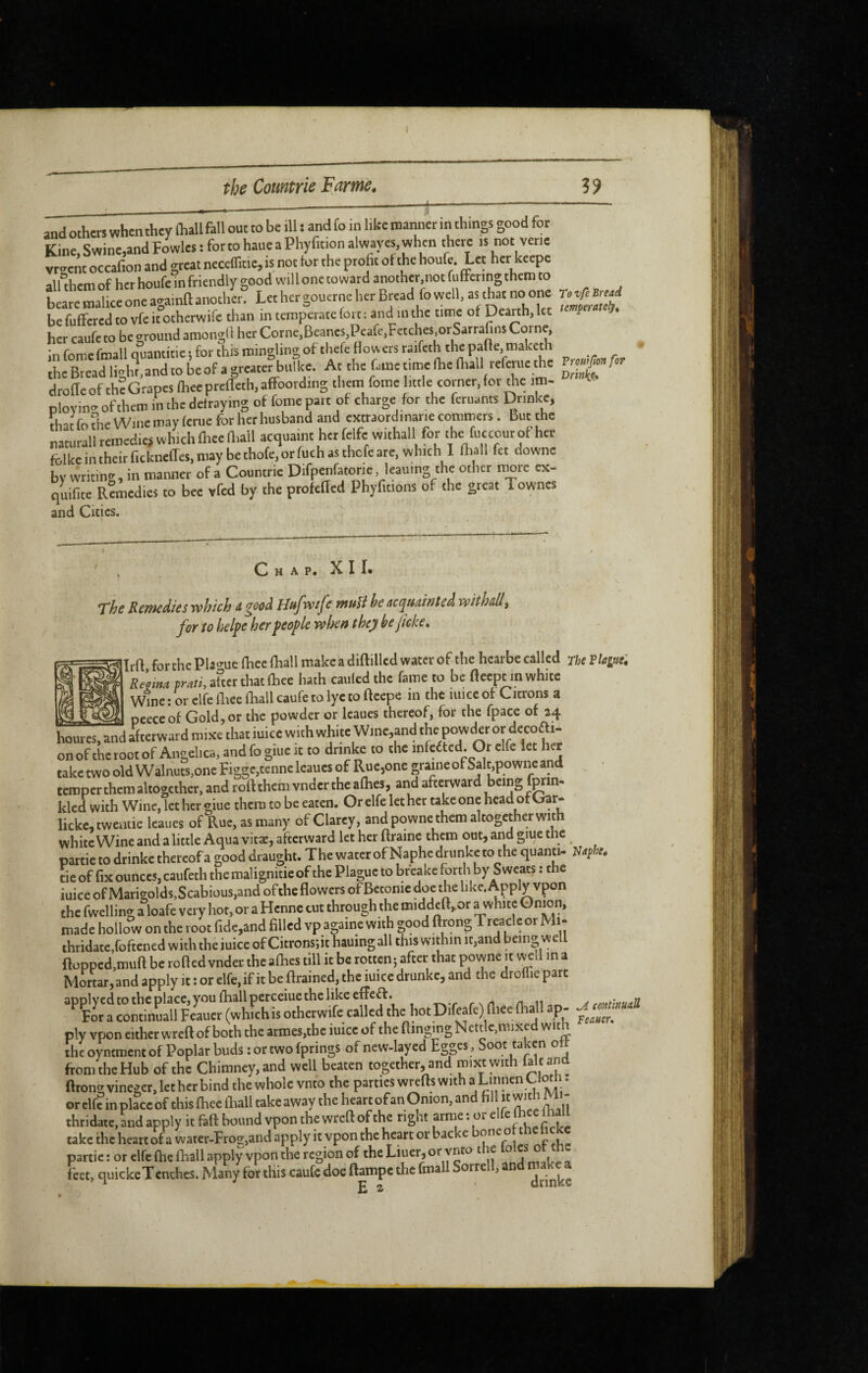 2nd others when they Ihallfall out to be ill s and fo in like manner m things good for Kine. Swine,and Fowlcs : for to haue a Phyfition alwayes, when there is not verie vr-enc occafion and great neceffitie, is not for the proht of the houfe. Let her keepe alUhem of her houfe in friendly good will one toward another,not fuffermg them to beare malice one againlt another. Let her gouerne her Bread lo well, as that no one rovftBnad be fuffered to vfe it otherwife than in temperate fort : and in the time of Dearth, let f her caufe to be ground amongO her Corne,Beanes,Peafe,Fetches^rSarrafins Corne, *n rrsmpfmall fluantitie • for this niin2;hn£;of thefe flowers raifcth the palie, maketh iheBteadligln.andtobeofagreaterbitlke. At the fame time Ihe (hall referue the droficof th?Grapes {heeprtfleth,afFootding them feme little corner,for *e im- Dlovin- of them in the defraying of fome part of charge for the feruants Dtinke, that fo the Wine may feme for her husband and cxtraordinarie commers . But the naturall remedies which lliee Oiall acquaint her felfe withall for ‘he fuccour of her fcllce in their fickncfTes, may be thofe, or fuch as thefe are, which 1 fliall fet downe bv writinir, in manner of a Countrie Difpenfatorie, leauing the other more ex- quifite R?medics to bee vfed by the profefled Phyfitions of the great Townes and Cities. hap. XII. The Remedies which dgooà Hufwife muU he acquuinted withall, for to helpe her people when they he ficke, 3Irfl for the Plflo-ue lliec fhall make a diftilled water of the hcarbe called rhe Vlague; ^ Re[ma prati, after that fhee hath caulcd the fame to be fleept in white Wine : or elfe fliee fliall caufe to lye to fteepe in the mice of Citrons a peece of Gold, or the powder or Icaues thereof, for the fpace of 24 rVip nnwfler or decoff i- peece or VaOia,or tuc puwuti -j--— houres,andafterwardmixethatiuicewithwhitcWme,andthepowde^ onof thcroot of Angelica, and fo giue ic to drinke to the infcfted. Or elfe let her take two old Walnuts,one Figgc,tcnne leaues of Rue,one graine of Salt^powne and temper them altogether, and roftthem vndcrtheaflies, and afterward being forin- kled with Wine, let her giue them to be eaten. Or elfe let her take one head ofOar- lickc,twentie Icaues of Rue, as many of Clarcy, and powne them altogether with white Wine and a little Aqua vitæ, afterward let her ftraine them out, and giue the partie to drinke thereof a good draught. The water of Naphe drunke to the quanti- Raphe. tie of fix ounces, caufeth the malignitie of the Plague to breake forth by Sweats : the iuice of Marigolds,Scabious,and ofthe flowers of Bctonic doe the like. Apply vpon the fwelling a loafe very hot, or a Hcnnc cut through the middcft,or a white made hollow on the root fide,and filled vp againe with good ftrong Treacle or Mi- thridate,foftened with the iuice of Citronsflt hauing all this within it,and being well flopped,muft be rofled vnder the aflies till it be rotten; after that powne it v^il m a Mortar, and apply it : or elfe, if it be drained, the mice drunke, and the droffie part ply vr>on cither wreft of both the atmes,tbe iuice of the Binging Nett e,mixe w f i the oyntment of Poplar buds : or two (prings of new-layed Egges, Soot taken ott from the Hub of the Chimney, and well beaten together, and mixtwith fait and ftrong vinegcr, let her bind the whole vnto the patties wrefts with a Lumen Ctoh. or elfe in place of this (hce fliall take away the heart of an Onion, and hi It with thridate, and apply it fall Ixmnd vpon the wreft of the tignt arme : or take the heart ofa water-Frog,and apply it vpon the heart or backe one o partie: or elfe ftie fhall apply vpon the region of the Liuer, or ynto t le o ftet, quickeTcnches. Many for this caufe doe ftampe the fmall Sorrell, and make^a H 2: