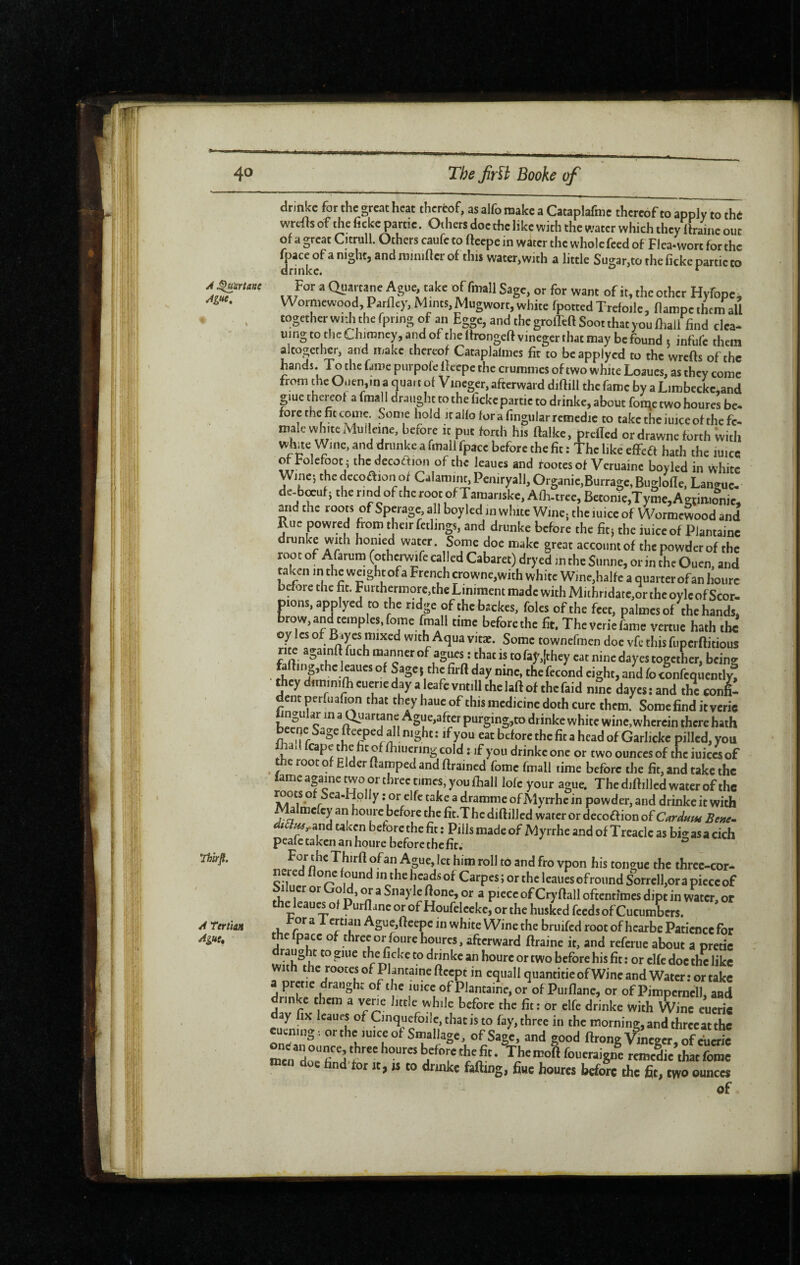 A ^mnanc Ague, Tbtrfl. A teriiâ» ^gue. dr.nkc tor the great heat thereof, as alfo make a Cataplafme thereof to apply to the wrefts of the ficke partie. Oihers doe the like with the water which they ifraine out of a great Citrull. Others caufe to ftcepc in water the whole feed of Flea-wort tot the fpace of a night, and raimner of this water,with a little Sugar,to the ficke partie to drinkc. ^ For a Quartane Ague, take of fmallSagc, or for warn of it, the other Hyfope. Wormewood, Parfley, Mints, Mugworr, white fpotcedTrefoilc, flampc them all together widi the fpnng of an Egge, and the grolTtft Soot that you ihali find clea¬ ning to the Chimney, and of the llrongeft vineger that may be found t infufe them altogether, and make thereof Cataplalmes fit to be applycd to the wrefts of the hands. To the fame purpofe ftcepc the crummes of two white Loaues, as they come from tht 0.icn,in a quart of Vineger, afterward diftill the fame by a Limbeckc,and glue thereof a fmall draught to the fickcpartic to drinke, about foiqe two houres be- fore the fit come Some hold it alfo fora fingularremcdic to takcthciuiceof the fe¬ male white Mulieine, before it put forth his ftalke, preffed or drawne forth With White Wine, and drunke a fmall fpacc before the fit : The like effea hath the luicc of Folcfoot i thcdecoftion of the leaucs and footes of Veruainc boyled in white ^^'^*’'y^^^>^*'§3‘^jc,Burrage,Buglofle, Langue- de-bœuf; the rind of the root of Tamariske, Alh-tree, Betonie,Tymc, Agftmomc, and the roots of Sperage all boyled in white Wine, the luice of Wormewood and Rue powred from their fcdings, and drunke before the fit; the iuiccof Piantainc drunke wuh homed water. Some doe make great account of the powder of the root of Afarum (othcrwife ca led Cabaret) dryed in the Slinne, or in the Ouen, and taken in the weight of a French crownc,with white W]ne,halfe a quarter of an hourc before the fit. Furthermore,the Liniment made with Mithridarc,or thcoylcofScor- pions, applyed to the ridge of the bsckes, foies of the feet, palmes of the hands, brow, and temples, fomc fmall time before the fit. The verie fame vertuc hath the oy Ics of B.yes mixed with Aqua vitæ. Some townefmen doc vfc this fupcrftitious rite againft fuch manner of agues : that is to fay,(they cat nine dayes together, being fafting,thc leaucs of Sagej the firft day nine, the fécond eight, and focLfcqiently! thcydirninilbcuericdayaleafcvntillthclaftofthcfaid nine daycsiand the confi¬ dent perfuafion that tbeyhaucof this medicine doth cure them. Some find it verie o >3ftcr purging,to drinke white wine, wherein there hath beeqe Sagefteepedallnight: ifyou eat before the fit a head of Garlickc pilled,you ai cape t of ftiiucnng cold : if you drinkc one or two ounces of the iuiccs of the root of Elder ftamped and ftrained fomc fmall time before the fit, and take the lame againe two or three times, you fhall lolc your ague. The diftilled water of the roots of Sea-Hplly : or clfc take a dramme of Myrrhe in powder, and drinkc it with Malmcfcy an hourc before the fit.T he diftillcd water or dccoaion ofCardum Benc^ taken before the fit ; Pills made of Myrrhe and of Treacle as bigasa cich peafe taken an houre beforethefir. Thirft ofan Ague, let him roll to and fro vpon his tongue the thrcc-cor- nered flonc found in the licads of Carpes ; or the leaiies ofroiind Sorrcll,or a picceof 1 ucr or ® a Snay le ftone, or a piece of Cryftall oftennmes dipt in water, or the leaucs ot Purflane or of Houfeleeke, or the hus4d feeds of CucumW tor a 1 email Ague,fteepc in white Wine the bruifcd root of hcarbe Patience for the fpacc of three or foure houres, afterward ftraine it, and referue about a pretic draught to giue the ficke to drinke an hourc or two before his fit : or clfc doc the like with the rootesof Pkntaineftccpt in equall quantifie ofWine and Water: or take prctie draught of the mice ofPlantainCj or of Purflane, or of Pimpcrncll, and drinke them a vene little while before the fit: or elfe drinke with Wine eucric day fix Icaues of Cinquefoilc,thatis to fay, three in the morning, and three at the cuening; orthc luiceof Smallagc, of Sage, and good ftrong Vineger, of eucric men doc hnd tor it, is to drinkc falling, fine houres before the fit, two ounces of 1