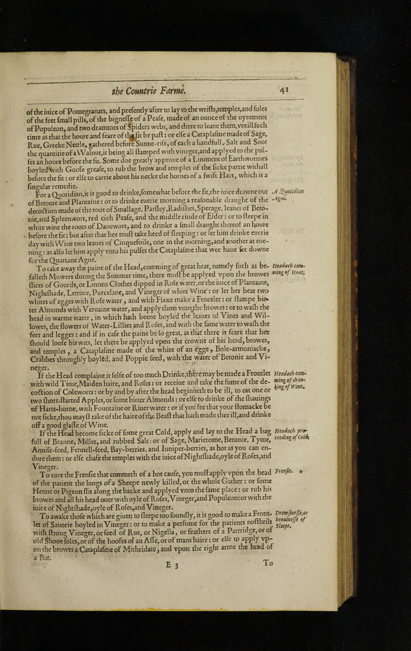 of the inicc of Pomegranats, and prcfcntly after to lay to the wrifts,temples,and folcs ofthc feet fmall pills, of the bigneffc of a Peafe, made of an ounce of the oyntmenc of Populcon, and two drammes of Spiders webs, and there to leauc thcm,vntillfuch time as that the houre and fcarc of tl^t be part : or elfe a Cataplafme made of Sage, Rue, Grccke Nettle, gathered before Sunne-rife, of each a liandfull, Salt and Soot the quantitic of a Walnut,it being all ftamped with vineger,3nd applyed to the puU fes an houre before the fit. Some doe greatly approue of a Liniment of Earth wormes boyledXvith Goofc greafe,to rub the brow and temples of the ficke partie withall before the fit : or elfe to carric about his neckc the homes of a fwifi Hart, which is a ^for^a^otidian.it is good to drinke,fomewhat before rhefit.the iuice drawneout ofBeton^nd PJantaine: orto drinkeeuerie morning a rcafonable draught of the dccoflion made of thc root of Smallage, Parfley,RadiflKS,Sperage, leaues of Beto- nie,and Spleenwort, red cich Peafe, and the middle rinde of Elder : or to fieepc in white wine the roots of Danevyorr, and to drinke a fmall draught thereof an fiourc before the fit i but after that hec muft take heed of fieeping : or let him drinke cucrie day with Wine two leaues of Cinquefoile, one m the niorning,and another at eue- nino- : as alfo let him apply vnto his pulfes the Cataplafme that wee hauc fct downc for the Quartane Ague. 1 r 1 1 To take away the paine of the Headjcomming of great heat, namely fuch as be- falleth Mowers during the Summer time, there muft be applyed vpon the browes dices of Gourds, or Linncn Clothes dipped in Rofc water,or the iuice of Plantainc, Nightfhade, Lettuce, Purcelane, and Vinegcr of white Wine': or let her beat two whites of egges with Rofe water, and with Fiaxe make a Frontlet • or ftampe^bitv ter Almonds with Veruaine water, and apply them vnio^the browes ; or to wafh the head in vvarme water, in which hath becne boyled the leaues of Vines and V^il- lowcs, the flowers of Water-Lillies and Rofes, and with the fame water to wafh the feet and legges \ and if in cafe the paine be fo great, as that there is fearé that hec fliould loofe his wits, let there be applyed vpon the crownc of his nead, browes, and temples, a Cataplafme made of the white of an egge , Bole-armoniacke, Crabbes throughly boylêd, and Poppie feed, with'thc water of Betonie and Vi- ^ ^oùdïm ^gU€. Headath com, m 'mg of Heat, neger. If the Head complainc it felfc of too much Drinke,thère may be made a Frontlet with wild Time,Maiden haire, and Rofes: or receiue and take the fume of the dc- co£lion of Coleworts : or by and by after the head beginheth to be ill, to eat one or two fhort-ftarted Apples, or fome bitter Almonds : or elfe to drinke of the fhauings of Harts-hornc, with Fountaineor Riuer water ; or if you fee that your ftomackc be not ficke,thou may ft take of the haire oftheBcaft that hath made thecill,and drinke olîa goodglafleofWine. ' tt ' 1 1 If the Heaid become ficke of fome great Cold, apply and lay to the Head a bag full of Brannc, Millet, and rubbed Salt : or of Sage, Marierome, Bctonic, Tymc, Annife-feed, Fcnnell-fecd, Bay-berries, and luniper-berrics, as hot as you can en¬ dure them : or elfc chafe the temples with the iuice ofNightfl)ade,oyle of Rofes,and Vineger. /t l i. j To cure the Frcnfie that commeth of a hot caufe, you muft apply vpon the head of the patient the lungs of a Sheepe newly killed,or the whole Gather : or fome Henne or Pigeon fl.it along the backe and applyed vnto the fame place : or rub his browes and all his head oucr with oyle of Rofes, Vineger,and Populeon:or with the iuiccofNightfliadc,oyle of Rofes,and Vineger. To awake thofe which arc giuen to fleepe too foundly, it is good to make a Hont- let of Sauoric boyled in Vinegcr: orto make a perfume for the patients nofthrils with ftrong Vineger, or feed of Rue, orNigclla, or feathers of a Partridge, or of old Shooc foies, or of the hoofes of an AfTe, or of roans haire : or elfe tp on the browes a Cataplafme of Mithridate, and vpon the right arme the head of a Bat. E 3 Beadaehcom^ mingofdritf, Ifing of wine. Headach pra^ ceeding ofColih Frenfie. DrowJtnediyCr heauinejfe of SUepe,