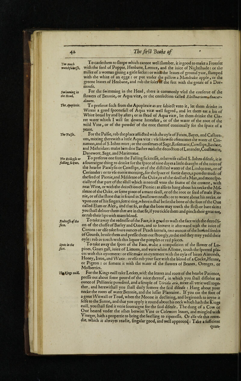 V 42» The firïi Booke of T«» much ^ which cannot well flumber, it is good to make a Frontlet watchfulgejfe, with the feed of Poppie, Henbane, Lettuce, and the iuicc of Nightfhadc : or the milke of a woman giuing a girlc fuckc : or with the leaues of ground y uic, ftamped with the white of an egge : or put vnder the pillow a Mandrake apple , or the greenc leaues of Henbane, and rub the folc/ftF the feet with the grealc of a Dor- nioufe. Swimming in For the fwirtiming in the Head, there is commonly vfed the conferue of the the He/td, flowers of Betonic, or Aqua vitae, or the confeif ion called EleElHarmm%AnACM‘^ Snum. rht Affptexie. To preferue fuch from the Apoplexie as are fubicfl vnto it, let them drinkc in Winter a good fpooncfull of Aqua vitae well fugred, and let them eat a bit of White bread by and by after j or in ftcad of Aqua vitae, let them drinkc the Cla¬ ret water which I will fet ^pwnc hereafter , or of the water of the root of the wild Vine, or of the powder of the root thereof continually for the fpacc of a ycare. lUTalfit, For thePalfie,rub the place affliifed with the oy le of Foxes, Bayes, and Caflorc-. urn, mixing therewith a little Aqua vitae : vfe likewifc oftentimes the water of Cin- namon.and of S.lohns wort ; or the conferues of Sagc,Rofemarie,Cowflip$,Baulinc, and Mithridatc; make liim drie Bathes with the dccoff ion ofLauander,CoaftiiJarie, Danewort, Sage, and Maricromc. rheJLpHepjteor To preferue one from the Fallingfickneflc, otherwife called S.lohns difeafe, it is /aHingJkims, a foucraiene thing to drinke for the fpace of nine dayes a little draujht of the mice of the hearbe Paraly ftsorCowflips,orof the diftillcd water of the Linden tree, or of Coriander ; or to vfe cueric mornjng, for the fpace of fortie dayes,a powder made of the feed of Pionic,and Mifsletoc of the Oake,or of the skull ofa Man,and more fpe- cially of that part of the skull which is necreft vnto the feame of the crownc, with neat Wine, or with the dccoftion of Pionie : as alfo to hang about his necke the Mif- slctoc of the Oakc, or feme piece of a mans skull, or of the root or feed of male Pio¬ nie, or of the floncthat is found in Swallowcsneafls; or to weare about his necke, or vpon one of his fingers,fotre ring, wherein flial be fet the bone of the foot ofthe Oxc called Elam or Alee , and that to, as chat the bone may touch the flefh or bare skin ; you fhall dcliuer them that arc in that fit,if you tickle them and pinch their great toe, or rub their lips with mans bloud. J^edttefe ef the To take away the rednefle ofthe Face,it is good to wafli the face with the dccoffi- on of the chaffc of Barley and Oates, and to foment it afterward with the iuicc of Citrons ; or elfe cake foure ounces of Peach kernels, two ounces ofthe husked feedes of Gourds, bruife them and prefle them out flrongly,tothc end they may yccld their oylc : rub or touch with this liquor the pimples or red pkiccs, speti ktthe To take away the fpots of the Face, make a cempofition of the flower of Lu- fice. pines. Goats gall, iuicc of Limons, and veric white Allome, touch the fpotted pla¬ ces with this oyntment ; or elfe make an oyntmcnc with the oylc of bitter Almonds, Honey, Ireos, and Waxe : or elfe rub your face with the bloud of a Cockc,Hennc, or Pigeon î or foment it with the water of the flowers of Beanes, Orcncrcs, or Mulberries. Tlfi^ngs euW» For the Kings cuill take Lcekes,wich the leaues and roots of the hearbe Patience, prefle out about tome pound of the iuicc thereof, in which you fhall difloluc an ounce of Pcllitorie powdred, and a fcruple of Viridû arü, mixe all verie well toge¬ ther , and hcrcwithall you fhall daily foment the faid difeafe ; Hang about your necke the roots of water Betonic, and the Icfler Plantainc. If you cut the foot of a great Witwall or Toad, when the Moonc is declining, and beginneth to ioync it fclfc to the Sunne, and that you apply it round about his neck which hath the Kings cuill, you fhall find it veric foueraigne for the faid difeafe, The dung of a Cow or Oxtf heated vnder the afhes betwixt Vine or Colcwort leaues, ana mingled with Vineger, hath a propcrtic to bring the fwclling to ripenefle. Or clfc vfe this rcroc- dic, which is alwayes rcadit, Angular good, and well approuct} ; T;dcc a fuffîcicnc quan-