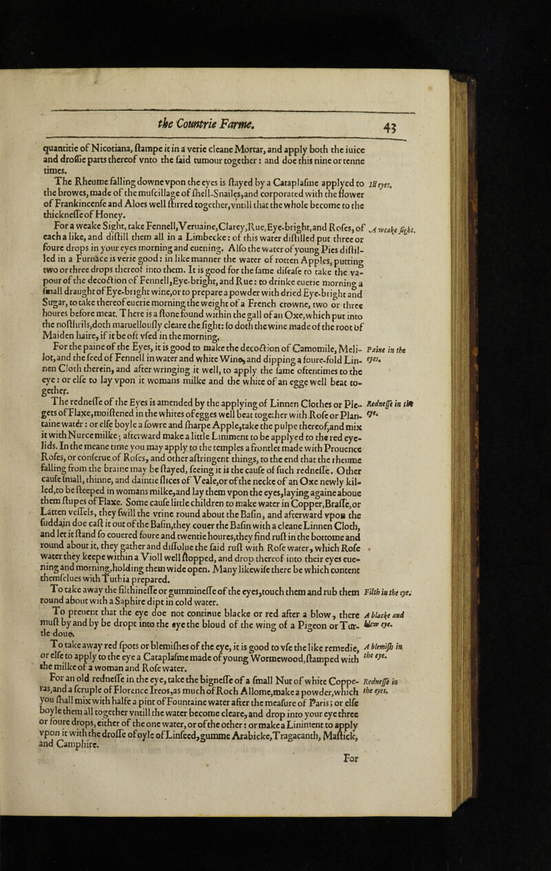quantitîc of Nicotiana, ftarapc ic in a vcric clcanc Mortar, and apply both the iuicc and droflîe parcs thereof vnto the (aid tumour together ; and doe this nine or tenne times. The Rheume falling downe vpon the eyes is flayed by a Cataplafme applycd to lUeyes, the browes, made of the mufcillage of fliell-Snai]es,and corporated with the flower of Frankincenfe and Aloes well flirred together, vntili that the whole become to the thicknelTc of Honey. For a wcake Sight, take Fcnncll,Vcriiainc,Clarey,Rue,Eyc.bright,and RofeSjof ^ wa\e fight, each a like, and diflill them all in a Limbecke : of this water diflillcd put three or foure drops in your eyes morning and cuening. Alfo the water of young Pics diflil- led in a Furnace is vcric good : in like manner the water of rotten Apples, putting two or three drops thereol into them. It is good for the fame difeafe to take the va¬ pour of the decoftion of Fennell,Eye-bright, and Rue : to drinke euerie mornino- a fmall draught ofEyc-bright wine,or to prepare a powder with dried Eyc-btight and Sugar, to take thcrcofeucrie morning the weight of a French crowne, two or three houres before meat. T here is a ftonc found within the gall of an Oxc, which put into the noflhrils,doth maruelloufly cl care the light: (o doth the wine made of the root bf Maiden haire, if it be oft vfed in the morning. For the paine of the Eyes, it is good to make the decoaion of Camomile, Mcli- Paixe in the Jot, and the feed of Fennell in water and white Wino;, and dipping a foure-fold Lin- nen Cloth therein, and after wringing it well, to apply the fame oftentimes to the ' eye : or elfe to lay vpon it womans milke and the white of an egge well beat to¬ gether. The rcdnclTc of the Eyes is amended by the applying of Linncn Clothes or Pic- J^tdnejfe in gets of Flaxe,moiflened in the whites ofegges well beat together with Rofc or Plan- tainc watér : or elfe boyle a fowre and fharpe Apple,takc the pulpe thcrcof^and mix it withNurccmilke; afterward make a little Liniment to be applyed to the red eye¬ lids. In the mcane time you may apply to the temples a frontlet made with Prouence Rofes, or conferue of Rofes, and other aflringent things, to the end that the rheume falling from the braine may be flayed, feeing it is the caufe of fuch rednefle. Other caufc (mall, thinne, and daintie dices of V eale,or of the ncckc of an Oxc newly kil¬ led,to be fleeped in womans milkc,and lay them vpon the eyes,laying againeaboue them flupes of Flaxe. Some caufe little children to make water in Copper,BralTcjOr Latten veffels, they fwill the vrine round about the Badn, and afterward vpOB the ruddajn doe cart it out of the Bafin,they coucr the Bafrn with a cleane Linnen Cloth, and let it fland fo couered foure and twcntic houres,they find rufl in the bottome and round about it, they gather and diffolue the faid rufl W'ith Rofc water, which Rofe • water they keepe within a Violl wcllftoppcd, and drop thereof into their eyes euc- ning and morning,holding them wide open. Many likewife there be which content therafelues with T uthia prepared. To take away the fil chinefle or gumminefTe of the eyes,touch them and rub them VHth in the eye; round about with a Saphire dipt in cold w'ater. To preuent that the eye doe not continue blacke or red after a blow, there Ablackeand mufl by and by be dropt into the «ye the bloud of the wins: of a Pi^^eon or Tiff- ^ tic dou(x o o To take away red fpots or blcmiflics of the eye, it is good to vfc the like remedic, ^ hlemlfij in or clfc to apply to the eye a Cataplafme made of young Wormcwood,flampcd with the milke of a woman and Rofe water. For an old rednefle in the eye, take the bigneffe of a fmall Nut of white Coppe- Kcdnefii in las^and a fcruple of Florence Ireos,as muchofRoch A Home,make a powder, which ^7* you (hall mix with halfc a pint of Fountaine water after the mcafurc of Paris ; or clfc boyle them all together vntili the water become clcare, and drop into your eye three or foure drops, cither of the one water, or of the other : or make a Liniment to apply vpon it with the drofle ofoylc of Linfecd,gummc Arabickc,Tragacanth, Maltick, and Camphirc. For