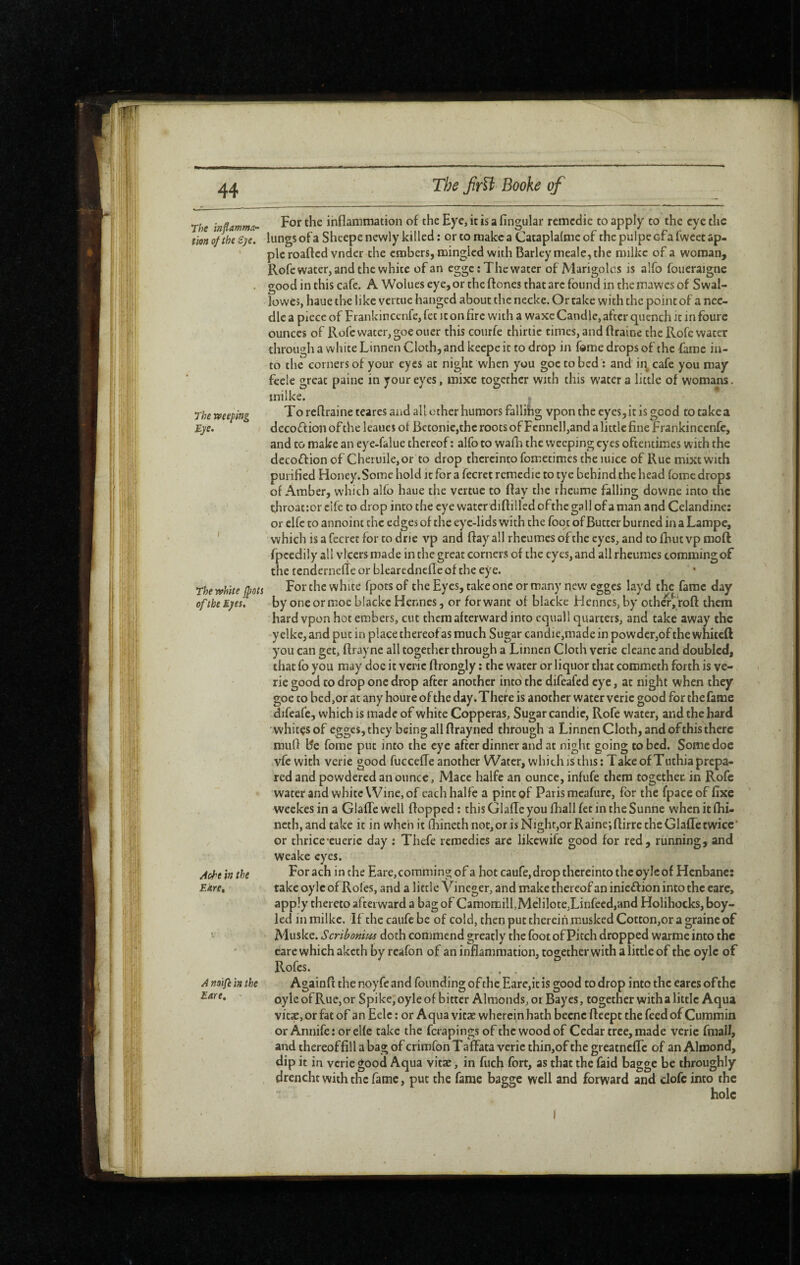 The mflamma~ tion of the £ye. The Tveeping Bye. I The white fpoti of the Eyes, Ache in the Bare, A noifi in the Bare, ' For the inflammation of the Eye, it is a Angular remedie to apply to the eye the lungs of a Sheepe newly killed : or to make a Cataplalme of the pulpe efa fwcet ap¬ ple roafted vndcr the embers, mingled with Barley meale, the milkc of a woman, Rofc water, and the white of an egge ; The water of Marigolcs is alfo foueraigne good in this cafe. A Wolues eye, or the ftones that are found in the mawes of Swal¬ lowed, haue the like vertue hanged about the necke. Or take with the point of a nee¬ dle a piece of Frankincenfe, fet it on Arc with a waxc Candle, after quench it in foure ounces of Rofcwacer,goeoucr this courfe thirtie times, and ftraine the Rofe water through a white Linnen Cloth, and keepe it to drop in fome drops of the fame in¬ to the corners of your eyes at night when you goetobed: and ii\ cafe you may feele great paine in your eyes, mixe together with this water a little of womans, inilke. To reflraine teares and all other humors fallihg vpon the eyes, it is good to take a decoffion of the Icaucs of Bctonie,thc roots of Fennell,and a little Ane Frankincenfe, and to make an eye-falue thereof : alfo to wafli the weeping eyes oftentimes with the decoftionof Cheruile,or to drop thereinto fometimes the mice of Rue mixtwith puriAed Honey.Somc hold it for a fecret remedie to tye behind the head foroe drops of Amber, which alfo haue the vertue to flay the rheume falling downe into the throattor clfc to drop into the eye water diflilled ofthc gall of aman and Celandine: or elfe to annoint the edges of the eye-lids with the foot of Butter burned in a Lampe, which is a fecret for to drie vp and flay all rheumes of the eyes, and to fhut vp moft fpcedily all vlcers made in the great corners of the eyes, and all rheumes commingof the tenderneffe or blearednefle of the eye. For the white fpots of the Eyes, take one or many new egges layd the fame day by oneorrooe blackc Hennes, or for want of blacke Hcnnes,by otha,‘roft them hard vpon hot embers, cut them afterward into equall quarters, and take away the y elke, and put in place thereofas much Sugar candie,made in powder,of the whiteft you can get, ftrayne all together through a Linnen Cloth verie cleanc and doubled, that fo you may doc it verie flrongly : the water or liquor that commeth forth is vc- ric good to drop one drop after another into the difeafed eye, at night when they goe to bed,or at any houre of the day. There is another water verie good for the fame difeafe, which is made of white Copperas, Sugar candie, Rofe water, and the hard • whitçs of egges, they being all flrayned through a Linnen Cloth, and of this there mufl Be fome put into the eye after dinner and at night going to bed. Some doe vfe with verie good fucceffe another Water, which is this; Take of Tuthia prepa¬ red and powdered an ounce, Mace halfe an ounce, infufe them together in Rofe water and white Wine, of each halfe a pint of Paris meafurc, for the fpace of Axe weekes in a Glafle well flopped ; this Glafle you fliall fet in the Sunne when it flii- neth, and take it in when it (hineth not, or is Night,or Raine; flirre the Glafle twice* or thrice cuerie day ; Thefe remedies are likewife good for red, running, and weake eyes. Forach in the Eare, commingof a hot caufe,drop thereinto the oylc of Henbane: take oyle of Rofes, and a little Vineger, and make thereof an inieff ion into the care, apply thereto afterward a bag of Camomill,Melilote,Linfeed,Hnd Holihocks, boy- led in milkc. If the caufc be of cold, then put therein musked Cotton,or a graine of Muske. Scribonim doth commend greatly the foot of Pitch dropped warme into the eare which aketh by reafon of an inflammation, togetherwith a little of the oylc of Rofes. , Againfi the noy fe and founding of the Eare,it is good to drop into the cares ofthe oyle of Rue, or Spike, oyle of bitter Almonds, oi Bayes, together with a little Aqua vitae, or fat of an Eelc ; or Aqua vitae wherein hath beenc fleept the feed of Cummin or Annife : or elfe take the ferapings of the wood of Cedar tree, made verie fmall, and thereof All a bag of crimfon TafFata verie thin,of the greatnefle of an Almond, dip it in verie good Aqua vitae, in fuch fort, as that the faid bagge be throughly drencht with the fame, put the fame bagge well and forward and dofc into the I