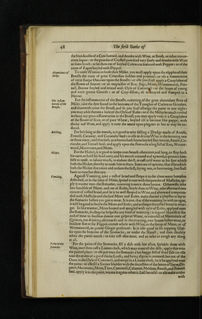 Jboundance of Mitke. The inflam’ mation of the Breafis, Belching» nicktt. Vomimg» Vahe in the fiomadte. the forc-hoofes of a Cow burned, and drunkc with Wine, or Broth, or other conue- nienc liquor : or the powder of Cry ftall powdred very finely and drunlce with Wine or fome broth : or let them eat of boy led Coleworts feafoned with Pepper; or of the roots of Rapcÿ boylcd with Pepper. To caufe Women to loofe their Milke, you muft apply vpon the nipples of their Breafls the roots of great Celandine fodden and powned : or vfc a fomentation of vcric fliarpe Oxicrate vpon the Breafts : or elfe you fhall apply a Cataplafme of the flower of Beanes: or an emplaifter of Rue, Sage, Mints, Wormewood, Fen¬ nell, Branne boylcd and mixed with Oylc of Camon^i : or the Icaucsof young and vcric greene Gourds ; or of Cray-fiflics, all todarayed and ftamped in a Mortar. For the inflammation of the Breafls, comming of the great aboundant flore of Milkc, take the dyrt found in the bottome of the Troughes of Cutlers or Grinders, and therewithcouer the Brcaft,and fo you fliallaffwagc the paine in one night: you may adde thereto a little of theOylcof Rofes: orif the Milkj:be much curded without any great inflammation in theBrcaft,you may apply vnto it a Cataplalmc of the flower of Rice, orof pure Wheat, boylcd till it become like pappe, with thicke red Wine, and apply it vnto the ceaces vpon plageats as hot as may be en¬ dured. For belching at the mouth, it is good to take falling a Dredge made of Annife, Fennell, Caraway, and Coriander feed ; or elfe to drinkc Wincin the morning two • or three times j and that fuch, as wherein hath bcene boyled Bay-berries, Annife,Co¬ riander,and Fennell feed; and apply vpon the flomackcabagfullofRue, Worme- wood,Maricromc,and Mints, For the Hicket, it is good to keepe ones breath oftcntimes,and long, to flop both his cares,to hold his head awry,and his mouth couered and vpward,to procure him- fclfe to neefe, to labour much, to endure thirft, to caft cold water in bis face which hath the Hicket,thereby to caufe him to fcare. Some are of opinion, that if he which hath the Hicket doe count arid reckon the firfl, faying one, or borrowing, hcc lhall hauc no moc but that one. Againfl Vomiting, take a tofl of bread and ftcepe it in the claret water hereafter defcribed, or in the iuicc of Mints, fpread it ouer with the powder of Maflicke, ap¬ ply it warmc vnto the ftoiuacke, renewing it cucric three hourcs. Otherwife, take two handfuls of Mints, and one of Rofes, boylc them in Wine, take afterward two ounces of tofted bread,and let it be well ftceped in Wine,and afterward compoun¬ ded with Maflicke and the faid Mints and Rofes, make thereof a playfter to lay to the flomackc before you goe to meat. It is true, that ifthe vomiting be with an ague, it will begood to boyle the Mints and Rofes, and to ftcepe the tofted bread in vinc- ger. In like manner, Mints brayed and mingled with oyle of Rofes, applyed vnto the flomacke, is a Angular helpc for any kind of vomiting ; it is good likcwilc at the end of meat to fwallow downc one gulpc of Water, or a morfcll of Marmalade of Quinces, not drinking afterward; and in the morning, two heures before meat, to fwallow fiucor fix Pcpper-cornc.s whole with Wine,orthcfirrupof Mints, or of Wormewood, or greene Ginger preferued ; It is alfo good to fee cupping Glaf- fes vpon the bottome of the Stomackc, or vndcr the Nauell, and then chiefely when the partie cateth : to take reft after meat, and to talkc or cough any thing at all. For the paine of the Stomacke, fill a di/li with hot afhes, fprinkic them with Wme, oucr them caft a Linncn cloth, which may couer all the dilh, apply this vnto the pained place : or elfe put vnto the flomacke a hot bagge full of fried Salt ; or clfc take the crums of a good thickc Loafe, and being dipt as it corometh hot out of the Ouen in the Oyle of Camomill, and wrapt in a Linnen cloth, let it be applyed vnto the paine : or ejfefiil a Swines bladder with the decoftion of the lcaiiesofBaycs,Or- ganie,Maricrome,Mint$,Tirae,Caroomill,Calamint,Melilotc,Annife,andFcHncU feed, apply it to the paine, warmc it againe when it fb;dl be cold ; or cUc make a cake with