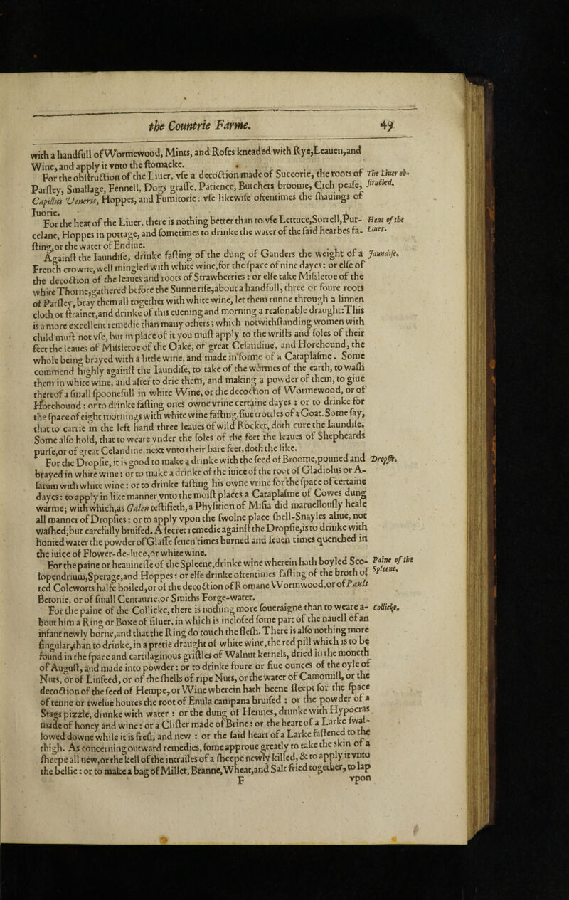 with a handfoll ofWormewood, Mints, and Rofes kncadcd with Ryc,Lcaucn,and Wine, and apply it vnto the ftomackc. .» t ForthcobltruaionoftheLiuer, vfe a dccoaionmadcof Succone, the roots of Parfley, Smallage, Fennell, Dogs graffe. Patience, Butchers broome, Qch peafe, Capi/lL Venerii, Hoppes, and Furaitoric : vie likcwife oftentimes the fliauings of For the heat of the Liuer, there is nothing better than to vfe Lettuce,Sorrclbi>ur- Heat ef the celanc, Hoppes in pottage, and fometimes to dnnke the water of the faid hearbes fa- ftin2;,or the water of Endiuc. ^ i r ^ A^ainfl the laundife, drinkc fatting of the dung of Ganders the weight of a Jaméfe, Frcndi crownc,wcll mingled with white wine,for the (pace of nine dayes ; or elfe of the decoaion of the Icaues and roots of Strawberries : or elfe take Mifsletoe of the white Thorne,gathered before theSunnerife,aboutahandfull,three or foure roots of Parfley, bray them all together with white wine, let them runne through a linnen cloth or ftJainer,and dnnke of this eucning and morning a reafonable draughtrThis is a more excellent rcmedie than many others ; which notwithftanding women with child mutt not vfe, but in place of it you mutt apply to the wrifts and foies of their feccthclcaucsof Mifsletoe of the Oake, of great Celandine, and Horehound, the whole bein<^ brayed with a little wine, and made informe of a Cataplafmc. Some commend highly againtt the laundife, to take of the w^kmes of the earth, to watti them in white wine, and after to drie them, and making a powder of them, to giue thcreofafmallfpooncfull in white Wine,orthcdecofi:ion of Wormewood, or of ribrehound: or to drinkc fatting ones ownevrine certaine dayes î or to dnnke for the fpace of ei^^hc mornings with white wine fatting,fiuc crottles of a Goat. Some fay, that to Carrie in the left hand three leauesof wild Rocket, doth cure the laundife* Some alfo hold, that to weare vnder the foies of the feet the leaucs of Shepheards purfCjOr of great Celandine, next vnto their bare feet,doth the like. For the Dropfie, it is good to make a dnnke with the feed of Broome,poiined and Dropp, brayed in white wine ; or to make a drinke of the iuiceof the root of Gladiolus or A- farum with white wine: or to drinkc fatting his ownevrinc for the fpace of certaine dayes: to apply in like manner vnto the moift places a Cataplafmc of Covins dung warme; with which,as Galen feftifieth,aPhyfitionof Mifia did maruclloufly healc all manner of Dropttes : or to apply vpon the fwolne place fbell-Snaylcs aliue, not walEcd,but carefully bruifed, A fccrec r cmedic againtt the Dropfie,is to drinkc with honied water the powder of GlafTc feuen times burned and feuen times (quenched in the mice of Flower-de-luce,or white wine. . t it i jp » • Forchepaineorheauinefleof the Spleene,drinke wine wherein hath boyled * lopendrium,Sperage,and Hoppes ; or clfc drinke oftentimes fatting of the broth of red Colewortshalfeboiled,orof the decoaion of Romane Wormwood,or off Betonic, or of fmall Centaurie,or Smiths Forge-water, For the painc of the Collicke, there is nothing more foucraigne than to wcarc a- Coüicke, bout him a Ring or Boxe of bluer, in which is inclofed fomc part of the nauell of an infant newly borne,and that the Ring do touch the flefh. There is alfo nothing more 6ngular,than to drinke, in a pretie draught of white wine,the red pill which is to be found in the fpace and cartilaginous griftles of Walnut kernels, dried in the moncth of Auguft, and made into powder : or to drinke foure or fiue ounces of the oyle of Nuts, or of Linfccd, or of the fhclls of ripe Nuts, or the water of Camomill, or the decoaion of the feed of Hempc, or Wine wherein hath beenc fteeptfor the fpace of tenne or eweluc heures the root of Enula campana bruifed : or the powder of a Stags pizzlc, drunkc with water : or the dung of Hennes, drunke with Hy pocras made of honey and wine : or a Chftcr made of Brine : or the heart of a Ear vC wa lowed downe while it is frctti and new : or the faid heart ofa Larke fattcnc to t thigh. As concerning outward remedies, fomc approuc greatly to take the * tti o a ttieepe all new,or the kcll of the intrailes of a fheepe newly killed, & to app y it vnto the bellie : or to make a bag of Millet, Brannc,Wheac,and together, to ap ' ° p vpon