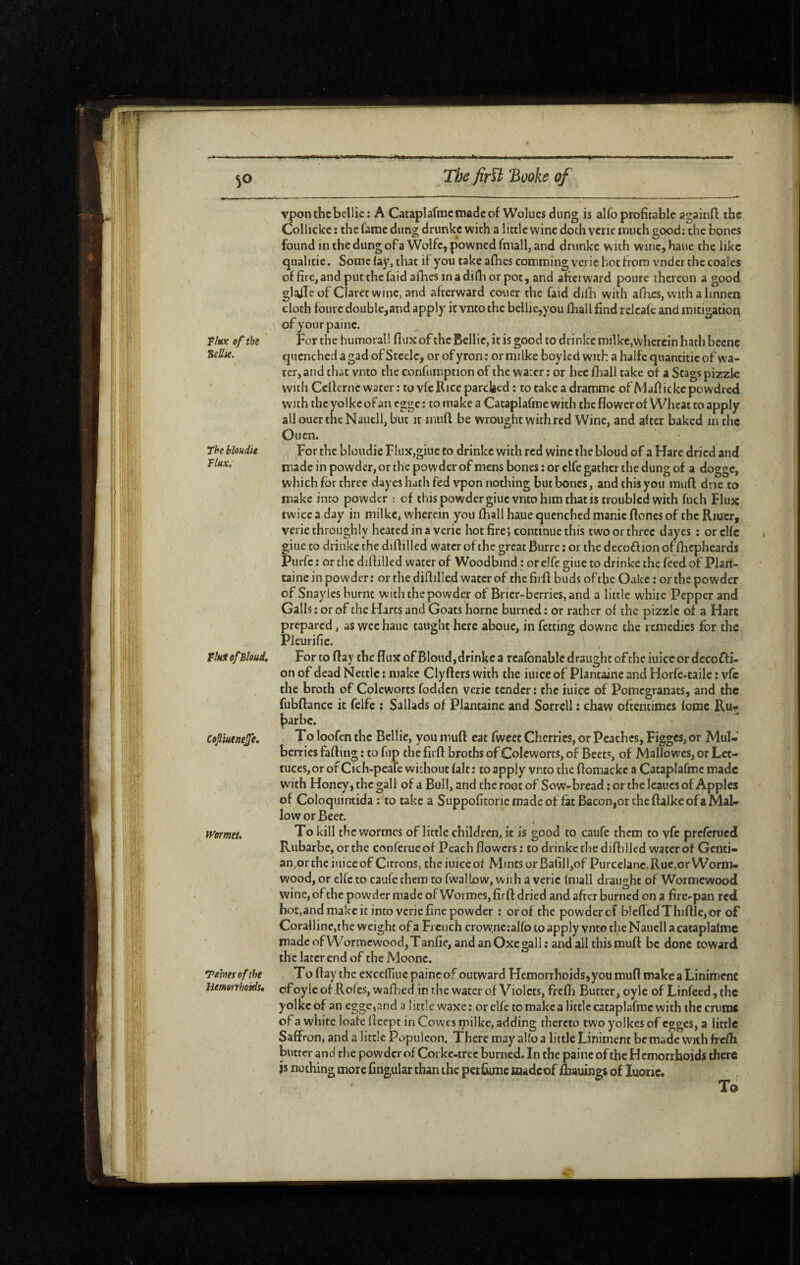 1l:i Tkx of the Sellie. The bloudie Flux, FluiefBloud, Cofiuensjfe, Womtu Turns of the liemonhoids. vponthcbcllie: A Cataplafmctnadcof Wolues dung is alfo profitable againft the Collicke : the fame dung drimkc with a little wine doth verie much good: the bones found in the dung ofa Wolfe, pownedfmall, and drunkc with wuK,haue the like qualitie. Some lay, that if you take afhes comming vcric hot from tender the coalcs of fire,and putthefaid afhes inadifli or pot, and afterward poure thereon a good glaiïcof Claret wine, and alterward couer the faid difli with afhes, with a linnen cloth fourc double,and apply it vnto the bellicjyou fliall find rclcale and mitigation ofyourpaine. For the humoral! flux of the Bcllie, it is good to drinke milke,wherein hath bcenc quenched a gad of Steele, or of yron : or mi Ike boylcd wuth a halfe quantitic of wa¬ ter, and tliat vnto the confumption of the water ; or hce fhall take of a Stags pizzlc with Ceflernc water : to vfe llice parched : to take a dramme of Maflicke powdred with the yolke of an egge ; to make a Cataplafme with the flower of Wheat to apply allouer the Nauell, but it muft be wrought with red Wine, and alter baked in the Ouen. For the bloudie FIux,giuc to drinke with red wine the bloud of a Hare dried and made in powder, or the powder of mens bones ; or elfe gather the dung of a dogge, which for three dayes hath fed vpon nothing but bones, and this you muft dne to make into powder : of this powder giuc vnto him that is troubled with fuch Flux twice a day in milke, wherein you lhall haue quenched manie ftoncs of the Riuer, verie throughly heated in a verie hot fire; continue this two or three dayes : orclfc giueto drinke the diflilled water of the grcatBurreior thedecoffionoffhcpheards Purfc : or the diflilled water of Woodbind : or elfe giue to drinke the feed of Plail- caine in powder : or the diflilled water of the firft buds of the Oakc : or the powder of Snaylcs burnt with the powder of Brier-berries, and a little white Pepper and Galls : or of the Harts and Goats home burned : or rather of the pizzlc of a Hart prepared, as wee haue taught here abouc, in fetting dovvne the remedies for the Pleurifie. For to flay the flux of Bloud,drinke a rcalbnable draught of the iuicc or dccofli- on of dead Nettle ; make Clyflers with the iuicc of Plantaine and Horfc-taile : vfc the broth of Coleworts fodden verie tender : the iuicc of Pomegranats, and the fubftance it felfe : Sallads of Plantaine and Sorrell î chaw oftentimes lomc Ru^ |)afbc. Toloofcnthc BelHc, you muft cat fwcet Cherries, or Peaches, Figges, or Mul¬ berries falling ; to fup the firft broths of Coleworts, of Beets, of Mallowes, or Let¬ tuces,or of Cich-peafe without lalt ; to apply vmo the ftomacke a Cataplafme made with Honey, the gall of a Bull, and the root of Sow-bread ; or the Icaucs of Apples of Coloquirrtida ; to take a Suppofitorie made of fat Bacon,or the ftalke of a Mal¬ low or Beet. To kill the worraes of little children, it is good to caufe them to yfe preferued Rubarbe, or the cooferueof Peach flowers: to drinke the diflilled water of Gcnti- an,or the iuicc of Citrons, theiuiceof Mmtsor Bafill,of Purcelanc, Rue,or Worm¬ wood, or clfc to caufe them to fwalLow, with a verie Imall draught of Wormewood wine, of the powder made of Wormes, firft dried and after burned on a fire-pan red hot,and make it into verie fine powder : or of the powderof blefledThifl:lc,or of Coralline,the weight of a French crowne:alfo to apply vnto the Nauell acataplalme made of Wormc wood, Tanfie, and an Oxe gall: and all this muft be done toward the later end of the Moonc. To ftay the excelliuepaincof outward Hemorrhoids,you muft makeaLinimenc ofoyleof Rofes, walhed in the water of Violets, frefli Butter, oylc of Linreed,thc yolke of an egge,and a little waxe: or elfe to make a little cataplafme with the cruros of a white loafc fleept in Cowes milke, adding thereto two yolkes of egges, a little Saffron, and a little Populeon. There may alio a little Liniment be made with fre/h butter and the powderof Coi ke-trec burned. In the paincof the Hemorrhoids there js nothing more Angular than the perfume madcof fliauings of luoric. To