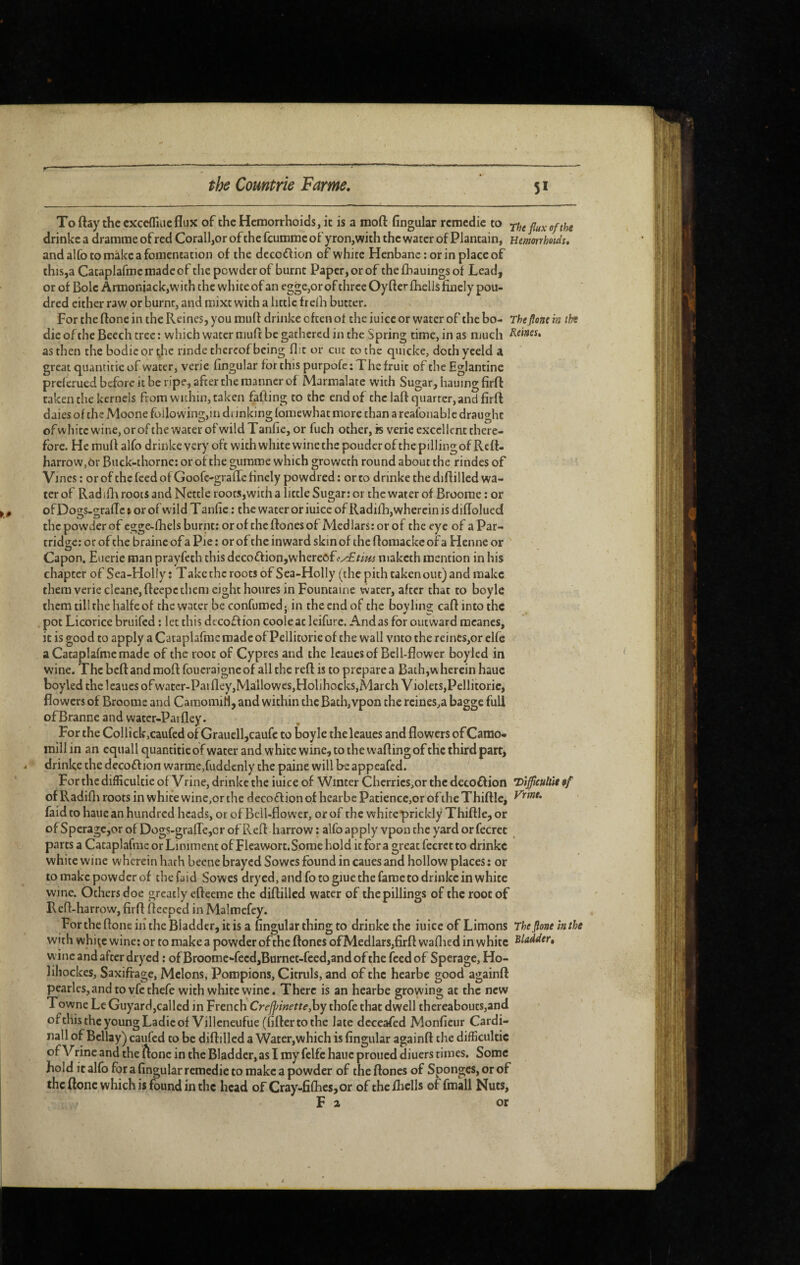 To flay the cxcefliLic flux of the Hemorrhoids, it is a moft Angular remedie to rhe flux of the drinkc a drararae of red Corail,or of the feumme of yron,with the water of Plantain, nmorrhoids. and alfo to make a fomentation of the decoflion of white Henbane: or in place of this,a Cataplafmemadeof the powder of burnt Paper, or of thefliauingsof Lead, or of Bole ArmoniackjWith the white of an egge,orof three Oyfterfhells finely pou- dred either raw or burnt, and mixt with a little frelh butter. For the ftone in the Reines, you muff drinke often of the iuicc or water of the bo- Theflone in the die of the Beech tree : which water muff be gathered in the Spring time, in as much Rams, as then the bodie or t,he rinde thereof being flit or cut to the quicke, doth yceld a great quantitic of water, verie Angular for this purpofe : The fruit of the Eglantine preferued before it be ripe, after the manner of Marmalate with Sugar, hauing firff taken the kernels from within, taken faffing to the end of the laftcjuartcr, and firff daies of the Moone following,in drinking fomewhat more than a reafonablc draught ofvvhite wincjorof the water ofwild Tanfie, or fuch other, is verie excellent there¬ fore. He muff alfo drinke very oft with white wine the pouderof the pilling of Rcfl- harrow.Or Buck-thorne: or of the gumme which groweth round about the rindes of Vines: or ofthe feed of Goofc-grafle finely powdred: or to drinke the diffilled wa¬ ter of Radifli roots and Nettle roots,with a little Sugar; or the water of Broome : or of Dogs-grafTc 1 or of wild T anfic : the water or iuice of Radilh,wherein is difloluecî the powder of egge-lhelsburnt; orof theftonesof Medlars; or of the eye of aPar- tridse: orof the braine of a Pie : or of the inward skin of the flomacke of a Henne or ' Capon. Euerie roan prayfeth this decoftion,where6fc^r//!« maketh mention in his chapter of Sea-Holly: Take the roots of Sea-Holly (the pith takenout) and make them verie cleane, fteepc them eight houres in Fountaine water, after that to boyle them till rhe halfe of the water be confumed ; in rhe end of the boy ling caft into the pot Licorice bruifed : let this decoff ion coole at Icifurc. And as for outward meancs, it is good to apply a Cataplafme made of Pellitorie of the wall vnto the reines,or elfe a Cataplafme made of the root of Cypres and the leauesof Bell-flower boylcd in wine. The beft and moft foueraigneofall the reft is to prepare a Bath,w herein hauc boyled the leaues of watcr-Paifley,Mallowes,Holihocks,March Violets,Pellitoric, flowers of Brooms and CamomiM, and within the Bath, vpon the rcines,a bagge full ofBranne and water-Paifley. For the Collick,caufcd of Grauell,caufe to boyle the leaues and flowers of Camo- mill in an equall quantifie of water and white wine, to the wafting of the third part, drinke the decoflion warme,fuddcnly the paine will be appeafed. ^ For the difficultie of Vrine, drinkc the iuice of Winter Cherrics,or the deco£f ion Hifficuhit ef of Radifli roots in white wine,or the decoff ion of hearbe Patience,or of the Thiftlc, faid to haue an hundred heads, or of Bell-flower, or of the white prickly Thiftle, or of SperagCjor of Dogs-grafre,or of Reft harrow : alfo apply vpon the yard or fecret parts a Cataplafme or Liniment of Flcawort. Some hold it for a great fecret to drinkc white wine wherein hath beene brayed Sowes found in caues and hollow places: or to make powder of the faid Sowes dryed, and fo to giue the fame to drinkc in white wine. Others doe greatly efteemc the diftillcd water of thepillings of the root of R eft-harrow, firft fteeped in Malmefey. FortheftoneiiitheBiaddcr, itis a Angular thing to drinke the iuice of Limons The flone in the with whi^c wine; or to make a powder ofthe ftones ofMedlars,firft waflied in white wine and after dryed : of Broomc-fecd,Btirnet-fced,and of the feed of Sperage, Ho- lihockes. Saxifrage, Melons, Pompions, Citruls, and of the hearbe good againft pcarlcs,andtovfcthefe with white wine. There is an hearbe growing at the new Towne Le Guyard,called in French Crejpinette,hy thofe that dwell thereabouts,and ofthistheyoungLadieof Villcneufue (fiftertothe late dcceafed Monficur Cardi¬ nal! of Bellay) caufed to be diftilled a Water,which is fingular againft the difficultie of Vrincand the ftone in the Bladder, as I my felfc hauc proued diuers times. Some hold it allb for a fingular remedie to make a powder of the ftones of Sponges, or of the ftone which is found in the head of Cray-fifl:ies,or of the /hells of fmall Nuts, Fa or