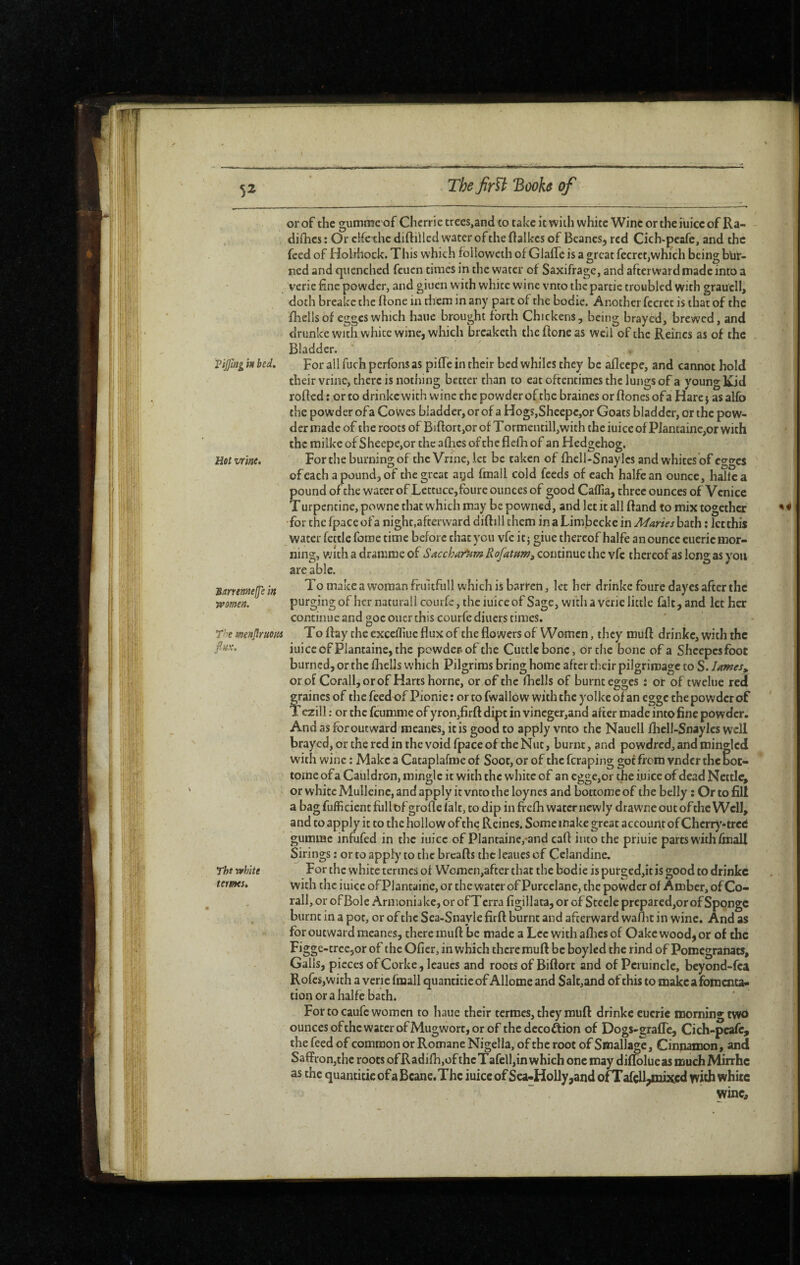 ( 5^ The Jîrïi 'Booh of or of the gummc of Chcrrie trees,and to take it with white Wine or the iuice of Ra- difhes : Or cifc^hc diftillcd water of the ftalkcs of Beanes^ red Cich-peafe, and the feed of Holrhock. This which followeth of G jaffe is a great fecrct,which being bur¬ ned and quenched feuen times in the water of Saxifrage, and afterward made into a verie fine powder, and giuen with white wine vnto the partie troubled with graucll, doth breake the ftone in them in any part of the bodie. Another fccret is that of the fhellsof egges which haue brought forth Chickens, being brayed, brewed, and drunke with white wine, which breaketh the ftone as well of the Reines as of the Bladder. . Vijjmg in bed. For all fuch perfons as pifîè in their bed whiles they be aflecpe, and cannot hold their vrine, there is nothing better than to eat oftentimes the lungs of a young Kid rofted : or to drinke with wine the powder of the braines or ftones of a Hare} as alfo the powder ofa Cowes bladder, or of a Hogs,Sheepc,or Goats bladder, or the pow¬ der made of the roots of Biftort,or of T ormentill,with the iuice of Plantaine,or with the milke of Sheepe,or the afhes of the flefh of an Hedgehog. Hot vrine* For the burning of the Vrme, let be taken of fhell-Snaylcs and whites of egges of each a pound, of the great agd fmall cold feeds of each halfean ounce, halte a pound of the water of Lettuce,foure ounces of good Caffia, three ounces of Venice Turpentine, powne that which may be powned, and let it all ftand to mix together for the fpacc ofa night,afterward diftill them in a Limbecke in Maries bath : Jet this water fettle forae time before that you vfe it j giue thereof halfe an ounce eueric mor¬ ning, with a dramme of Sacchar^m RofatHm^ continue the vfc thereof as long as you are able. To make a woman frultfull which is barren, let her drinke foure day cs after the purging of her naturall courfe, the iuice of Sage, with a verie little fait, and let her Bmemejje in women. The menjiruom finx. The white terms. continue and goc oner this courfe diners times. To ftay the excefliuc flux of the flowers of Women, they muft drinke, with the iuice of Plantaine, the powder, of the Cuttle bone, or the bone of a Sheepesfoot burned, or the fliells which Pilgrims bring home after their pilgrimage to S. lames^ or of Corail, or of Harts home, or of the fhells of burnt egges î or of twelue red fraines of the feedof Pionic ; or to fwallo w with the yolke of an egge the powder of ’ezill : or the feumme of yron,firft dipt in vinegcr,and after made into 6ne powder. And as for outward meanes, it is good to apply vnto the Nauell lliell-Snaylcs well brayed, or the red in the void fpace of the Nut, burnt, and powdred, and mingled with wine : Make a Cataplafme of Soot, or of the feraping got from vndcr the bot- tomc ofa Cauldron, mingle it with the white of an cgge,or the iuice of dead Nettle, or white Mulleine, and apply it vnto the loynes and bottome of the belly ; Or to fill a bag fufficient fiillof grofle fait, to dip in frefh water newly drawnc out of the Well, and to apply it to the hollow of the Reines. Some make great account of Cherry-tred gumuae infufed in the iuice of Plantaine,-and caft into the priuic parts with fmall Sirings : or to appl)' to the breafts the leaues of Celandine. For the white termes of Women,after that the bodie is put£ed,it is good to drinke with the iuice of Plantaine, or the water of Purcclane, the powder of Amber, of Co¬ rail, or of Bole Armenia ke, or of T erra figillata, or of Steele prcpared,or of Sponge burnt in a pot, or of the Sca-Snayle firft burnt and afterward waftit in wine. And as for outward meanes, there rauft be made a Lee with aflics of Oakc wood, or of the Figge-trcc,or of the Oficr, in which there muft be boylcd the rind of Pomçgranats, Galls, pieces ofCorke, leaues and roots of Biftort and of Pcruincle, bcyond-fca RofcSjWith a verie fmall quanticie of Allome and Salc,and of this to make a fomenta* cion or a halfe bath. For to caufe women to hauc their termes, they muft drinke eueric morning two ounces ofche water ofMugwort, or of thedecoftion of Dogs-grafTe, Cich-peafe^ the feed of common or Romane Nigclla, of the root of Smallagc, Cinnamon, and Saffron,the roots ofRadifh,oftheTafcll,in which one may diftblueasmuchMirrhc as the quantifie of a Beane, The iuice of Sea*Hoily,and of T afçU^mixcd with white wine.