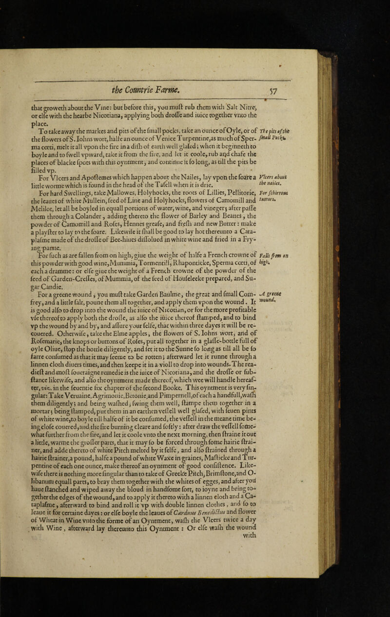 that growech about the Vine: but before this, youmuft rub them witli Salt Nitre, orclfe with the hearbe Nicotiana, applying both droITe and iuice cogeihcr vnto thè place. To take away the markes and pits of the fmall pocks, rake an ounce of Oylc, or of the flowers of S. lohns wort, halfe an ounce of Vcnice Turpentinc,as much of Sper- ma cccti, melt it all vpon the fire in a diih of earth well glaïcd ; when it beginneth to boylcandtofwcll vpwardjtakeitfrom the fire, and let it coole,.rub and chafe the places of blacke fpots with this oyntment, and continue it fo long, as till the pits be filled vp. For VIcers and Apoftemes which happen about the Nailcs, lay vpoti the foarc a little worme which is found in the head of theTafell when it is dric. For hard Sw'ellings, take Mallow es, Holyhocks, the roots of Lillies, Pcilitoric, the Icaucs of white Mullein, feed of Line and Holyhocks, flowers of Camomill and Meliloc, let all be boy led in equall portions of water, wine, and vinegerj after paflTc them through a Colander , adding thereto the flower of Barley and BeaneS , the powder of Camomill and Rotes, Hennes greafe, and fr.efli and new Butter : make a play tier to lay to the foare. Likewite it fhall be good to lay hot thereunto a Cata- plafme made of the drofle of Bcc-hiues dilLolued in white wine and fried in a Fry¬ ing pa mic. For fuch as are fallen from on high, giue the weight of halfe a French ctoWne of this powder with good wine,Mummia,Tormentilh Rhaponticke, Sperma cceti,of eachadramme: or elfe giue the weight of a French crowile of the powder of the feed of Garden-Crefles, of Mummia, of the feed of Houfclcckc prepared, and Su¬ gar Candie. For a greene wound, you muft take Garden Baulmc, the great and fmall Com- frey, and a little fair, poune them all together, and apply them vpon the wound. It is good alfo to drop into the wound the mice of Nicotian, or for the more profitable vfe thereof to apply both the drollc, as alfo the iiiice thereof flamped, and to bind vp the wound by and by, and aflure your fclfe, that within three dayes it will be re- coucred. Ocherwife, take the Elrae apples, the flowers of S. lohns wort^ and of Roferaarie, the knops or buttons of Roles, put all together in a glaflc-bottle'fullof oyle Oliue, flop the bottle diligently, and let it to the Sunne fo long as till all be fo farre confumed as that it may feemc to be I'ottcnj afterward let it runne through a linnen cloth diuers times, and then keepe it in a violl to drop into wounds. The rea- dieftandmoftfoueraignerernedicistheiuiceof Nicotiana,and the drofle or fub- ftance likewife, and alfo the oyntment made thereof, which wee will handle hereaf¬ ter,in the feuentie fix chapeerof the fécond Booke. This oyntment is very An¬ gular: Take Veruaine,Agrinionie,Bctonie,and Pimpernel 1,of each a handfulhwafli them diligently; and being waflied, fwing them well, ftatnpc thetp together in a mortar; being flamped, put them in an earthen veil ell well glafcd, vvithfeuen pints of white wine,to boyle till halfe of it be confumed, the veffell in the meanc time be¬ ing clofe coueredjaiid the fire burning cleare and foftly : after draw the vcflcll foinc- what further from the fire, and let it code vnto the next morning, then ftraine it out a little, warme the giofler parts, that it may fo be forced through fome hairie flrai- ncr, and adde thereto of white Pitch melted by it felfc, and alfo ftrained through a hairie ftrainer,a pound, halfe a pound of white Waxe in graines, Mafl icke and T ur- pentinc of each one ounce, make thereof an oyntment of good confiftcnce. Like¬ wife there is nothing more fingular than to take of Greckc Pitch, Brimftone,and O- libaniiiii equall parts, to bray them together with the whites of egges, and after you haue ftanened and wiped away the bloud in handfome fort, to ioyne and bring to¬ gether the edges of the wound, and to apply it thereto with a linnen cloth and a Ca- taplabne, afterward to bind and roll it vp with double linnen clothes, and fo to leaue it for certaine dayes ; or elfe boyle the Icaues of Curduta BenediÜns and flower of Wheat in Wine vnto the forme of an Oyntment, wafli the Vicers twice a day with Wine, afterward lay thereunto this Oyntment ; Or elfe wain the wound The pits êftht fmall Pecliu Vicers about the nailes. Tor fchirrom turnon* Tails fm en high. *A greens wound.