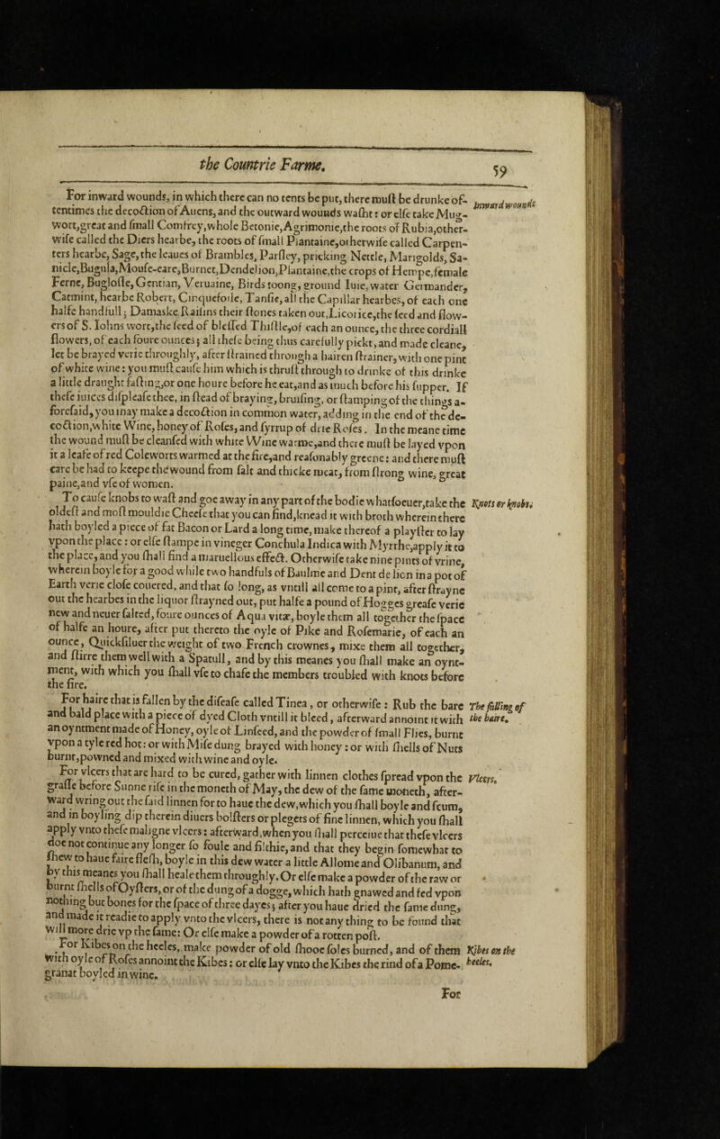 59 tor inward wounds, in which there can no tents be put, there mud be drunke of- u,^ardmunfl^ centimes the decoftion of Aliens, and the outward wounds waiht: orclfctakeMu^»-- vvort,great and fmall Comfrey,whole Betonie, Agrimonie,the roots oî Rubja,oth5- wife called the Diers hearbe, the roots of fmall Pianraine,ot herwife called Carpen¬ ters hearbe. Sage,the leaues of Brambles, Parfley, pricking Nettle, Mangoldsfsa- nicle,Bugula,Moufe-eare,Burnet,Dendelion,Plantainc,the crops of Hempe,female Feme, Buglofle, Gentian, Veruaine, Birds toong, ground luie, water Gcimandcr^ Catmint, hearbe Robert, Cirquefoile, Tanfie, afl the Capillar hearbes, of each one halfc handfuU 5 Damaske Kaiilns their ftones taken outXicoi ice,thc feed and flow¬ ers of S. lohns wort,the feed of bleffed Thidlc,of each an ounce, the three cordiail flowers, ofcach foure ounces} all ihefe being thus carefully pickt,and made clcane let be brayed veric chrouglily, after Brained through a hairen flrainer, w-idi one pint of white wine; you mufleaufe him which is thrufl through to dnnke of this drihkc a little draught faflin2;,or one houre before he eat,and as much before his fupper. If thefe luiccs difpleafe thee, in Bead of brayinu, bruifing, or flampingof the thin'^s a- fbrcfaid,youinay makea decoffion in common water, adding in the end of thede- coaion,white Wine, honey of Rofes, and fyrrup of due Rofes. In the mcane time the wound raufl be clcanfcd with white Wine warme,and there muB be layed vpon it a Icafe of red Coleworts warmed at thefirc,and reafonably greene : and there muft care be had to kcepe the wound from fait and thicke meat, from firon^r wine, «^rcat painCjandvfe of women. ^ ^ Tn vvhatfoeuer,take the K^ets er k^tohu oldeB and moBmouldie Cheefe that you can Hnd,kncad it with broth wherein there hath boylecl a piece of fat Bacon or Lard a long time, make thereof a playBcr to lay ypon the place : or elfe Barape in vinegcr Conchula Indica with ]Vlyrrhe,app(y it to the place, and you fhali find amaruellouseffedf. Otherwife take nine pints of vrine, wherein boylefor a good while tw o handfuls of Baulmc and Dent de lien in a pot of Earth vcric clofe coiiered, and that fo long, as vntill all come to a pint, after Bray nc out the hearbes in the liquor Brayned out, put halfe a pound of Hogges greafe veric new and neuer faired, foure ounces of Aqua vitar, boy le them all together the fpacc of halfe an houre, after put thereto the oylc of Pike and Rofemarie, of each an ounce, Qiiickfiluer the weight of two French crownes, mixe them all together, and Birrc them well with a Spatull, and by this meanes you fhali make an oync- ment, with which you fhali vfe to chafe the members troubled with knots before the fire. For hairc that is fallen by the difeafe called Tinea, or otherwife: Rub the bare The Mini ef and bald place with a piece of dyed Cloth vntill it bleed, afterward annoinc it with fi^ebaire. anoyntmentmadeofHoney,oyleof Ljnfced,and the powder of fmali Flics, burnt vponatylcrcdhot.-orwithMifedung brayed with honey ; or with fliellsof Nuts burnt,povvned and mixed witli wine and oyie. l^rvlcers that are hard to be cured, gather with linnen clothes fpread vpon the Vlcm» graile before Sunne rife in the moncth of May, the dew of the fame motieth, after¬ ward wring out the faid linnen for to hauc the dew, which you fhali boy le and feum, and in boyling dip therein diuers bolBcrs orplegctsof fine linnen, which you fhali apply vnto thefe maligne vlccrs: afterward, when you fliall pcrcciuethat thefevlccrs doe not continue any longer fo foule and filthie, and that they begin fomewhat to Jhew to hauc faire flefh, boyle in this dew water a little Allome and Olibanum, and by fh^^^cancs you fball heale them through !y. Or elfe make a powder of the raw or • burnt fbclls ofOyBers, or of the dungof a dogge, which hath gnawed and fed vpon nothm^but bones for the fpace of three dayes} after you haue dried the fame dung, an made It rcadic to apply vnto the vlcers, there is not any thing to be found that Will more dne vp the fame: Or elfe make a powder of a rotten poB. • the hcclcs, make powder of old fboocfblcs burned, and of them Kjbetonthe With oylc of Rofes annoinc the Kibes ; or cUc lay vnto the Kibes the rind ofa Pome- granatboyledinwinc. For