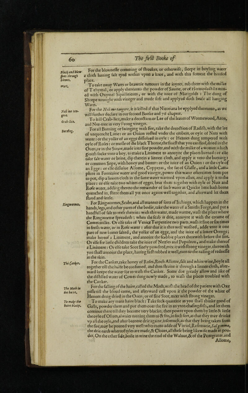 Black and blew ^ots through blorves, rrart» I^oli me ta»- gere. Crab-lice, Burning, ^n^ormet* The Canker* The Moth in the haire. To make the hake blacke. For the blewncffc comming of ftroakes, or otherwife, ficepe in boyling water a cloth hauing fait tycd within vpon a knot, and with this foraenc the bruiled place. ^ ^ •1 1 -n To take away Warts or brawnie tumours in the ioynts, rub them with themilkc of Tithymal, or apply thereunto the powder of Sauine, or of riermodaftilis mix¬ ed with Oxymcl Squilliticum, or with the iuicc oi Marigolds : The dung of Sheepe wrought with vineger and made fofc andapplyed doth hcale all hanging Warts. For the Noli me tangere, it is killed if that Nicotiana be applyed thereunto, as wc will further declare in our fécond Booke and 7 6 chapter. To kill Crab-lice,make a decoflion or Lee of the leaucs of Wormewood, Aron, and Nut-tree in very hrong vineger. For all Burning or fwinging with fire, take the decoélion of Radilli,with the lec of vnquenchtLime; or an Onion rofted vnderthe embers, or oyle ot Nuts with watcriortheyolkeof aneggedillolucdinoylc : or Hennes dung tempered with oyle of Rofes : or mofle of the black Thorne,the fineft that you can find,dried in the 0uen,or in the Suiine,made into fine powder,and with the milke of a woman which giueth fucke vnto a boy, to make a Liniment to annoynt the places burned : or elle take fait water or brine, dip therein a linnen cloth, and apply it vnto the burning: or common Sope, with honey and butter ; or the iuice of an Onion ; or the c-y ic of an Eo-oe : or clfe diflolue Allome, Copperas, the fat of Glaffc, and a little Cam- phire in Fountaine water and good vineger, powre this water oftentimes from pot to pot, dip a linnen cloth in the fame water warmed vpon allies, and apply it to the place ; or clfe taketwo whites of egges, beat them together with oyle ot Nuts and Rofe water, adding thereto the remainder of fuch water as Quickc lime hath beenc quenched in, ftirre them all yet once againc well together, and afterward let them {land and fettle. For Ringwormes,Scabs,and all manner of forts of Itchings, which happen in the hands,legs, and other parts of the bodie, take the water of a Smiths Forgc,and put a handfhll of fair to melt therein : with this water, made vvarme, wafh the place where the Ringwornie fpreadeth ; when the fcab is drie, annoynt it with the creame of Cowes milke. Or elfe take of VeniceTurpentinc two parts, wafli it fiuc or fix times Ml frelh water, cxr in Rofe water : after that it is thus well walhcd, adde vnto it one part of new butter faited, the yolke of an eg^c, and the iuicc of a fowrc Oren^c ; make hereof a Liniment, and annoint the fcabbic places therewith before the fire. Or elfe for little children take the iuicc of Nettles and Popiikon , and make thereof a Liniment : Or elfe take Soot finely powdred,mix it with ftrong vineger,therewith you fhall aiinoiut the place, hauing firft rubbed it wcll,cucn to the railing of rednefle in the skin. For the Canker,take honey of Rofes,Roch Allome,fait and white wine,boyle all together till the halfc bcconfumed, and then ftraine it through a linnen cloth, after¬ ward keepe the water for to wafh the Canker. Some doc greatly allow and like of the diftilled water of Cowes dung newly made, to wafh the places troubled with the Canker. For the falling of the haire,called the Moth,wallt the head of the patient with Oxc pifTe till the bloud come, and afterward caft vpon it the powder of the white of Hennes dung dried in the Ouen. or of fine Soot, mixt with flrong vineger. To make any roans haire black: Take fuch quantitie as you lhall thinkegoodof Galls, powder them and put them ouertlie fire in anyronchafingdifh,and let them continue there till they become very blacke; then powre vpon them by little Ôt little the oyle of 01iues,alwaics turning them to & fro, in fuch fort,as that they may drinkc vp all the oyle,and after become drie againe,infomuch,as that they being taken from the fire,may be pouned very well: whcrcunto adde of Vitriol,Rofcmarie,i5'<*r/j^<f»?«?‘f, the drie earth whereof tyles are made,5c Cloucs,all thefe being likewife made in pon¬ der, On the other fidc,boile in wine the rind of the Walnut,& of the Pcmgranat.and Allome^