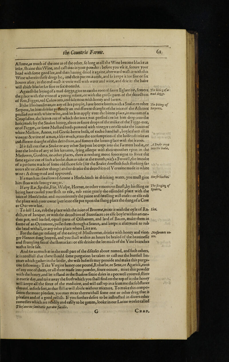 -■4 Allomc^as niuch of the one as of the other, fo long as till the Wine become blaclce as inke, ftraine this Wine, and caff into it your powder ; before you vfe it, fcoure your head with forae good lee,and then hauing dried it againe,after ward wafli it with this Wine wherein thcfe drugs be j andthcnputonctcoifejandfokcepcitforfiucorfix houres after; in the end wafh it verie well with water and wine, and drie it : the haire will abide blacke for fine or fix moncths. Ao’ainff thebitingofa mad dog2;e,giuetoeattherootof fweet Eglantine,foment Thebithgofa the place with thevrincof ayoung^infant,orwith thegrofleparts of the dccoffion ffiadileggt, of llue,Fig'^es,red Colcworts,and fait mixt with honey and butter. ^ If the hhisbandman,or any of his people, haue beene bitten with a Snake or other rhe bitings of Serpent, let him drinkcprefcntly an indifferent draught oftheiuicc of the Afluree Serpents, prelTcd out with v\ hitc wine, anà let him apply vntc the bitten place,in manner of a Cataplafme, the Icaucs out of which the iuite^vas prefled : or let him drop into the hole,made by the Snakes biting, three or foure drops of the milkeof the Figgc-tree, or of Fiîgcs, or fomc Muffard ieeds powned with vinegcr : or elfe take the leaues of white Mullein, Aliens, red Goofe-berrie bufh, of cacha handful!, boyle;th,ein all in vincgcr&vrineofaman.alikcmuchjvmotheconfumptionof thehalfetdrinkean ' , indifferent draught of this decoaion,and foment the bitten place with the Icaucs. Ifit fall our that a Snake or any other Serpent be crept into the Farmers bodie,or ^sMe erept intothcbodicofanyof hisferuants, lying afleepe with their moutlics open in the w/o Medowes, Gardens, or other places, there is nothing more foueraigne to force the fame a<^aine out of fuch a bodje,than to take at the mouth,with a Funnell,tl)e fmoakc of a pafurae made of fomc old fliooe foie (for the Snake detefteth fuch flinking fa- . uours abciic all-other things) and to drinke the decoff ion of Veruainc made in white wine; A thing tried and approued, ' ' , Ifa man haue fwallowcd downe a Horfe-leach in drinking water, you muff giue Horfe^leachts. him fleas with flrongvineger. .i U i. u ' r Ifany Rat,SpIder,Fjie,^Vafpe, Hornet, or other venomous Beaft,by his fling or biting haue caufed yourflcffi to rife, rub verie gently the offended place with the ^ iuiccof Houfeleeke, and incontinently the paine and fuelling will ceafe : or elfe rub the place with your owne fpettle:or clfc put vpon the flung place the dungofa Cow or Oxe verie hot. ■ ^ To kill Lice, rub the place with the iuiccof Broome,mixe it with the oyle of Ra- l^ce, difbjOr of Juniper, or with the dccoffionof Stauefacre : or clfc boyle within an ear¬ then pot, well leaded, cquall parts of Olibanum, and lard of Bacon, make them in v., ferme of an Oyntment, pafle them through a Scarce, and keepe it afterjvard to rub the head withall, or any ocher place where Lice are. For the danger enfuing of the eating of Mufhromcs,drinke with honey and vine- iSMujhrofUts ta. ger Hennes dung brayed, and you fliall within an houre be healed of the heauinefTe and ffranglingfitsof the ftomackc: or elfe drinke the lee made of the Vine branches With a little fait. And for as much as in the moft part of the difeafes abouc named, and fuch others, itisnccdfull that there fhould fomc purgation betaken to caff out the hurtfull hu¬ mors which gather in the bodic, the wife hufwifemay prouide and make this purga- tiue following ; Take Virgins honey one pound,Rubarbe,or Sene,or Agarick,cuen of any one of them, or all three made into powder, fburc ounces, mixe this powder with the honey,and let itftand in the fliadowfixtie daies in a pot well coucred;ftirrc it cucric day,and take away the froth which you fhall find on the top of it: the honey will keepe all the force of the medicine, and will caff vp in a feumrae the fubftance thereof, infuch fort,as that ffill it will abide without mixture. To make this compq- fition the more plcafant, you may mixe therewithal! feme one or other drug that is pleafanc and of a good rclliffi. If you further defirc to be inftru£f cd in diuers other remedies which arc rdhdily and eafily to be gotten, looke in our Latine workc called T'bcf/tHrHsfHnitAtis pnrrttH frtdlls.