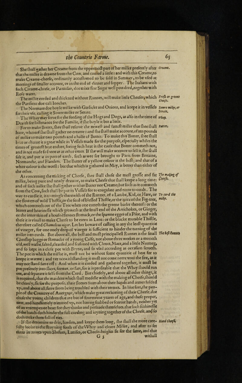 She (hall gather her Creamc from the vppermoft part of her milke prefcntly after that the nulke is drawne from the Cow, and cooled a little ; and with this Creame,to make Crcamc-cheefe, ordinarily accuftomed to be fold in Summer^ to be vfed at mcetin'^s of fmaller account, or in the end of dinner and fupper., The Italians with (uch Creame-theefe, or Paiinifan, doeinixc fine Sugar well powdreditogether with Rofe water. , r l- i The inilkc curded and thickned without Runnet, will make little Cheefes, which the Parifiens doe call lonchcs. The Normans doe boy le milke with Garlickc and Onions, and keepe it in vcllcls for theirvle, calling it iowre milke or Serate. The Whay may ferue for the feeding of the Hogs and Dogs, as alfo in the time of Dearth for fiifienance for the Familie, if flic boyle it but a little. For to make Butter, flieefliall referue the newefl and fattefi milke that fliee fliall haue, whereof fhe fliall gather no creame : and fliefliall make account,of ten pounds of milke tomake two pounds and a halfe of Butter. To make this Butter, flice fliall beat or cheriic it a great while in VelTels made for the purpofe,efpecially whiles the times of t^reatcfl heat endure, feeing fuch heat is the caufe that Butter comroeth not,^ and is nonnadc fo foone as at other times. If flie will make account to fell it,flie fliall fait it, and put i£ in pots of earth, fucli as wee fee brought to Paris from Britainc, Normandie, and Flanders. The Butter of a yellow colour is the befl ; and that of a white colour is the worll : but that which is gathered in May, is better than either of the other. As concerning the niaking of Chcefe, flice fliall chufc the molt grofle and fat milke, being pure and newly drawne, to make Cheefe that fhall keepe a long time: and of fuch milke flic fliall gather neither Butter nor Creamejbut fiich as it commeth from the Cow, fuch fliall be put in VelTels for to coagulate and turne to cuids. The way to curdic it, is to mingle therewith of the Runnet, of a Lambe, Kid, oçJTarc, or the flowers of wildThiflIe,or the feed of blefledThifllc,or the iuiceof the Fig-tree, which commeth out of the Tree when onecutteth the greene barkc thereof: or the Icanes and hoarincflc which growetli at the fmall end of the Artichokes, or Ginger, or the inner skin of a houfe-Hennes ftomack,or the fpawnc egges of a Pike, and with thele it is vluall to make Cliccfe to be eaten in Lent : or the blacke mutable Thiftlc, therefore called Chameleon niger. Let her beware of calling in any the leaf! c^uantitie of vinegcr, for one onely drop of vineger is fufficient to hinder the turning of the milke into curds. But aboue all, the belt and moft principallcft Runnet is the fmall Ciieeflep bagge or ftomackc of a young Calfc, not aboue three weekes or a moneth old,well W'aflit,faked,cleanfed,and feafoned with Cloues,Mace,and a little Nutmeg, and fo kept in a clofe pot with Bryne, and fo vfed according as occafion feructh» The pot in which the milke is, mufl not be without fome quantitie of heat for to keepe it warroc ; and yet notwidiftanding it mufl not come ncere vnto the fire, as it may not ftand farre off : And when it is curded and gathered together, it mufl be put prefcntly into flices, formes, or fats, for it is profitable that the Whay fhouldrun out, and feparate it fcife from the Curd. But chiefely, and aboue all other things, it is required, that the maidens which fliall meddle with the making of Chcefc,fliould bccleanly, fit for the purpofe, their fleeucs tiom about their hands and armes folded 'vp,and aboue ali,farre from being troubled with their termes. In like fort,the peo¬ ple of the Countrey of Auergnac, which make great reckoning of their Chccfe,doc cluife the young children that are but of fburctedie yearcs of age, and tbofc proper, neat, and handfomely trimmed vp, not bailing feabbed or fcuruie hands, neither of an vntemperate heat: for they thinke and perluade themfelucSjthat fuch filchinefle of the hands doth hinder the full curding and ioyning together of the Cheefe, anç fo doeh make them full of eics. If fhc determine to drie,harden,and keepethem long, flic fhallthemorccarc- fiiîly loolcetothe ftrayning forth of the Whay and clearc Milke, and after to fet tiiciw im rowcsvpca Shelues, Lattifcs,or Cheefe-heights fit for the ûme, and that G 5 withall creame. Trefh or greent cheefe. Some milice, ot Seraie. fvhay. Butter., The maijing of CheefSi To ctt^d tht milke. TheieJiRutmn HardChe^