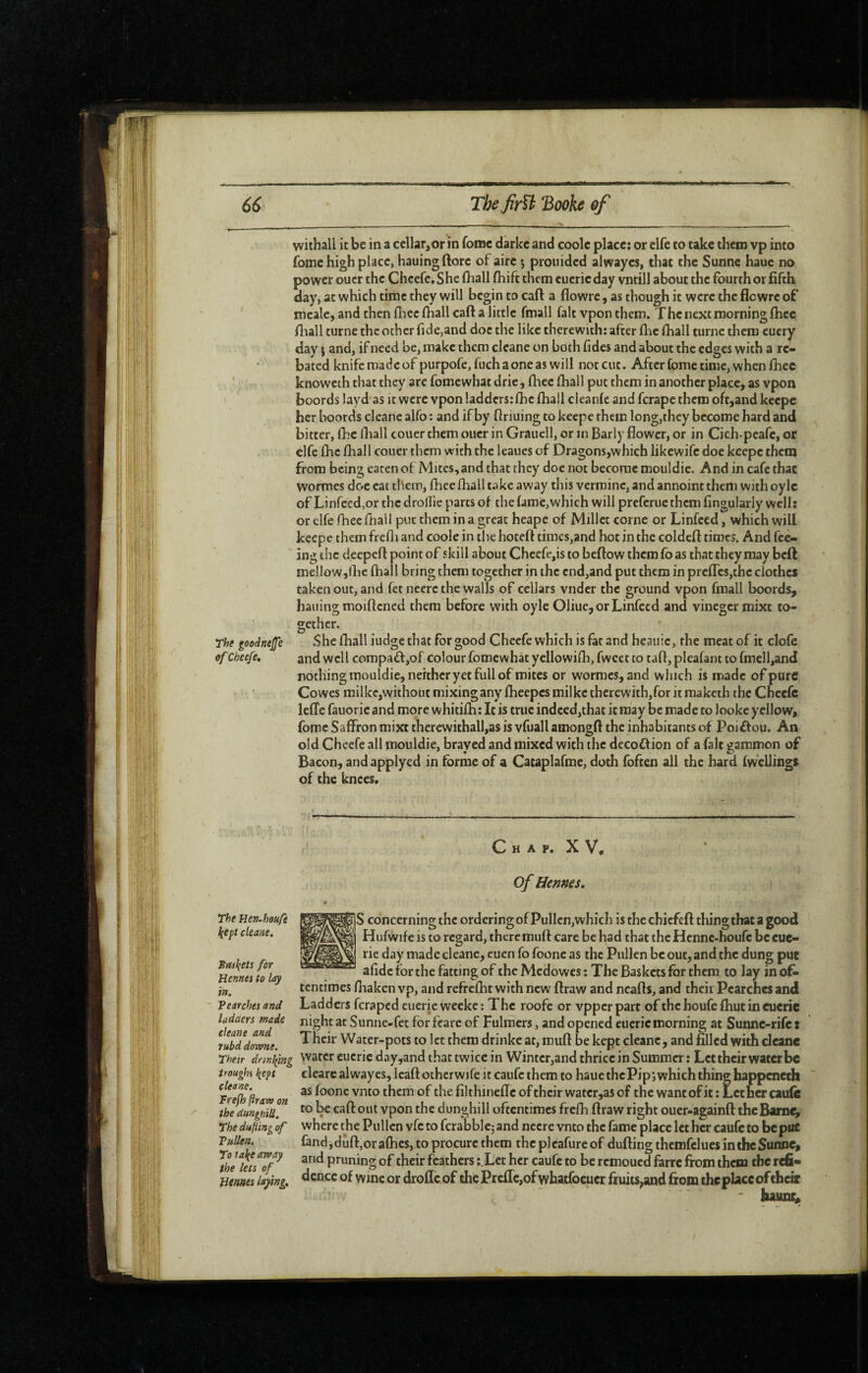 The goodnejfe cf Cheefe, The Hert-houfe ^ept cleane. Biul(ets for Henne: to Icy Tin, Pearches and ladaers made cleane and rubd downe. Their drinking troughs f^ept cleane. Frejh (iraw on the dunghill. Thedufiingof VuUen. To ta\e away the lets of Hemes laying. withall it be in a cellar,or in fomc darkc and coolc place: or elfe to take them vp into foine high place, hauingftorc of aire j prouided alwayes, that the Sunne haue no power oucr the Cheefe, She (hall fhift them euerieday vntill about the fourth or fifth day» at which time they will begin to caft a flowre, as though it were the flewre of mealc, and then foec foall caft a little fmall fait vponthem. The next morning fhec ftiall turne the ocher fide,and doc the like therewith: after flic fhall turne them cuery day ; and, if need be, make them cleane on both fidcs and about the edges with a re¬ bated knife made of purpofe, fuch a one as will not cut. After fome time, when fiiec knoweth that they are fomewhat drie, fliee fhall put them in another place, as vpon boords layd as it were vpon ladders:fhc fhail cleanle and ferape them oft,and keepe her boords cleane alfo : and if by ftnuing to keepe them long,they become hard and bitter, foe lhall couer them oucr in Graucll, or in Early flower, or in Cich-pcafe, or elfe flic fhall couer them with the leaues of Dragons,which likewife doe keepe them from being eaten of Mites, and that they doe not become mouldie. And in cafe that wormes doc eat them, fhee fhall take away this vermine, and annoint them with oylc of Linrecd,or the droflle parts of the fame,which will preferue them Angularly well: or elfe fhee fhall put them in a great heape of Millet corne or Linfced, which will keepe them frefli and coole in the hoteft times,and hoc in the coldcft times. And fee¬ ing the deepeft point of skill about Chcefe,is to beftow them fo as that they may beft me!low,lhe fhall bring them together in the cnd,and put them in prefrcs,thc clothes taken out, and fet neerc the walls of cellars vnder the ground vpon fmall boords, hailing moiftened them before with oyle OliuCjOrLinfecd and vinegcr mixe to¬ gether. She fhall iudge that for good Cheefe which is fat and heaiiic, the meat of it clofc and well compaft,of colour fomewhat yellowifh, fwcet to taft, pleafant to fmell,and nothing mouldie, neither yet full of mites or wormes, and which is made of pure Cowes milkc,withouc mixing any fheepesmilke thcrewith,foritmakcth the Cheefe lefTe fauoric and more whitifh: It is true indeed,that it may be made to Jooke yellow, fome Saffron mixt thercwithall,as is vfuall amongft the inhabitants of Poiifou. An old Cheefe all mouldie, brayed and mixed with the decoftion of a fait gammon of Bacon, and applyed in forme of a Cataplafme, doth fofeen all the hard (wellings of the knees. C H A P. X V, of Hennes. S concerning the ordering of Pullen,which is the chiefeft tliingthat a good Hufwife is to regard, theremuft care be had that the Henne-houfe be cuc- rie day made cleane, euen fo foone as the Pullen be out, and the dung put afidc for the fatting of the Medowes : The Baskets for them to lay in of¬ tentimes fiiaken vp, and refrclht with new ftraw and neafts, and their Pearches and Ladders feraped cueric weeke: The roofe or vpperpart of thehoufcfliutineueric night at Sunne-fec for fearc of Fulmers, and opened eucric morning at Sunne-rife : Their Water-pots to let them drinke at, muft be kept cleane, and filled with cleane water eucric day,and that twice in Wintcr,and thrice in Summer: Let their water be clearc alwayes, Icaftotherwife it caufethem to haue thePip; which thing happeneth as foone vnto them of the filthiiieffc of their watcr,as of the want of it ; Lecher caufi: to caft out vpon the dunghill oftentimes frefh ftraw right ouer-againft thcBam^ where the Pullen vfc to fcrabble; and necre vnto the fame place let her caufc to be put fand,drift,or affics, to procure them the pleafure of dufting thcmfelues in the Sunne, and pruning of their feathers :.Lec her caufc to beremouedfarrefrom them therefi* dcncc of wine or droffc of thePrcffc,ofwhatfocucr fruits,and from the place oftheâ - liaunc.