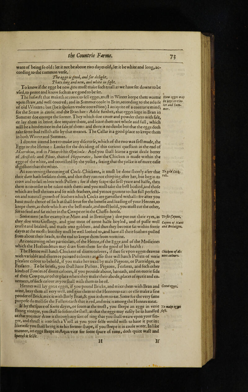 7? wane of being fo old : Ice it not be aboue two day es old, let it be white and long, ac¬ cording to the common verfc, ' 7he €gge is goody and for delight y Thats long and nert, and vehite infght. To know if the egge be new,you miift make fuch triall as we haue fet downc tobe vfed.to proue and know fuch as arc good to be fct. ^ The hufwife that rnaketh account to fell egges,muft in Winter keepe them warme Hw egges may vpon ftraw,and well couered; and in Summer coole in Bran,according to thcaduifc of old Writers : but (be it fpoken vndcr correftion) 1 am quite of a contrarie mindj for the Straw is coolc, and the Bran hot : Adde further, that egges kept in Bran in Summer doc corrupt the fooner. They which doc couer and powder them with fait, or lay them in brine, doe impaire them, and leaue them not whole and full, which will be a hindcrance in the fale of them : and there is no doubt but that the egge doth take fbme bad rcllifh alfo by that meancs. The Cellar is a good place to keepe them inboth Winter and Summer. • 1 doe not intend here to make any difeourfe, which of the two was fird made, the Egge or the Hemic ; Looke for the deciding of this curious queflion in the end of MacrohiuSy and in Plutarch his Opufcula : And you fhall Icarne a great deale better OÏ Arijioth and than of Hippocrates, how the Chicken is made within the egge of the white, and nourifhed by the yolke, feeing that the yolke is of more eafic digeftion than the white. As concerning the cutting of Cock-Chickens, it mud: be done diortly after that Togeldcot\‘ their dam hath forfaken them, and that they run not chirping after her, but begin to crow and to fall in loue with Pullets ; for if they fcape the fird yearc and halfc, then there is no order to be taken with them: and you mud take the bed bodicd.and thofe which are bed thriuen and fet with feathers, and yet not growne to that full perfefti- on and naturall growth of feathers which Cocks are garnifhed withall : for after you baue made choice of fuch as fhall ferue for the benefit and leading of your Hcnnes,to keepe them,as thofe which arc the bed made,and mod bold, you mud cut the other, for to feed and fat cither in the Cowpe or m the Chaffe-houfe. Some men (as for example at Mans and inBrctaigne) doe puc out their eyes, as TofitCopenr, they doe vnto Godings, and giue meat of corne halfe boylcd, and of padc well Capemoj Mans crulht and braked, and made into gobbets, and thus they become fat within fortie Bntaigne, dayesatthemod: but they mud be well looked to,and haue all their feathers pulled from about their heads, to the end to keepe them from vermine. As concerning other particulars, of the Hcnnc,ofthe Egge,and of the Medicines which the Husbandman may draw from them for the good of his health : TheHcnne will hatch Chickens of diners colours, if ihee fit vpon egges drawnc cUckmofdU with variable and diuers or painted colours : as^lfo dice will hatch Pullets of vcric tolem* pleafanc colour to behold, if you make her tread by male Pigeons, or Partridges, or Fcafiints. Tobebriefe, you fl^all haue Pullets, Pigeons, Feafants, and fuch other kinds of Fowles of diuers colours, if you prouide aboue, beneath, and on cueric fide ' of their Coyvpcs,or other place where they make their abode,places of rcceit and co- ucrturcSjoffuch colour as you fhall vvifli them to be of. Henncswill lay great egges, if you pound Bricks, and mixe them with Bran and Great eggtsl wine, bray them all very well, and giue themtotheHennestpeat; orclfcmakca fine pouder ofBrick,mix it w ith Barly Bran,& giue it them to eat.Somc for the very fame purpofe do mollific the Fullers earth that is red,and mix it among the Hennesmeac. IfhythefpaccoffoiiredaycSjOr feuenatthemoft, you ftcepe an egge in vcric Tomalieeggis ftrong vineger, you fhall fo fofeen the fliell, as that the egge may eafily be fo handled AA as that you may draw it through any fort of ring that you (hall wearc vpon your fin¬ ger, and thrufi it intofuchaVioll as you your fclfe w'oiild wifli to haue it put in: likewife you fhall bring it to his former fhape, if you ftcepe it in coolc water. In like manner, an egge ftcepe in Aqua vitx for fomc fpace of timp, doth quite waft and (jpcndkCclfc. ,