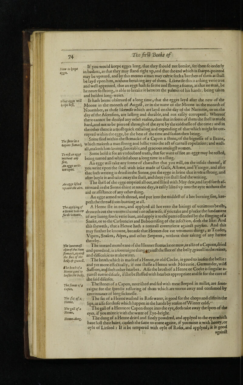 Boy» to l^eepe egges. what egges wU l(eepe bejl. If you would kecpe egges long, that they fl iould not breakc, fct them fo orderly in baskets, as that they may (land right vp,and that the end which is jfharpe-pointed may be vpward, and by this meanes a man may carrie fuch a burthen of them as (hall be layd vpon him, without breaking any of them. Likewife this is a thing verie true and well approued, that an egge hath fo firme and ftronga fraraC) as that no man, be he neucr fo flrong, is able to breake it betwixt the palmes of his hands, being taken and holden long-vvaies. It hath beene obferued of a long time, that the egges layd after the new of the Moone in the moneth of Auguft, or in the wane of the Moone in the moneth of Kouember,as thofe likcwtfe which are layd on the day of the Natiuitie, or on the dayoftheAfcenlion, are lafting and durable,and not eafily corrupted. Whereof there cannot be deuifed any othel: reafonjthan that in fome of them the fhell is made hard,and not to be pierced through of the ayre by the coldnefle of the time : and in the other there is a rnoft quick exhaling and expending of that which might be cor¬ rupted within the egge, by the heat of the time and feafon then being. Some find within the ftomacke of a Capon a Hone, of the bigneffe of a Beane^ capmftomac!(, which maketh a man flrong and lufhc vnto the aft of carnall copulation ; and wuh- alljiTiaketh him louing,fauorable,and gracious amdngft women. Some hold it for an vndoubced truth, that for want of fire an egge may be rofted, being turned and whirled about a long time in a fling. An egge will take any forme of charafler that you will, on the infide thereof, if you write vpon the flieli with inke made ofGalIs,Allome, and Vineger, and after that fuch writing is dried in the Sunne, put the egge in brine that is v^ric flrong, and after boyle it and take away the fhell, and there you fhall find the writing. The fhell of the egge emptied all out,and filled with May dew,and layd forth af: terward in the Sunne-lbine at noone day,is eafily lifted vp into the ayre without the aid or affiflance of any other thing. An egsc armed with thread, and put into the middefl of d hot burning fire, kec- peth the thread from burning at all. A Henne flit in two, and applyed ail hotvnto the bitings ofvenimousbeafls, aUenne todravo draweth out the venime thereof : or otherwife, i:^ou take and plucke the fundamene forth venom. lining fbvvie verie bare, and apply it to the parts offended by the flinging ofa Snake, or to the Carbuncles and Buboes rifing of the infeflion, doth the like. And this Iheweth, thataHennc hath a naturall contrarietie againfl poyfon. And this may further be knowne, becaufe that Hennes doe eat venimous things, as Toades, Vipers, Snakes, Afpes, and other Serpents, without their taking of any harmc thereby. Theinnermofi The inward mcmbraneofthcHennesflomackeormaw,asalfoofaCapons,dricd skin of the Hem 2nd powdied, is a foueraigne thingagainfl the flux of the belly,grauell in the reines, ^th^üufofthe difficultie to make water. belly & grauell. The broth whi ch is made of a Hcnne, or old Cocke, is good to loofcn the bcllic : and yet more effefliiallyo if one fluffea Henne with Mercuric, Germander, wild UcmTlf/io Saffron, an^ fuch other hcarbes. Alfo the broth of a Henne or Cocke is fingular a- loofen the belly, sainfl eueriedifeafe, iffhc be fluffed with hcarbes appropriate and fit for the cure of thefaiddifeafes. The flones of a Capon, nourifhed and fed with meat flecped in milke, are foue- raigne for the fpeedie refloring of them which are worne away and confumedby continuance of long fickneffe. The fat of a Henne waffted in Rofe water, is good for the chops and clifts in the lips, as alfo for thofe which happen in the hands by rcafon of Winter cold.* The gall of a Henne or Capon dropt into the eye, doth take away the fpots of the eyes, if you raixe it with the water of Eye-bright. The dung of a Henne dried and finely powdred, and applycd to the eyes which haue lofl their haire, caufeth the fame to come againe, if you mixe it with honey,or oylc of Linfeed : If it be tempered with oylc of Rofef,and applycd; it is good againft To rofi an egge wiihout any fire. An egge writ¬ ten vpon. An egge lifted vpinio theatre. Theapplymgnf The flones of g. Capon. The fat of a Benne. The gall of a Benne. Benne-dung.