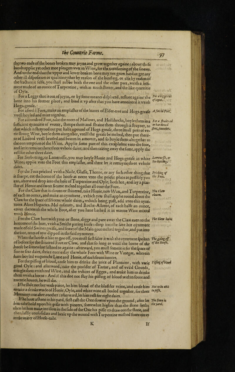 97 For a Ifgge c Sit ofsoj/nt. thçtwo ends of the bones broken may joyownd grow together againc : aboue thefe bands applie yet other nioe pleagets wet m Wine, for the comforting of the finevvs. And to the end that the vpper and lower broken bone may not grow hard or gee any otherilldifpofitionorqualitieeytherbyreafon of the binding, or elfc byrcafonof thefradureit feIfe,you fhall riibbe both the one and the other partJi Vvicha iiilj- mentmadcof an ounce of Turpentine, with as much Butter, and the like qiiantitie ofOyle. For a Leggc that isout of joynt, or by feme meanes difplaccd, reftore againc the bone into his former place, and bind it vp after that you haueannointed it with Ho2;s-2;reafe* - v For afwel J Foot, make an emplafter ofthe leaues ofElder-trec and Hoo^s-greafe ^ Mid Foot‘d well boylcd and mixt together. , ^ For a i^oiindred Foot, rake the roots of Mai lows, and Hollihocks,boylcthemina ftmued fufficienc quantitic of water, ftampe them and ftrainethem through a ftrayncr, to ^^’‘frdened that which IS ftrayned out put halfe a pound ofHogs-greafe, three (mall pots of ve- Mifomder, rie ftrong Wine, boyle them altogether, vntill the greafe be melted, then put there- ' to of Linfeed well bruifed and beaten in a mortcr, and fo boyle them altoo-cthcr to the coni.umption of the Wine. Applie fome part of this cataplafme ynco the foot, and let it remaine there three whole dales; and then taking away the fame,apply the red for other three dales. For Siirburcing, orLamenefTe The Clay» hum e, you may boyle Fîonie and Hogs-greafe in white Winej applie vnto the Foot this emplafîer, ancl there let it remayne three whole ‘ dales. ' r For the Foot pricked vvithaNaile, Glafle, Thorne, or any flich other thing that ^fscliingof is fliarpe, cut the home of the hoofc as neere vnto the prickt place as pofllbly you can, alterward drop into the hole ofTurpentinc and Oyle, both hoc. and lay a plai- fter of Home and fweet Seamc melted together all oner the Foot. * For the Claw that is cloucn or fhiucred, take Ho;iie,ne\^' Wax, and Turpentine, ofcach an ounce, and make an oyntment, which you diall applie round about the Claw for the fpace of Hftecne whole daies, which being p3ff,add vnto this oynt- nient Aloes Flepanca, Mel rofatum, and Rochc-Allorae, of each halfe an ounce, • couer therewith the whole Eoofi after you haue bathed it in warme Wine mixed with Honie, For the Claw hurt with yron or flone, digge and pare away the Claw cuen to the bottome of the hurt, with a Smiths paring knife ; drop into the fore hot oyntment madeofold Swines greafe,andfew€tof the Male-goatmelcedtogether,andputiflt0 the fore, tents of cow dipped in the faid oyntment. W hen the hoofc is like to goe off, you mud fird faluc it with the oyntment fpoken 'The going off' of before for the-fliiucred Foot or Claw, and that lb long as vntill the home of the ^ftheHoofe, hoofc be fomewhatfaflned to againc : afterward, you mud: foment it fei the fpace of due or fixe daies, ihricc cuerie day the whole Foot with Wine or Vinc<yar, wherein liaueboyled vnquenchcLimeand Honic,ofcachfcuen ounces. Forchepilfingof bloud,caure him to drinke the juice of Plantaine, with vcric good Oyle : and afterward, take the ponlder of Tartar, and of wild Gourds, ' minglcthcrn with red Wine, and the whites of Egges, and make him to drinke • them with a home : And if this doe not ftayhis piffing of bloud withinfburcand. twcntic hourcs, he will die. If he (hie not but with paine, let him bloud of the bladder veine, and caufc him Not to he able mtakeadriidceiTiacleofFîonie,Oylejandwhite wineall boiled too'ceher, for three Mornings one after another ; aftcrward,lct him reft for eight daics. ° I^be haue a done in his yard, fird: caft the Oxedownevpon the o-round^ after let Theflontm mm take hold vpon his plflc with pincers, fomewhat higher than^he flone licth^ theyardi then hiro make incifion in the fide of the Oxe his pifle to draw out the flone, and thenJafth confolidatc and heale vp the wound wichTurpcntinc walbed fourc times wi the water of Horfe-taile.