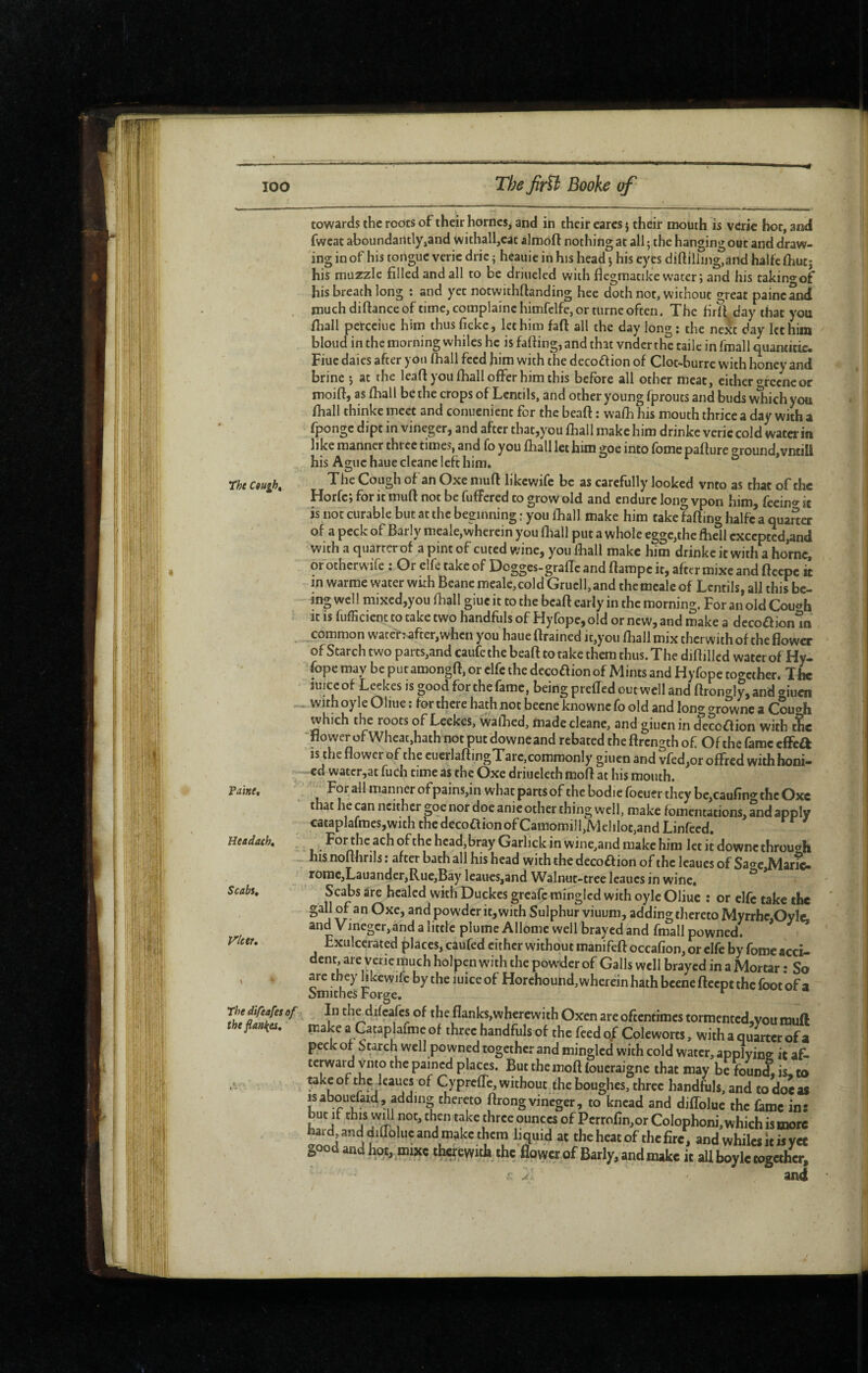 lOO 'The Caught Tame, Headach, Scabs, Vkei, \ •» The di/iafes of the flanges. The firU Booke of towards the roots of their homes, and in their cares j their mouth is veric hot, and fwcat aboundaiitly,and withall,cac alraoft nothing at all ; the hanging out and draw¬ ing in of his tongue verie drie ; heauic in his head j his eyes diftilling,and halte ftiutj his muzzle filled and all to be driiiclcd with flcgraatike water; and his takino-of his breath long î and yet notwithftanding hee doth not, without great paineand muchdiftanceof time, complainchimfelfe,or tiirneoften. The firtl day that you fliall percciue him thus fickc, let him faft all the day long : the next day let him blond in the morning whiles he is fading, and that vndcr the taile in fmall quantitic. Fiuc daies after you lhall feed him with the decoftion of Clot-burre with honey and brine ; at the lead you lhall offer him this before all other meat, either «rrccnc or moid, as lhall be the crops of Lentils, and other young fprouts and buds which you lhall thinke meet and conuenient for the bead : walh his mouth thrice a day with a fpongc dipt in vineger, and after that,you lhall makehira drinkc verie cold water in like manner thiee times, and fo you lhall let him goe into Ibmepadure ground,vntill his Ague haue clcanc left him. The Cough of an Oxe mud hkcwile be as carefully looked vnto as tbac of the Horfc; for it mud not be fuffered to grow old and endure long vpon him, fecino- it is not curable but at the beginning ; you lhall make him take fading halfc a quaSer of a peck of Barly meale,wherein you lhall put a whole eggc,the fliell cxccptcd,an<l with a quarter of a pint of cuted wine, you lhall make him drinkc it with a home, or otherwife : Or elfe take of Dogges-gralTc and dampc it, after mixe and ftcepc it in warrae water with Beane meale, cold Grucll, and the meale of Lentils, all thisbe- ' ing well mixed,you lhall giueit to the bead early in the morning. For an old Cou«^h It is fufficienc to take two handfuls of Hyfope, old or new, and make a dccoaionIn _ j:ommon wateh^fter,whcn you haue drained it,you lhall mix therwithof the flower of Starch two parts,and caufe the bead to take them thus. The diddled water of Hy¬ fope may be putamongd, or clfc the decodion of Mints and Hyfope together. The juicc of Lcekes is good for the fame, being prefled out well and drongly, and giuen with oyle Oliue ; for there hath not becne knownc fo old and lon<y o-rownc a Cou<»h which the roots of Leekes, walhed, made cleane, and giuen in decoOion with t^c flower ofWheat,hath not put downeand rebated the flrength of. Of the fame cffca is the flower of the cucrlaflingTarc,comroonly giuen and vfed,or offred with honi¬ ed watcr,at fuch time as the Oxe driueleth mod at his mouth. ^ For all manner of pains,in what parts of the bodie foeuer they bc,caufino- the Oxc that he can neither gqe nor doe anie other thing well, make fomentations, and apply cataplafmes,with thcdecoaionofCamomill,Me]iIot,andLinrecd. , • of the head,bray Garlick in wine,and make him let it downc through his noflhrils : after bath all his head with the dccoftion of the Icaues of Sa^cJVlarfc. romc,Lauander,Rue,Bay leaues,and Walnut-tree leaucs in wine, ^ Scabs are healed with Duckes greafe mingled with oyle Oliue : or clfc take the gall of an Oxc, and powder it, with Sulphur viuum, adding thereto Myrrhc.Oylc, and Vineger,and a little plume Allomc well brayed and fmall powned. Exulcerated places, caufed cither without manifefl occalion, or elfe by fome acci¬ dent, are yene much holpen with the powder of Galls well brayed in a Mortar : So Smifoes FwHorchound, wherein hath bcene ftcept the foot of a In thedif^fcs of the flanks,whercwith Oxen are oftentimes tormentcd,voumuft make a Gataplaimc of three handfuls of the feed of Coleworts, with a quarter of a peck of Starch well powned together and mingled with cold water, applyine it af¬ terward vnto the pained places. But the mod foueraigne that may be found, is, to takeof the kaues of CyprefTe, without the boughes, three handfuls, and to doc as Kabouefaid, adding thereto flrongvineger, to knead and diflblue the fame in: hA A^œ f Pcrrofln,or Colophoni, which is more hard and diUoluc and make them liquid at the heat of the fire, and whiles k is yet good and hot, mixc thacwith the flower of Barly, and make it all boylc cogether, and