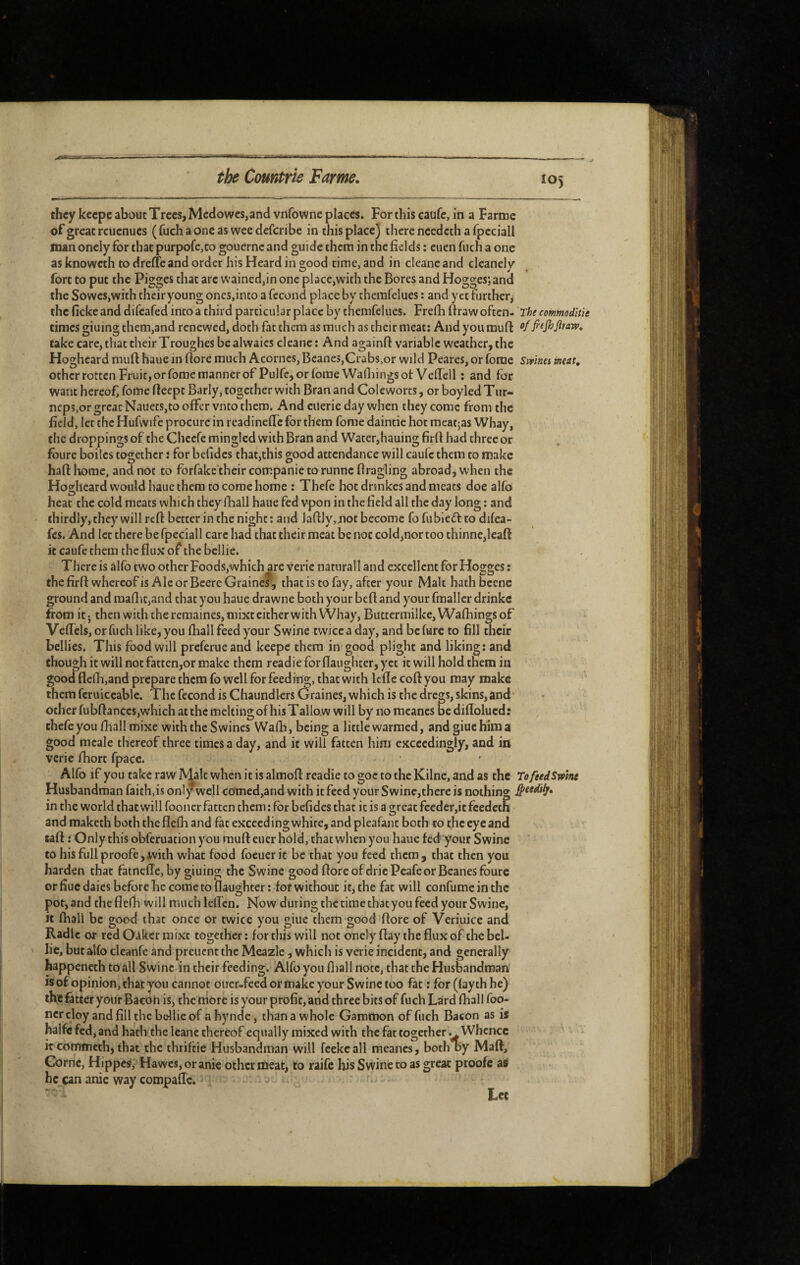 they keepe about Trees, Meciowcs,ancl vnfowne places. For this caufc, in a Farme of great rcuenues (fuchaoneas weedeferibe in this place) there needeth a fpcciall man oncly for that purpofe,to gouernc and guide them in the fields : euen fuch a one as knoweth to dreffe and order his Heard in good time, and in cleanc and cleanely fort to put the Pigges that are wained,in one place,with the Bores and Hogges; and the SoweSjWith their young oncs,into a fécond place by themfelues : and yet further, the ficke and difeafed into a third particular place by themfelues. Frefh ftraw often- The commodïtïe times giuing them,and renewed, doth fat them as much as their meat: And you muft fi'tjhjïraw, take care, that their Troughes be alvvaics cleanc : And againfl: variable weather, the Hoghcard mufi: haue in flore much Acornes, Beanes,Crabs,or wild Peares, or fome Smnei ineat, other rotten Fruit, or fome manner of Pulfe, or forae Waitings of Veffell : and for want hereof, fome fleept Barly, together with Bran and Cole worts, or boy led T iir- neps,or great Nauets,to offer vnto them. And ciierie day when they come from the field, let the Hufwife procure in readineffc for them fome daintie hoc meatjas Whay, the droppings of the Chcefe mingled with Bran and Water,hauing firfl had three or foure boilcs together : for befides that,this good attendance will caufc them to make haft home, and not to forfake their companie to runncftragling abroad, when the Hogheard would haue them to come home : Thefe hot drmkes and meats doe alfo heat the cold meats which they fhall haue fed vpon in the field all the day long ; and thirdly, they will reft better in the night : and laftly,noc become fo fubieff to difea- fes. And let there be fpeciall care had that their meat be not cold,nor too thinne,leaft it caufe them the flux of the bcllie. There is alfo two other Foods, which^re veric naturall and excellent for Hogges : the firft whereof is Ale or Bcere Graines , that is to fay, after your Malt hath bcene ground and raaflit,and chat you haue drawne both your beft and your fmallcr drinkc from it 5 then with the remaines, mixt cither with VVhay, Butterinilke, Wafhings of Veftels, or fuch like, you fliall feed your Swine twice a day, and before to fill their bellies. This food will preferueand keepe them in good plight and liking: and though it will not fatten,or make them readieforflaughter,yec it will hold them in good flefli,and prepare them fo well for feeding, that with Icfle coft you may make them fcruiceablc. The fécond is Chaundlers Graines, which is the dregs, skins, and other fobftanccs,which at the melting of his Tallow will by no meanes be diflblucd: thefe you /ball mixe with the Swines Walh, being a little warmed, and giuc him a good meale thereof three times a day, and it will fatten him exceedingly, and in verie fhort fpacc. Alfo if you take raw Malt when it is almoft readie to goc to the Kilnc, and as the ToftedSmru Husbandman faith,is only well ccmied,and with it feed your Swine,therc is nothing in the world that will fooncr fatten them : for befides that it is a great feeder,it feedetn and maketh both the flelh and fat execedingwhite, and pleafant both to the eye and taft : Only this obferuacion you rauft cuer hold, that when you haue fedyour Swine to his full proofe, with what food focuer it be that you feed them, that then you harden that fatnefTe, by giuing the Swine good flore ofdricPcafe or Beanes foure or fiuc daics before he come to flaughter : for without it, the fat will confumc in the pot, and theflefh will much leflcn. Now during the time that you feed your Swine, it (hall be good that once or twice you giue them good flore of Vcriuice and Radie or red Oakcr mixt together: for this will not onely flay the flux of the bel- ' lie, but alfo cleanfe and preuent the Meazle, which is verie incident, and generally happeneth to all Swine in their feeding, Alfo you fliall note, that the Husbandman isof opinion, chat you cannot ouer-feed or make your Swine too fat : for (fayth he) the fatter your Bacon is, the mote is your profit, and three bits of fuch Lard fhall foo¬ ncr cloy and fill the bellie of a hynde, than a whole Gammon of fuch Bacon as is halfe fed, and hath the Icane thereof equally mixed with the fat together .^Whence k commeth, that the thtiftie Husbandman will fcekcall meanes, both oy Maft, Corne, Hippes, Hawes, or anic other meat, to raife his Swine to as great proofe as he can anie way compaftc. Lee