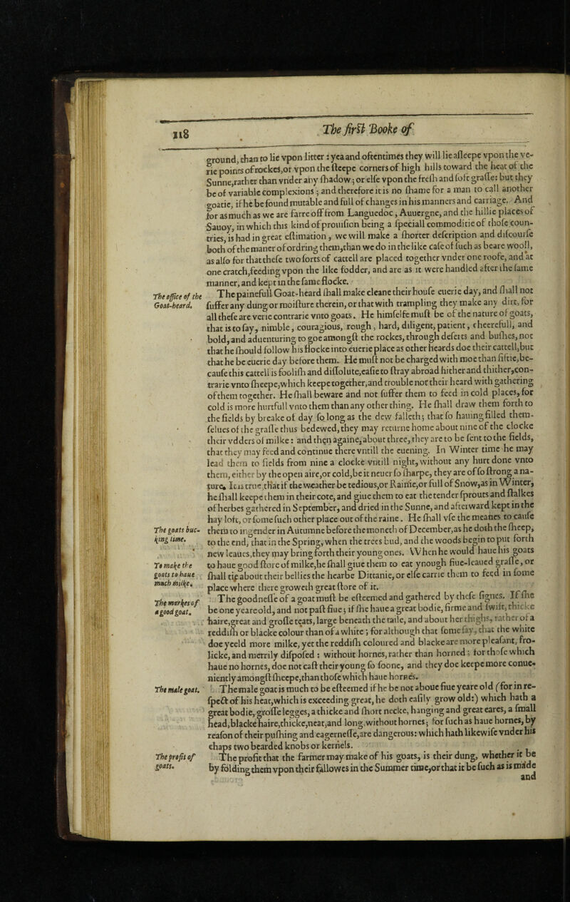 o-round, than to lie vpon litter : yea and oftentimes they will lie afleepe vpon the vc- rie points of rockcs,or vpon the ftcepe corners of high hills toward the heat of die Sunne,rather than vnder any lliadow 5 or elfe vpon the frefh and loft gralle; but they be of variable complexions -, and therefore it is no fliamefor a man to call another o-oatic, if he be found mutable and full of changes in his manners and carriage. And fer as much as we are farre oflFfrom Languedoc, Auucrgne, and the hillie places of Sauoy, in which this kind of proiiifion being a fpcciallcoromoditieof thofe coun¬ tries, is had in «^reat eftimation, we will make a fhortcr defeription anddifcouife both of the mancr of ordring them,chan we do in the like cafe of fuch as bearc wool!, as alfo for thatthefe two forts of cactcU are placed together vnder one roofe, and at one cratch,feeding vpon the like fodder, and arc as it were handled after the fame manner, and kept in the fame flocke. The office of the The painefull Goat-heard lhall make clcane their houfe euerie day, and Oiall not GoAUheard, fuffer any dung or moifturc therein, or that with trampling they make any dirt, for all thefe arc vei ic contrarie vnto goats. He himfelfc muft be of the nature of goats, that is to fay, nimble, couragious, rough, hard, diligent, patient, cheercfull, and • bold,andaducnturingtogoeamongft the rockes,throughdefetts and builies,noc that he iLould follow his flocke into eucric place as other beards doc their cattelfbut that he be cucrie day before them. He muft not be charged with rooe than fiftie,bc- caufethis cattcllisfoolifhand diftolute,cafieto ftray abroad hither and thither,con- trarie vnto fheepe,which kcepc together,and trouble not their heard with gathering ofthem too-cther. He Oiall beware and not fuffer them to feed in cold places, for cold is rao?c hurtfull vnto them than any other thing. He fliall draw them forth to the fields by breakc of day fo long as the dew falleth; thaefo hainngfilled them- • fclues of the grafte thus bedewed, they may retiirne home about nine of the clocke their vdders of milke: andthçnàgaine,aboutthrce,they arcto be fenttothc fields, that they may feed and continue there vntill the cuening. In Winter time he may lead them to fields from nine a clocke vntill night, without any hurt done vnto them, either by the open airc,or cold,be it ncucr fo fharpe, they arc of fo ftrong a na¬ ture» lets true .that if the w<cather be tedious,or Rairiic,or full of Snow,as in Winter, he fliall kcepc them in their cote, and giue them to eat the tender fproucs and ftalkes of herbes gathered in September, and dried in the Sunne, and afterward kept in the , hay lotc, or feme fuch other place out of the raine. He fhall vfe the meancs to caufc The goats buc^ them to ingender in Autumne before themoneth of December, as he doth the fheep, /iwe. (Q Spring, when the trees bud, and the woods begin to put forth , • ; . * newIeaucSjtheyipay bring forth their young ones. When he would haue his goats To f^ake the to haue good ftore of milke,he fhall giue them to cat ynough fiuc-leaued grafle, or goats to haue f fhall tip about their bellies the hcarbe Dittanie, or clfc carrie them to feed in fome much milke, place where there groweth great ftore of it. rhe markesof Thegoodnefleof a goat muft be efteemed and gathered by thefe fignes. Iffh® a good goat, bconcyeareold,and not part fiue 5 if fhc haue a great bodie, firme and fwift,thickc : . i. i haire,great and grofle teats, large beneath the taile, and about her thighs, rather of a ■' reddifh or biacke colour than of a white for although that fome fay, chat the white doe yceld more milke, yet the rcddifh coloured and biacke are more plcafant, fro- licke, and merrily difpofed ; without homes, rather than horned; tor thofe which hauenohorncs, doc not caft their young fo foonc, and they doc keepc more conue- niently araongft fhecpc,than thofe which haue homes. The Mâle goat, ' The male goat is much to be efteemed if he be not abouc fiuc yeare old ffbr fpcftofhishcat,which is exceeding great, he doth cafily grow old;) which hath a great bodie, grofle Icgges, a thicke and fhort necke, h angi ng and great cares, a fraall hcad,blackc haire,thickc,neat,and long, without homes ; for fuch as haue homes, by reafbnof their pufliing and eagcrneflc,arc dangerous: which hath likewife vnder hi* chaps two bearded knobs or kernels. • l The profit of The profit that the farmer may make of his goats, is their dung, whether it be goats. by folding them vpon their fallowcs in the Summer time,or that it be fuch as is made