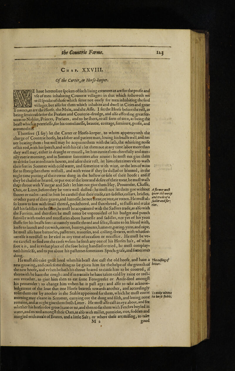 < . , f Chap. XXVIIL of the Carter ^ùr Horfe-keeper. E haue heretofore fpoken of fuch liuing creatures as are for the profit and vfcofmen inhabiting Countric villages; in that which followeth wc will fpeakc of thofc which feme not onely for men inhabiting the faid _ villages,but alfo for them which inhabité and dwell in Cities and great Townes,as are the Horfe, the Mule, and the Affe. I fet the Horfe before the rell, as beino- feruiccablc for the Pcafant and Countrie-drudge, and alfo affording greatfer- uiccs% Nobles, Princes, Prelates, and to bc£hort,toall forts ofmen, as being the beaft which is peerelefTejfor his comelineffe, beautie, courage, furniture, profit, and commoditiR Therefore (I fay) let the Carter or Horfe-keeper, to whom appertayneth the charge of Countric horfe, be a fober and patient man, louing hisbeafts wclfand nc- uer beating them : but well may he acquaintthem with the lalh, the whisking noife of his rod,with his fpcech,and with his cal ; let them not at any time labor more than they well may, either in draught or trauell, let him currierhem chcrefully and mer¬ rily eucrie morning, and in Sommer fometimes after noone : he muft not giue them to drinke but at ordinarie hourcs, and after their reft, let him oftentimes vfe to wafh their feet in Sommer with cold water, and foraetime with wine, or the lees of wine for to ftrengthen them withall, and with vrine if they be duled or blunted, in the night time putting of their owne dung in the hollow or foie of their hoofe : and if they be chafed or heated, or put out ot the loue and defire of their meat^hc muft walh thcÿr throat with Vinegaf and Salt ; let him not giue them Hay, Prouender, Chaffc, Oats, or Litter,before they be verie well dufted :.he muft not let them goc without fltooes or nailes : and let him be carefull that their traife,cart*faddlcs,collars, bridles, or other parts of their gcares,and harneffe, be notfbrne,orrent,or rotten. He muft al¬ fo know to fow with fmall threed, patktbrecd, and flioothrecd, to fluffeand make faft his faddles : to benibrt,hemuft be acquainted with the Sadlers tradc,as alfo with the Farriers, and therefore he muft ncuer be vnprouided of his budget and pouch furnilLt with toolesand neceflaries about harnefle and faddles, nor yet of his yron ftuffe for his beafts feet ; as namely needle threed and hike, fleame to let bloud with, knife to launce and cut with,cornet,buttrys,pinccrs,hamnicr,paring-yron,and rape, he muft alfo haue barnacles, pafternes, trauerfes, and colling-fbcarcs, with whatfoc- ucrelfcisneedfull to be vfed in anytime ofoccafion or necelfuie. He muft be ve¬ rie carefull to find out the caufc when hefeeihany oneof his Horfes liait, of what foot it is, and in what place of the foot being handled or tried, he moft complay- neth himfelfe, and to put about his pafternes fometimes Spech-grafe,and fometimes dung. He muft alfo take great heed when his bcaft doc caft the old hoofe, and haue a new growing, and caufefbmethingto be giuen him for thehelpeof the growth of the new hoofe, and vvlicn he hath his throat heated to caufe him to be coucred, if therewith he haue the cough : and ifin trauaile he haue taken cold by raine or tedi-' ous weather, to giue him then to eat fome Feniigreekc or Anife-feed amongft his prouender : to change him when he is paft age : and alfo to take acknow¬ ledgement of the loue that one Horfe bcareth towards another, and accordingly tofet them one by another in the Stablcappointedforthcm, whichhc muft eueric morning may cleane in Sommer, carrying out the dung and filth, and letting none remaine, and at night giue them frefti Litter. He muft alfo caft an eye about, and fee whether his horfes doc grow 1 eanc or no,and then to fat them with Fetches boylcd in watcr,and mixed amongft their Oats,as alfo with millet, pannickc, rice, fodden and mingled with mcaleofBeancs, and a little Salt 5 or where thefe arc miffing, to take M 2 Apirmrmuft IfUovp the rveriii and trade of a. fadlerandfhr* ner* Tbeeafimgo/ hooHti-. 7om\e ileâne hit hêrft fhble. good