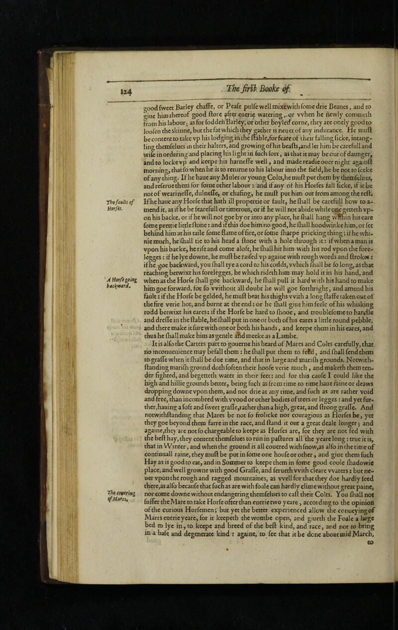 U4 The jirïl Booke The faults of Horfes. ^ A Horfe eoitti bâctivoard. The cofieriag e/Mares, woodfwcct Barley chaffc, or Peafe pulfe well mixt with Tome dric Beanes, and to ffiuc him thereof good ftorc ^ftcreucric watering,, or when he newly conuneth from his labour-, as for foddeh Barley, or other boy led corne, they arc oncly good to loolen theskinne, but the fat which they^ather is neucr of any indurance. He mull be content to take vp his lodging in the ftablcjfor fearc of their falling fickc, intang- ling themfelues in their halters, and growing ofhis beafts,and let him be carefull and wife in ordering and placing his light in fuch fort, as that it may be out of daungcr, and to lockevp andkeepe his harnclfe well, and madercadieouer night againft morning, thatfo when he is to rcturne to his labour into the ficld,he be not to feeke of any thing. If he hauc any Mules or young Colts,he muft put them by themfelues, and referue them for forae other labour : and if any of his Horfes fall licke, if it be not of wearinelTc, dulnefTe, or chafing, he mufl: put Him out from among the reft, Ifhe haue any Horfc that hath ill propcrtic or fault, be (hall be carefull how toa- mend it, as ifhe be fcarcfull or tiraerous, or if he will not abide while one getteth vp- on his backe, or if he will not goe by or into any place, he fliall hang wffhin his earc fome prcttic littleftone : and if this doe him no good, he lliall hoodwinkc him, or fee behind him at his tailc fome flame offire, or fome fharpe pricking thing *,11 he whi- nic much, heïhall tic to his head a ftone with a hole through it: ifwhcnamanis vpon his backe, he nfe and come aloft, he fliall hit him with his rod vpon the fore- Icggcs : if he lye downe, he mufl be raifed vp againe with rough words and ftrokes : ifhe. goe backward, you fhall tyc a cord tc his codds, which fhall be fo long, as that reaching betwixt his forclcgges, he which rideth him may hold it in his hand, and when as the Horfc lhall goe laackward, he flaall pull it hard with his hand to make him goe forward, foe fo without all doubt he will goe forthright, and amend his fault : if the Horfe be gelded, he mufl beat his thighs with a long ftaffe taken out of thefire verie hot, and burnt at the end: or he fliall giuehimfeele ofhis whisking rodd betwixt his eares : if the Horfc be hard to fhooe, and troublcfomc to har«dle and drefle in the ftable, hefliallput in oneor both ofhis cares a little round pebble, and there make it furc with one or both his hands, and kcepe them in his cares, and thus he fhall make him as gentle a1\d raecke as a Lambc, . It is alfo the Carters part to gouernc his heard of Marcs and Colts carefully, that no inconuenience may befall them : he fhall put them to fe?d, and fhall fend them to-graffe when it fhall be due time, and that in large and marifh grounds. Notwith- ftanding marifh ground doth foften their hoofe verie much , and maketh them ten¬ der fighted, and begetteth water in their feet: and for this caufc 1 could like the high and hillic grounds better, being fuch as from time to time haue raineor dcaws dropping downe vpon them, and not dricat any time, and fuch as arc rather void and free, than incombred with wood or other bodies of trees or Icgges : and yet fur¬ ther,hauino; a foft and fweet s:ra{Ie,t athcr than a hiaih, great, and ftrong graffc. And notwithflanding that Marcs be not fo froheke nor couragious as Horfes be, yet they goe beyond them farreinthc race, and ftand it out a great dealc longer j and againc,they are not fo chargeable to keepe as Horfes are, for they are not fed with ‘ the beft hay, they content themfelues to run in pafturcs all the yearc long ; true it is, that in Winter, and when the ground is all couered withfnow,as alfo in the time of contimiall raine, they mufl be put in fome one houfc or other , and giue them fuch Hay as is good to eat, and in Sommer to kcepe them in fome good coole fhadowie place, and well grownc with good GralTe, and ferueth with clearc waters : but ne- uer vpon the rough and ragged mountaincs, as well for that they doc hardly teed there,as alfo bccaufc that fuch as arc with foalc can hardly clime without great paine, nor come downe without endangering themfelues to caft their Colts. You fhall not fuffer the Marc to take Horfc ofterthan euerictwo y care, according to the opinion ofthe curious Horfemen; but yet the better experienced allow the conueyingof Marcs cuericyearc, for it keepeth thewombe open, and giueth the Foalc a large bed to lye in, to keepe and breed of the beft kind, and race, and not to bring in a bafe and degenerate kind : againe, to fee that it be dene about mid March, CO