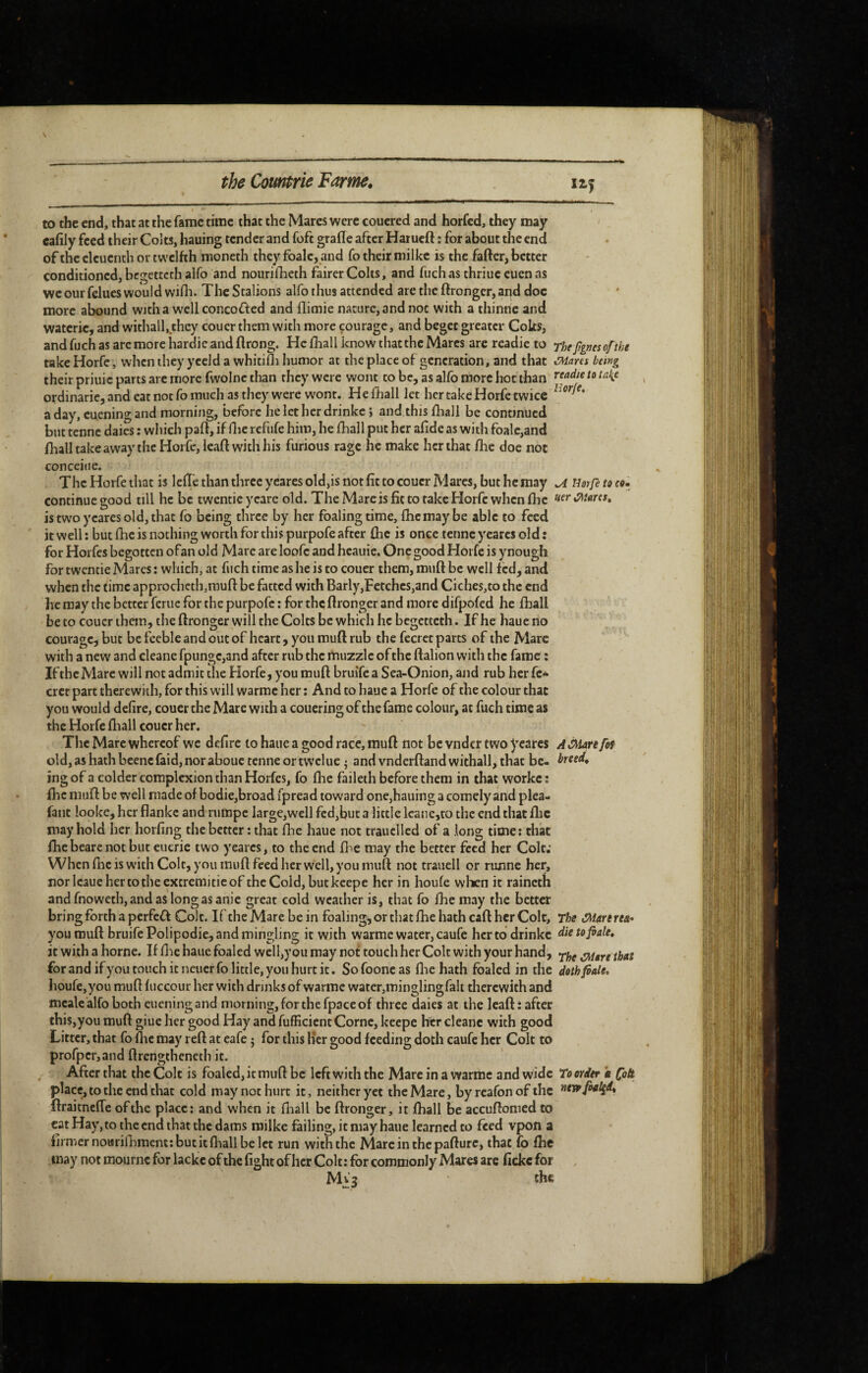 to the end, that at the fame time that the Mares were couered and horfed, they may cafily feed their Colts, hauing tender and fofc grade after Hatued ; for about the end of the clcuenth or twelfth moneth they foalc, and fo their milke is the fafter, better conditioned, begetteth alfo and nourifheth fairer Colts, and fuch as thriue cuen as we our felues would wifli. The Stalions alfo thus attended are the ftronger, and doc more abound wjtha well concofled and flimie nature, and not with a thinne and waterie, and withall,.thcy couer them with more courage, and beget greater Colts, and fuch as arc more hardie and ftrong. He iliall know that the Marcs are readie to ^he Jignes of the take Horfe, when they yceld a whitifli humor at the place of generation, and that ^ares being their priuic parts arc more fwolne than they were wont to be, as alfo more hoc than ordinarie, and eat not fo much as they were wont. He fhall let her take Horfe twice a day, cu.ening and morning, before he let her drinkc ; and this fhaii be continued but tenne daics : which paft, if Hie refufe him, he fhall put her afide as with foalc,and fhall take away the Horfe, lead with his furious rage he make her that fhe doe not conceiue. The Horfe that is leiïê than three yearcs old,is not fit to couer Mares, but he may ^ Horfe to co» continue good till he be twentie ycare old. The Mare is fit to take Horfe when flic «f» istwoycaresold,that fo being three by her foaling time, flic may be able to feed it well: but fhe is nothing worth for this purpofe after fhe is once tenne y eares old: for Horfes begotten ofan old Mare are loofc and hcauie. One good Horfe is ynougli for twentie Marcs : which, at fuch time as he is to couer them, muft be well fed, and when the time approchcth,raufl: be fatted with Barly,Fecchcs,and Ciches,to the end he may the better feme for the purpofe : for the ftronger and more difpofed he fhall be to couer them, the ftronger will the Colts be which he begetteth. If he haue no couragcjbut be feeble and out of heart, you muft rub the fccrct parts of the Mare with a new and cleane fpungc,and after rub the muzzle of the ftalion with the fame : If the Mare will not admit the Horfe, you muft bruife a Sea-Onion, and rub her fc«^ crer part therewith, for this will warmc her : And to haue a Horfe of the colour that you would defire, couer the Mare with a coucring of the fame colour, at fuch time as the Horfe fhall couer her. The Marc whereof we defirc to haue a good race, muft not be vnder two yearcs A Mare fof old,a$hathbeencfaid,noraboue tenne or twclue j and vndcrftandwithall, that be- treed, ing of a colder complexion than Horfes, fo fhe faileth before them in that workc : flic muft be well made of bodie,broad fpread toward one,hauing a comely and plea- faiit looke, her flankc and rumpe largc,well fed,but a little leane,to the end that flic may hold her horfing the better : that fhe haue not trauclled of a long time: that fhebearenot but eueric two yearcs, to the end fl^e may the better feed her Colt; When flic is with Colt, you muft feed her well, you muft not traiiell or runne her, norlcauehertotheexcremitieof the Cold, but keepe her in houfe when it raincth andfnoweth,andaslongasanie great cold weather is, that fo fhe may the better bring forth a perfect Colt. IftheMarebein foaling, or that fhe hath caft her Colt, The Marerea^ you muft bruife Polipodie, and mingling it with warme water, caufe her to drinkc dietofiale, it with a borne. If flie haue foaled well,y ou may not touch her Colt with your hand, for and ifyou touch it neuerfo little, you hurt it. Sofooncas fliehath foaled in the dothfôale, houfe, you muft fiiccour her with drinks of warme water,mingling fait tliercwith and mcale alfo both eiieningand morning, for the fpace of three dales at the Icaft: after this,you muft giue her good Hay and fufficient Corne, keepe her cleane with good Litter, that fo ftic may reft at cafe j for this Her good feeding doth caufe her Colt to profperjand ftrengtheneth it. After that the Colt is foaled, it muft be left with the Mare in a warme and wide To order k foà place, to the end that cold may not hurt it, neither yet the Mare, by reafon of the foaled, ftraitnefle of the place: and when it fhall be ftronger, it fhall be accuftomed to cat Hay, to the end that the dams milke failing, it may haue learned to feed vpon a firmer nourifhment: but it fliall be let run with the Marcinthepafturc, that fo flie may not mournc for lackeofihe fight ofher Colt: for commonly Mares are fickefor Mv3 the