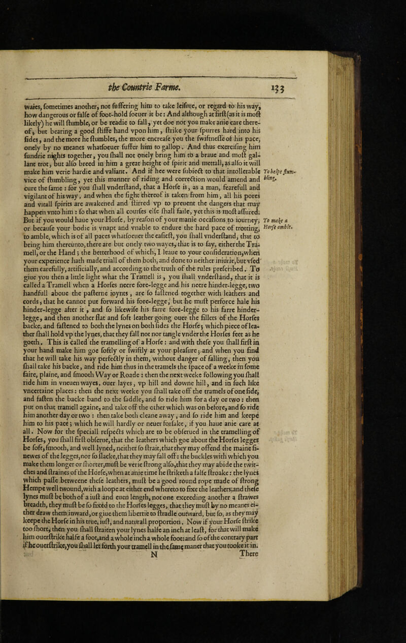 the Countrie Forme. i? j watcs, fomctimcs another, not fufFcring him to take Icifurc, or regard to his way, how dangerous or falfe of foot-hold focuer it be : And although at firft(as it is moft likely) he will ftumblc) or be readie to fall, yet doc not you make anic care there¬ of j but bearing a good ftilFc hand vponhim, ftrike your fpurres hard into his fides, and the more he ftumbles, the more encreafe you the fwiftnefle of his pace, oncly by no ineanes whatfoeucr fuffer him to gallop. And thus cxercifing him fundrie nights together, youlhall not oncly bring him to a brauc and molt gal¬ lant trot, but alfo breed in him a great height of fpirit and mettall, as alfo it will make him verie hardie and valiant. And if hce were fubieft to that intollcrablc Toheipe fim-- vice of (tumbling, yet this manner of riding and correftion would amend and cure the fame : for you fliall vnderltand, that a Horfe is, as a man, fcarcfull and vigilant of his way, and when the fight thereof is taken from him, all his pores and vitall fpirits are awakened and ftirred vp to preuent the dangers that may happen vneo him ; fo chat when all courfes elle fhall fade, yet this is moftalTurcd; But if you would hauc your Horfe, by reafonof y our manie occafions to iourncy. To a or becaufc your bodie is vnapt and vnable to endure the hard pace of trotting, ombk, to amble, which is of all paces whatfocuer the eafieft, you fhall vnderltand, that to bring him thereunto, there arc but oncly two way es, that is to fay, eithcrtheTrâi melhorthc Hand ; the betterhood of which, I leaue to your confideration,when your experience hath made triall of them both, and done to neither iniurie,but vfed' them carefully, artificially, and according to the truth of the rules prefenbed. To giue you then a little light what the Tramell is, you lhall vnderltand, that it is called a Tramell when a Horfes neerc forc-legge and his neere hinder-legge, two handfull aboue the palterne ioynts, are fo faltened together with leathers and cords* that he cannot put forward his fore-leggc,‘ but he mult perforce hale his hinder-legge after it, and fo likewife his faire fore-legge to his farre hinder- leggc, and then another flat and foft leather going ouer the fillets of the Horfes backc, and fattened to both the lynes on both fides the Horfe j which piece of lea¬ ther lhall hold vp the lynes, that they fall not nor tangle vndcr the Horfes feet as he gocth . This is called the tramellingof a Horfe : and with thefe you lhall firlt in your hand make him goc foftly or fwiftly at your pleafurcj.and when you find that he will take his way perfectly in them, without danger of falling, then you lhall take his backc, and ride him thus in thetramels the (pace of a weeke in feme faire, plaine, and fmooth Wayor Roade : then the next weeke following you lhall ride him in vneuenwayes, ouer layes, vp hill and downe hill, and in fuch like vneertaine places : then the next weeke you fhall takeoff the tramels of one fide, and fallen the backe band to the faddic, and fo ride him fora day or two ; then put on that tramell againe, and take off the other which was on before, and fo ride him another day or two ; then take both cleane away, and fo ride him and keepe him to his pace ; which he will hardly or ncuer forfake, if you hauc anie care ae all. Now for the fpeciall refpefls which are to be obferued in the tramellingof Horfes, you fhall firft obferue, that the leathers which goe about the Horfes legges be foft, fmooth, and well lyned, neither fofl:rait,that they may offend the mainefi- newes of the lcgges,nor foflacke,thatthey mayfalloff; the buckles with which you make them longer or fliorter,muft be verie ftrong alfo,that they may abide the twit¬ ches and flraincs of the Horfe, when at anie time he ftriketh a falfe ftroake : the lynes which pafle beiwccnc thefe leathers, mufl be a good round rope made of ftrong Hempe well twound,with a loope at either end whereto to fixe the Icathcrsjand thefe lynes mull be both of aiull and cuen length, not one exceeding another a ftrawes breadth, they mull be fo fixed to the Horlcs Icggcs, that they mull by no meancs ei¬ ther draw them inward,or giue them libertic to ftradlc outward, but fo, as they may keepe the Horfe in his true, iuft, and natural! proportion. Now if your Horfe llrike too fhorc, then you lhall (Iraitcn your lynes halfc an inch at Icaft, for that will make him ouerllrike halfc a foot,and a whole inch a whole foot; and fo of the contrary part ^hc ouerllrike,you lliall Içc forth your tramell in the fame raaner chat you cooke it 111.1 N There