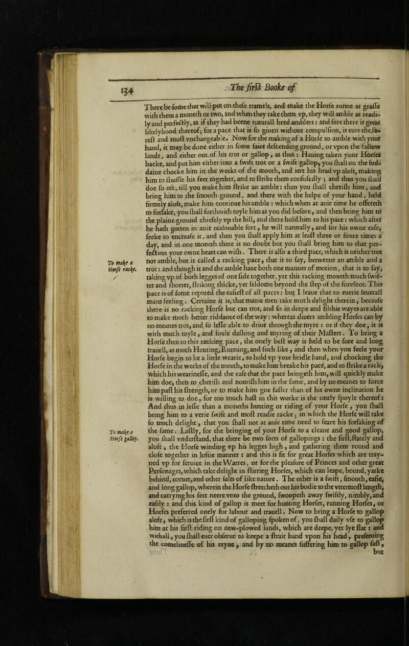 : The finît Booh of 154 There be foinc that wiU put dnthcfe tramels, and riiake the Horfc ruhne at grafle with them a nioneth or two, and when they take them vp, they will amble as readi¬ ly and perfeilly, as if they had beene naturall bred amblers : and furc there is great likely hood thereof} for a pace that is fo giuen without compulfion, is cuer thelû* reft and moft vnchangeable. Now for the making of a Hoife to amble withyoii^ hand, it may be done either in feme faire defeending ground, or vpon the fallow lands, and either out,of his trot or gallop, as thus i Hauing taken your Horfei backc, and put him either into a fwift trot or a fwife gallop,you (hall on the fiid* daine chocke him in the weeks of the mouth, and iert his head vp aloft, making him to ftiuffle his feet together, and to ftrike them confufedly ) and thus you lhali doe fo oft, till you make him ftrike an amble; then you ftiall chcrilh him, and bring him to the fraooth ground, and there with the helpe of your hand, held firmely aloft, make him continue his amble : which when at anie time he offereth to forfake, you fhall forthwith toyle him as you did before, and then bring him to the plaine ground chiefely vp the hill, and there hold him to his pace : which after he hath gotten in anie reafonablc fort, he will naturally, and for his owne eafe, feeke to cncreafe it, and then you fhall apply him at Icaft three or foure times a dav, and in one moneth there is no doubt but you fhall bring him to that per- fcâion your owne heart can wifh. There is alfo a third pace, which is neither trot T» make « amble, but is called a racking pace* that is to fay, betweene an amble and a Htrfc racke. trot : and though it and the amble haue both one manner of motion, that is to fay, f caking vp of both Icgges of one fide together, yet this racking moucth much fwif- tcr and fibortcr, ftriking thickc,yet feldome beyond the ftep of the forefoot. This pace is of fome reputed the eafieft of all paces : but I leaue that to cucric fcuerall roans feeling. Certaine it is, that manie men take much delight therein, becaufc there is no racking Horfc but can trot, and fo in deepe and nlthic waycsarc able to make much better riddance of the way : whereas diuers ambling Horfes can by no racancs trot, and fo lefte able to driuc through the my re ; or if they doc, it is with much toyle, and'foule dafhing and myring of their Matters. To bring a Horfe then to this racking pace, the onely heft way is held to be fore and long trauell, as much Hunting, Running, and fueh like, and then when you fcelc your Horfe begin to be a little wearie, to hold vp your bridle hand, and chocking the Horfe in the weeks of the mouth, to make him breakc his pace, and to ftrike a rack^ which his wearinefTc, and the eafe that the pace bringeth him, will quickly make him doe, then to cherifh and nourifhhim in the fame, and by no meanes to force him paft his ftrength, or to make him goe fatter than of his owne inclination he is willing to doc, for too much haft in this worke is the onely fpoyle thereof: And thus in lefte than a moncths hunting or riding of your Horfe , you (ball bring him to a verie fwift and moft readie racke ; in which the Horfe will take fo much delight, that you ftiall not at anie time need to feare his forfaking of To make a bamc. Laftly, for the bringing of your Horfe to a cleane and good gallop, Horfe gallop, you ftiall vnderftand, that there be two forts of gallopings : the firft,ftately and aloft, the Horfe winding vp his legges high, and gathering them round and clofe together in loftic manner : and this is fit for great Horfes which arc tray- ' ned vp for feruice in the Warres, or for the pleafurc of Princes and other great Perfonages, which take delight in ftirring Horfes, which can Icape, bound, yarkc behind, coruct,and other faits of like nature. The other is a fwift, fmooth, cafie, and long gallop, wherein the Horfc ftrctchcth out his bodic to the vttermoft length, and carrying his feet nccre vnto the ground, fwoopeth away fwiftly, nimbly, and eafily : and this kind of gallop is meet for hunting Horfes, running Horfes, or Horfes preferred onely for labour and trauell. Now to bring a Horfe to gallop aloft, which is the firft kind of galloping fpoken of, you ftiall daily vfc to gallop him at his firft riding on new-plowed lands, which are deepe, yet lyc flat : and withall, you ftiallcuerobferue to keepe a ftrait hand vpon his head, preferuing the conielinefte of his ceyae , and by no meanes fuftering him to gallop faft, ' but