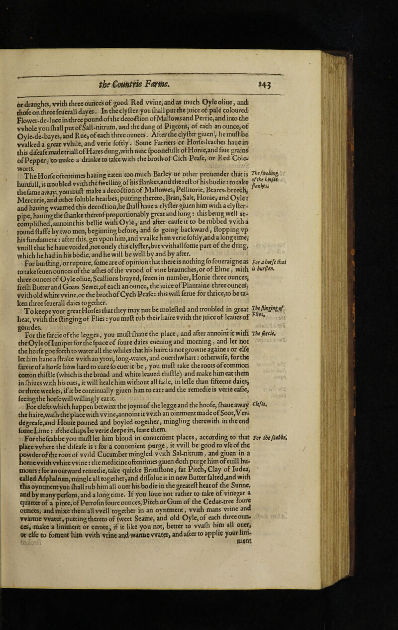 or drâu^rhts, with three ounces of good Red wine, and as much Oylcoliue, and thofe on three fcucrall dayes. In the cly ftcr you fliall put the juice of pale coloured Flower-de-luce in three pound of the dccoffion ofMallows and Perrie, and into the whole you fhall put ofSall-nitrum, and the dung of Pigeons, of each an ounce, of Oyle.dc-baycs,and Rue, of each three ounces. After the clyfter giuenV hemuft be walked a great while, and verie foftly. Some Farriers or Horfe-leaches haucin this difeafe made triall of Hares dung,with nine fpoonefulls ofHonie,and fiuc grains of Pepper, to make a drinke to take with the broth of Cich Peafe, or Red Col^ The Horfe oftentimes hading eaten too much Barley or other prodender that is The/mSini' hurtfull, is troubled vvitbchc fwcllingof his flankcs,and the reft of hisbodic : to take the fame away, you muft make a decoftion of Mallowcs, Pellitoric, Bearcs-breech, Merc uric, and other folublc hearbes, putting thereto, Bran, Salt, Honic, and Oyle : and hauing warmed this decoaion,he fhall hauc a clyfter giuen him with a clyfter- pipc, hauing the fhanke thereof proportionably great and long : this being well ac- complil}ied,annointhis bellic withOylc, and after caufcit to be rubbed vvith a round ftaffe by two men, beginning before, and fo going backward, flopping vp his fundament : after this, get vpon him,and vvalke him vcric foftly,and a longtime,- Vntill that he haue voided,not onely this cly fter,but vvithall fome part of the dung, which he had in his bodie, and he will be well by and by after. For burfting, or rupture, fome arc of opinion that there is nothing fofoueraigne as hrahotfethai to take feuen ounces of the alFcsofthe wood of vincbraunchcs,orof Elrae, with isburm^ three ounces of Oyle oliuc, Scallions brayed, feuen in number, Honie three ounces, frefh Butter and Goats Sewet,of each an ounce, the juice of Plantaine three ounces, with old white wine,or the broth of Cy ch Peafe : this will fcriie for thrice,to be ta¬ ken three fcuerall daics together. , a’ ' r To keepe your great Horfes that they may not be molcfted and troubled in great ^beftmvngif heat, with the flinging of Flics ; you muft rub their haire with the juice of leaucs of i gourdes. • . *. . ^ ' Forthcfatcicofthe Icgges, you muft fhaUc the place, and after annoint it with rUfkïdé. the Oyle of luniper for the fpacc of fourc daics cuening and morning, and let not the horfc goe forth to water all the whiles that his haire is not grownc againc : or elfe let him haue a ftrakc v vith an yrori, long-waies, and ouerthwhart : otherwife, for the farcie of a horfc how hard to cure fo eucr it be, you muft take the roots of common cotton thiftle (which is the broad and white leaued thiftlc) and make him eat them infhiueswithhisoats, it will hcale him without all faile, inlcfte than fiftcenc daics, or three weekes, if it be continually giuen him to cat : and the remedieis verie cafte, fceingthehorfewillwillingly eatit. »/'. For clefts which happen betwixt the joy nt of the Icggc and the hoofe, (haue away the haire,wafti the place with vvine,annoint it Vvith an ointment made of Soot,Vcr* dcgrcafcjand Honic poiincd and boyled together, mingling therewith in the end fome Lime î ifthc chaps be vcric deepe in, fearc thein. For the feabbe you muft let him bloud in conuenient places, according to that for ihefubbt. place where the difeafe is : for a conuenient purge, it will be good to yfe of the powder of the root of vvild Cucumber mingled vvith Sal-nitrutn, and giuen in a home vvith white wine : the medicine oftentimes giuen doth purge him of cuill hu¬ mours ; for an outward remedie, take quickc Brimftonc, fat Pitch, Clay of ludea, called Afphaltum, mingle all together, and diflbluc it in new Butter faltedjand with this oyntment you ftiallrub himall oucr his bodie in the greateft heat of the Stinne, andby nianyperfons,and a longtime. If you loue not rather to take of vinegar a c^uarccrof a pinte, ofPerrofin fourc ounces. Pitch or Gum of the Ccdar-trcc fourc ounces, and mixe them all well together in an oyntment, with mans vrine and wamic water, putting thereto of Iwcct Seame, and old Oyle, of each three ouru ccs, make a liniment or cerotc, if it like you not, better to vvafli him all oucr, or clfc to foment him vvith vrinc and warmc water, and after to applie your lini¬ ment