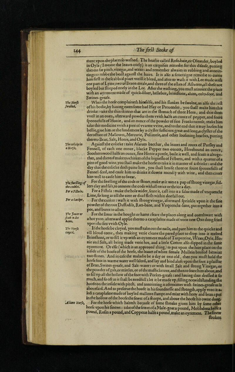 itient vpon theplaccs fo waflied. The hcatbe called Rofe-,baie,or Oleander, boyled inOylefIrocanethc Icauesonely) is an exquifîte remedie for this difeafe, putting thereto fat pitch,vinegar,and waxe: and remember alwaiesin rubbing and annoin- tings to rubbe the beaft againd the haire. It is alfo a foucraigne remedie to curric him firft in thefcabbed place vntill it bleed, and after to wafo it with Lee made with one part of Lyme,two ofBeanc.mcalc,and three of the afhes of Afo.tree,all thefenot boyled but fteeped oncly in the Lee. After the wafhing, you mull annoint the place with an ©yntraentmadeof quick-filuer, hellcbor, brimftone, alum, colts-foot, and Swines-greafe. The Horfe When the horfe complaincth hirafelfe, and his flankes be fwolne, as alfo the reft JweHtd, ofhis bodie,by hauing eaten fome bad Hay or Prouender, you lliall make him this drinke : take the thin skinnes that are in the ftomach of three Hens, and drie them well in an ouen, afterward powder them with kalfe an ounce of pepper, and foure fpoonefolls of Honie, and an ounce of the powder of fine Frankencenfe, make him take this medicine with a pint of vvarme wine, and to the end that it may loofen his bcllicjgiuc him at the fundament by a clyftcr fufficient great and long,a cfyfter ofthc decoàionofMallowes, Mercuric, Pcilitorie,and other loofening hearbes, putting thereto Bran, Salt, Honie, and Oyle. rhecolickein Againft the colickc ; take Afarura bacchar, the leaues and roots of Parfley and aHur/e, Fennell, of each one ounce, blacke Pepper two ounces, Horehound an ounce ^ Soothernwood halfe an ounce, fine Honie a pottle, boile it well, and feum it altoge¬ ther, and thereof make trochiskes of the bignefle of Filberts, and with a quarter of a pint of good wine,you lhall make the horfe to take it in manner of a drinke ; and the day that the colickc dothpaine him, you Ihiall bruife three or foure fpoonefolls of Fennel.feed, and caufe him to drinke it downe roundly with wine, and then couet him well to caufe him to fweat. rhtMüïngsof the fwclling of the cods or ftoncs,makc as it wet e a pap of ftrong vincgar/ul- thecoddes. lers clay and fait,to annoint the cods withall twice or thrice a day. Fflr A TiSiuUi For a Fiftula : make the hole wider, fearc it, caft into it a faluc made of vnquencht ' Lime, fo long as till the core or dead flefh within doe fall out. For the canker ; wafli it with ftrong vinegar, afterward fprinkle vpon it the fine powder ofthe root Daffodils, Rats-bane, and Vnquencht-lime, put together into a pot, and burnt to allies. For the lauar in the houghs or hams : feare the places along and ouerthwart with a hot yron, afterward applie thereto a cataplafme made ofverie new Oxe dung fried vpon the fire with Oyle. Itthchorfebecloyedi you muft take out the nailc, and pare him to the quicke and till bloud come, then making veric cleanc the pared place to drop into it melted Brimftone,ortofill itvpwithanoyntment made of Turpentine, Waxe,Oyle, Ho¬ nie and Salt, all being made verie hot, and a little Cotton alfo dipped in the fame oyntraent. Or elfe (which is an approued thing j to put vpon the hurt place on the infide ofthe hoofe of the horfe, the leaues of white female Mullein bruifed betwixt ^5 '. twoftoncs. And in cafe the maladie be a day or two old, then you muft hold the horfe foot in warme water well falted, and lay and bind aloft vpon the foot a plaiftcr ofBran,Swines.grcafc, and Salt-water: or with fraall Salt and ftrong Vinegar, or the powder ofgals,or mirtles, or ofthe mafticke tree,and then to fearc him abouc,and to fill vp all the hollow ofthe foot with Porkes-greafe ; and hauing thus drefTcd it fo much,and fo oft as it fhall be nccdfoll : let it be made vp,filling notwithftandiflg the hoofe on the infide with pitch, and annointing it oftentimes with fwines-c^reafeas is abouefaid. And to preferue the hoofe in his foundnefle and ftrcngth,appl^vnto it a- loft a cataplafme made of boyled mallows ftampt and mixt with fojrty and bran: put in the hollow ofthe hoofe the fewet ofa fticepc, and abouc the hoofe his ownc dungr U/tfwe Utrftt For the horfe which haltcth becaufe of fome ftroakc giuen him by fome other horfe vpon his finews ; take of the fewet ofa Male-goat a pound, Molibdena halfe a pound, Rofin a pound, and Copperas halfe a pound,make an oyntmenc. Thefinew ftroken Ftfr a CAK^er, 'thejamràr /(.ab'ïtthe kams. The Horfe ciojed.