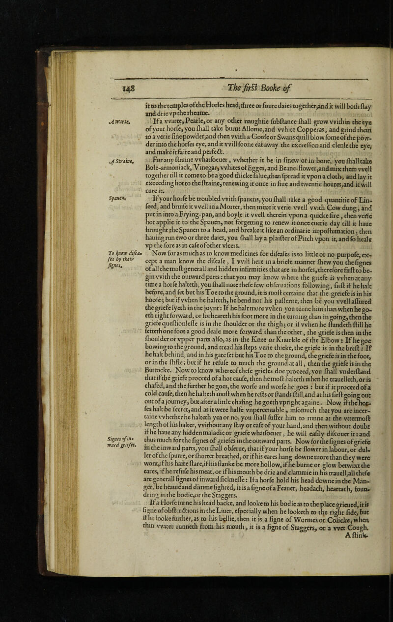 it to the temples of the Horfes head,three or foure dales together,and it will both ftay anddrievptherheume. . . xAwarte, llfa vvartc,Pearlc,or any other naughtic fubftance fliall grow within thetyc ofyour horfe, you Hull take burnt Allonie,and white Copperas, and grind them . to a verie fine powder,and then with a Goofeor Swans quill blow fomc of the pow¬ der into the horfes eye, and it will foone eat away the cxcrcflion and clcnle the eye, and make it faire and perfefl. ^ Straine, For any ftraine whatfoeucr, whether it be in finevv or in bone, you fiialltake Bole-armoniack, Vinegarj whites of Egges, and Beane-flower,and mix them well together till it come to b^c a good thicke falucjthcn fpread it vpon a cloth, and lay it exceeding hot to the ftrainc, renewing it once m fiue and twentie hourcs,and it will cure it. ' If your horfe be troubled with fpauens, you fliall take a good quantitic of Lin- >, feed, and bruife it well in a Mortcr, then mixe it verie well with Cow dung, and put in into a Frying-pan, and boyle it well therein vpon a quicke fire, then verie hot applie it to the Spauen, not forgetting to renew it once cuerie day till it haue brought the Spauen to a head, and brcakeit like an ordinarie impoftumacion ; then , hailing run two or three dales, you (hall lay a plaider of Pitch vpon it, and fo’healc vp the fore as in cafeofothcr vlcers. 7o know difea» Now for as much as to know medicines for difcafcs is to little or no purpofe, ex-» Mnes ^ difeafe, I will here in a briefe manner fliew you thefignes of all the moft gcnerall and hidden infirmities that are in horfes, therefore firft to be¬ gin with the outward parts: that you may know where the griefe is whenatany time a horfe haltcth, you Iball note thefc few obferuations following, firft if he halt before, and fet but his Toe to the ground, it is moft certaine that the greiefe is in his hoofe 5 but if when he halteth, he bend not his pafterne, then bé you well aftiired the griefe lycth in the joynt : If he haltmorc when you turne him than when he go- cthrighcfôrward,orforbeareth his foot more in the turning than in going, then the griefe queftionleftc is in the flioulderor the thigh} or if when he ftandeth ftill he fettethone foot a good deale more forward than tlic other, the griefe is then in the fhoulder or vpper parts alfo, as in the Knee or Knuckle of the Elbow : If he goc bowing to the ground, and tread his fteps verie thicke, the griefe is in the breft : If he halt behind, and in his gate fet but his Toe to the ground, the griefe is in the foot, or in the ftiflc} but if he refufe to touch the ground at all, then the griefe is in the Buttocke. Now'to know whereof thefe griefes doe proceed, you fhall vnderftand that if the griefe proceed of a hot caufc, then he moft halccth when he traucllcth, or is ' chafed, and the further he goes, the worfe and worfehe goes : but if it proceed of a cold caufe, then he haltcth moft when he refts or ftands fti 11,and at his firft going out out of a journey, but after a little chafing he goeth vpright againe. Now if the hor¬ fes haltfie fecrcc,and as it were halfe vnpcrcemable , infomuch that you are incer¬ taine whether he halteth yea or no, you fiiall fuffer him to runne at the vttermoft length of his halter, without any ftay or cafe of your hand, and then without doubt ifhe haue any hidden maladie or griefe whatfoeuer, he will cafily difeouer it : and Signes of in* thus much for the fignes of griefes in the outward parts. Now for the fignes of «riefe wat griejes. inwaid parts, you (hall obferue, that if your horfe be flower in labour, or dul¬ ler of the fpurre, or fhortcr breathed, or if his cares hang downc more than they were wont,if his haireftarc,ifhisf]ankcbe more hollow, ifhe burne or glow betwixt the eares, ifhe refufe his meat, or if his mouth be drie and clammic in his traucll,all thefc are generall fignes of inward ficknefte: If a horfe hold his head downc in the Man- ger,bcheauieanddimmcfighced,itisafigncofaFcaucr, hcadach, heartach, foua- drins; in the bodie.or the Sta^sers. Ifa Horfe turne his head backc, and looketohis bodicastothcplaccgricucd, ici* figncofobftruftions mthcLiuer, cfpccially when he looketh to the ri»hc fide, but if he iooke further, as to his bçllic.then it is a figne of Wormesor Cdickc; when thin water runneth from his mouth, it is a figne of Staggers, or a wet Cough. Aftink.