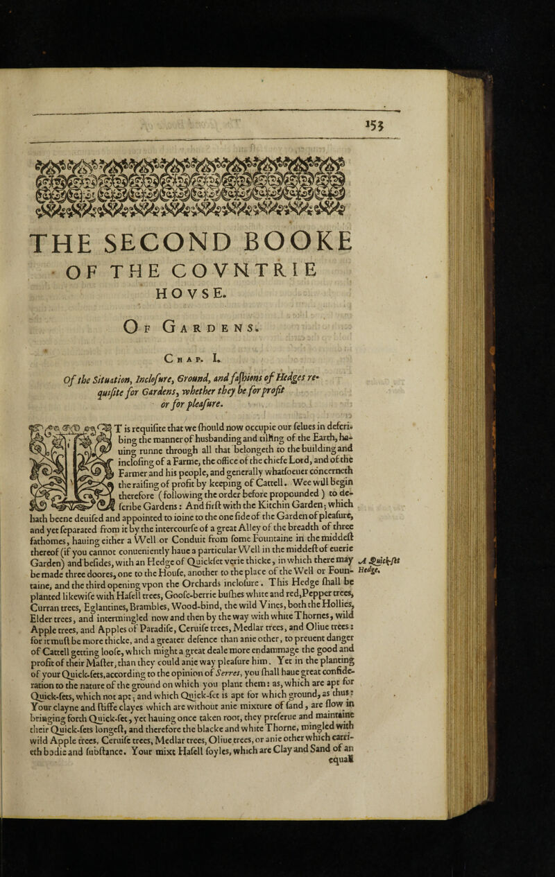 THE SECOND BOOKE OFTHECOVNTRIE HOVSE. Of Gardens. C H A P. Of the SitUAtion, Imhfure, Ground, andfafbms of Hedges re^ quifite for Gardens, vehether they be for profit or for pleafure. e© X is rcquifite that wc {hould now occupie our felues in dcfcri- 3 ^ manner of husbanding and tilling of the Earth, ha- uino' runne through all that bclongcth to the building and ineSfing of a Farmc, the oiEcc of the chiefe Lord, and ofthc Farmer and his people, and generally whatfoeucr edneerneth the raifing of profit by keeping of Cattcll. Wee wül Begin therefore ( following the order before propounded ) to dc- feribe Gardens: And firft with the Kitchin Garden; which hath beenc deuiled and appointed to ioinc to the one fide of the Garden of plcafurc, and yet feparated from it by the intercourfe of a great Alley of the breadth of three fathomes, hailing either a Well or Conduit from feme Fountaine in themiddeft thereof (if you cannot conueniently hauea particular Well in themiddeftof cucrie Garden) and'befides, with an Hedge of Qu’ckfet verie thicke, in which there may u be made three doores, one to the Houfe, another to the place of the Well or Foun- Hedge, taine, and the third opening vpon the Orchards inclofure. This Hedge (hall be planted likewife with Hafell trees, Goofe-berric bufhes white and red,Pcpper trees, Curran trees, Eglantines, Brambles, Wood-bind, the wild Vines, both the Hollies, Elder trees, and intermingled now and then by the way with white Thornes, wild Apple trees, and Apples of Paradife, Ceruife trees. Medlar trees, and Oliuc trees ; for itmuft be more thicke, and a greater defence than anie other, to preuent danger of Cattcll getting loofc, which might a great deale more endammage the good and profit of their Mafter, than they' could anie way plcafurc him. Yet in the planting of your Quick-fets,according to the opinion of Serres, you fhall hauc great confidc- rationto the nature of the ground on which you plant them; as, which are apt for Quick-fets, which not apt -, and which Quick-fet is apt for which ground, as thus. Your claync and ffiffe clayes which are without anie mixture of fand, are flow in bringing forth Quick-fet, yct hauing once taken root, they preferue and mainttine their Quick-fets longcft, and therefore the blackc and white Thorne, mingled with wild Apple trees, Ceruife trees, Medlar trees, Oliue trees, or anie other which cKri- ethbodicand fiibftancc. Your mixt Hafell foylcs, which arc Clay and Sand of an equal