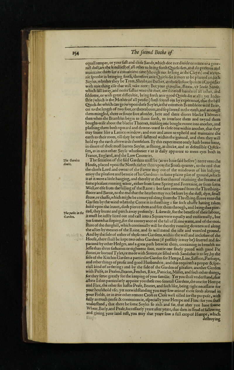 equall temper, or your faft and clofc Sands,which doe not diuidc or runne to a t^enc- rall duft,are the kindlicft of all other to bring forth Quick-fets,and do prclerue and maintaine theiti for a conuenient time (though not fo long as the Claves) and are ye- rie fpeedie in bringing forth, therefore anic Quick-fet is meet to be planted on (uch Soyiesj whether they be Trees, Shrubs,or Bufocs, as thofe before fpoken of, together with anie thing elfe that will take root : But your grauellie, flintie, cr loofe Sands, which fall away,and neuer fallen vnto the root, arc the inoft barren of all other, and fcldome, or with great dlfficultie, bring forth anie good Qiiick-fct at all ; yet Indu- ftrie (which is the Mother of all profits) hath found out by experience, that the bed Quick-fet which can grow vpon thefe Soylcs,is the common Bramble or wild Brier, cut to the length of two foot,or thereabouts,and fo planted in the earth,and amono-ft them mingled, three or foure foot afunder, here and there diuers blackc Thornes: then when the Brambles begin to fhoot forth, to interlace them and twynd them bought-wife about the blacke Thornes, making one bought runne into another, and plafoing them both vpward and downe-ward fo clofc one within another, that they may feemc like a Lattice-window; and eucr and anon to vphold and maintaine the earth to their roots, till they be well faftened within the ground, and then they will hold vp the earth afterwards themfelucs. By this experiment onely hath becne fecne, in diuers of thefe moft barren Soylcs, as ftrong, as thickc, and as defcnfiblc Qulck- fets, as in anie other Soyle whatfoeuer : as is daily apparent to mens eyes both in France, England, and the Low Countries. Garden The fituation of the faid Gardens mull be (as we hauc faid before) neere vnto the dme, Houfc, placed vpon the North rather than vpon the South quarter, to the end that the chiefeLord and ownerof theFarmc may out of the windowes of his lod‘’^in<»^ cnioy the plcafure and beautie ofhis Gardens : in forac plaine plot of ground,which is as it were a little hanging, and thereby at the foot thereof recciuing the flreamc of fome pleafant running water, cither from fome Spring and Fountaine,or from fomc Well,or elfe from the falling of the Raine : but farre remoued from theThrefliin*^-* floore and Barnc, to the end that the hearbes may not be hun by the duft, dyrt, fm2l ftraw,or chafFe,which might be conueyed along from the Threfoing-fioorc vnto the Garden by the wind when the Corne is in threfhin^ : for fuch chafFc hauing taken Fold vpon the leaues, doth pierce them and fret them through, and being thus picr- T/>e paths in the burne and parch away prefently. Likcwifc, for the benefit of their labour. Garden, it muft be iuftly lined out and caft into a Square verie equally and vniformally , but yet fomewhat floping,for the conueyance of the fall of Raine water, and of the moi- fture of the dunghill, which continually will be thereby running downew'ard along the allies by meanes of the Raine, and fo will mend the idle and vntoiled ground. Î And by the fide of either of thofe two Gardens, within the wall and inclofureof the Houfc, there fliali be kept two other Gardens (if poflibly it may be) fcucred and fc- parated by other Hedges, and a great path betwixt them, containing in breadth no IcfTcthan three fathomes or eightccne foot, euericone finely paued with good Pic ftoncs,or burned Tyles,or made with Steeres,or filled with Sandjthat is to fay,by the fide of the Kitchin Garden a particular Garden for Hcropc,Line,Saffron,Parfncps, and other things of profit and good Husbandrie ; and this requireth a proper & fpe- ciall kind of ordering : and by the fide of the Garden of plcafure, another Garden with Pulfc, as Pcafon,Beanes,Fetches, Rice, Panickc, Millet, and fuch other things, for they ferue greatly for the keeping of your famiJie. Yet you ftiall vndcrftand,c£ac albeit I thus particularly appoint you thefe two feucrall Gardens,the one for Hempe and Flax, the other for haftic Peafe, Beanes, and fuch like, being right ncccftaric tor your houfchold vfe ; yet notwithftanding you may fow anieof thole feeds abroad in your Fields, or in anic other remote Croft or Clofc well tilled for the purpofe , with folly as much profit & conueniencic, efpecially your Hempe and Flax: for you fliall vnderftand, that there be fome Soyles fo rich and fat, that after you haue Ibwnc Whcat,Barly,and Peafe,fucceflkicly yearc after ycare, that then in ftead of fallowing and giuing your land reft, you may that ycafc fow a full crop of Hempe, which deftroying