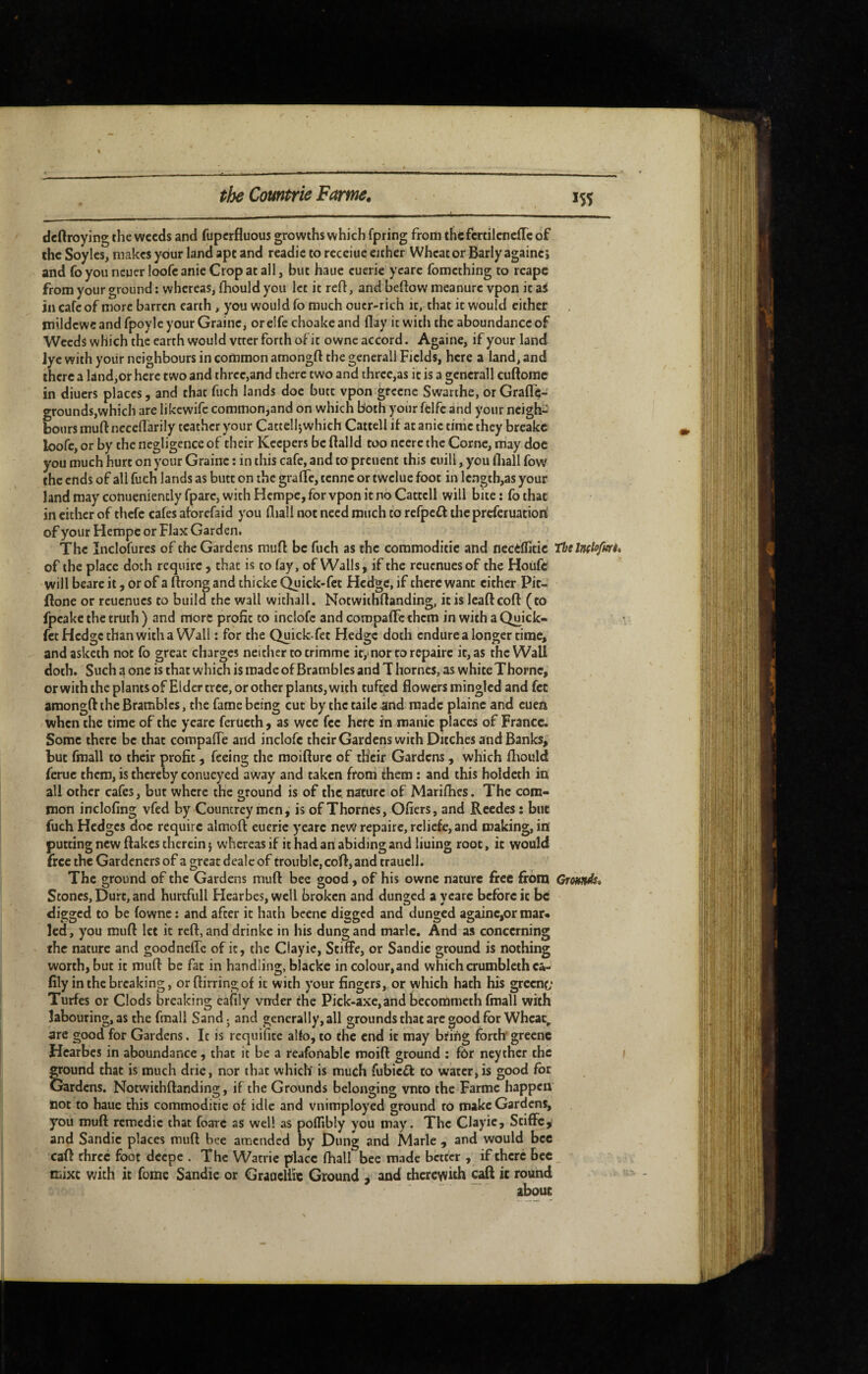 IS5 deftroying the weeds and fuperfluous growths which fpring from thcfcrtilcnefTc of the Soylcs, makes your land ape and readie to receiue either Wheat or Barly againci and foyouncuerloofeanieCropatall, but haue cucric ycare fomething to reape from your ground : whereas, Ihould you let it reft, and beflow meanure vpon it ai in cafe of more barren earth, you would fo much oucr-rich it, that it would either mildewc and fpoylc your Graine, or elfe choake and flay it with the aboundance of Weeds which the earth would vtrer forth oi'it owne accord. Againe, if your land lye with yoiir neighbours in common amongft the gencrall Fields, here a land, and there a land,or here two and three,and there two and ihrec,as it is a gcnerall cuftorac in diuers places, and that fuch lands doc butt vpon greene Swarthe, or GraflTe- grounds,which are likcwifc common,and on which Both your ffelfe and your ncigh^' hours muft necelTarily teathcr your Cattellj which Cartel I if at anie time they breakc loofc, or by the negligence of their Keepers be flalld too neere the Corne, may doc you much hurt on your Graine : in this cafe, and to preuent this euili, you fliall fow the ends of all fuch lands as butt on the grafle, tenne or twelue foot in length,as your land may conueniently fparc, with Herape, for vpon it no Cattcll will bite : fo that in cither of thefc cafes aforefaid you fliall not need much to refpeff the prcfciuatiori of your HempC or Flax Garden, The Inclofures of the Gardens muff be fuch as the commoditic and necCflitic Tbs Indofuri, of the place doth require, that is to fay, of Walls, if the reuenuesof the Hoiifc will beare it, or of a ftrong and thicke Quick-fet Hedge, if there want either Pit- ftone or reuenues to build the wall withall. Notwithflanding, it is lead coif (to fpeake the truth ) and more profit to inclofc and compalFc them in with a Quick- fet Hedge than with a Wall : for the Quick-fet Hedge doth endure a longer time, andasketh not fo great charges neither to trimme it,*nor to repaire it, as the Wall doth. Such a one is that which is made of Brambles and T homes, as white Thorne, or with the plants of Elder tree, or other plants, with tufted flowers mingled and fet amongft the Brambles, the fame being cut by the tailc and made plaine and cuen when the time of the yeare ferücth, as wee fee here in manic places of France. Some there be that compafle arid inclofc theirGardens with Ditches and Banks, but fmall to their profit, feeing the moifturc of th'cir Gardens, which ftiould feme them, is thereby conueyed away and taken from them : and this holdeth in all other cafes, but where the ground is of the nature of Marifhes. The com¬ mon inclofing vfed by Councrey men, is of Thornes, Ofiers, and Reedes : but fuch Hedges doc require almoft eueric yeare new repaire, reliefe, and making, in putting new flakes therein} whereas if it had an abiding and liuing root, it would free the Gardeners of a great dealc of trouble, coft, and trauell. The ground of the Gardens muft bee good, of his owne nature free from Crotutds» Stones, Durt, and hurtfull Hearbes, well broken and dunged a yeare before it be digged to be fownc : and after it hath bcenc digged and dunged againe,or mar* led, you muft let it reft, and drinke in his dung and marie. And as concerning the nature and goodnefle of it, the Clayic, Stiffe, or Sandic ground is nothing worth, but it muft be fat in handling, blackc in colour,and whichcrumblcthci- fily in the breaking, orftirringof it with your fingers, or which hath his greenc* Turfes or Clods breaking cafily vnder the Pick-axe, and becommeth fmall with labouring, as the fmall Sandj and generally, all grounds that are good for Wheae^ are good for Gardens. It is requifite alio, to the end it may bting forth* greene Hearbes in aboundance , that it be a reafonablc moift ground : for neythcr the Sound that is much drie, nor that which’ is much fubieff to water, is good for ardens. Notwithflanding, if the Grounds belonging vnto the Farme happen not to haue this commoditic of idle and vnimployed ground ro make Gardens, you muft remédie that foarc as well as polTibly you may. The Clayie, Stiffe, and Sandic places muft bee amended by Dung and Marie , and would bee caft three foot deepe . The Watric place fliall bee made better , if there bee Hiixc with it fomc Sandie or Graocliie Ground j and thcreyvith caft it round about