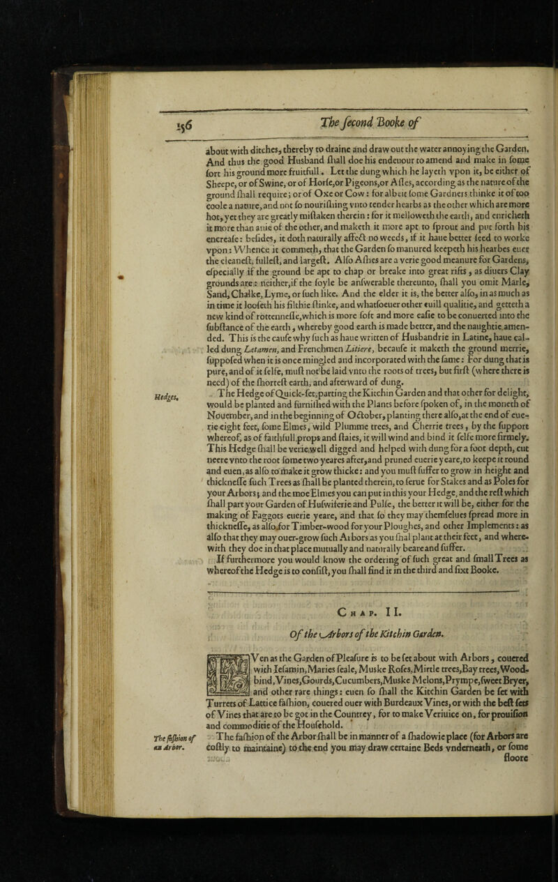 Hedges, about with ditches, thereby to draine and draw out the water annoying the Garden. And thus the good Husband fliall doe his endeuour to amend and make in fomc fort his ground more fruitfull. Let the dung which he laycth vpon it, be either of Sheepe, or of Swine, or of HorfCjOr Pigeons,or A fies, according as the nature of the ground fhall require; or of OxcorCow: for albeit fome Gardners thinke it of coo coole a natnre,and not fo nourifliing vnto tender hearbs as the other which are more hot, yet they are greatly miftaken therein : for it mellowcth the earth, and cnrichcth it more than aide of the other, and maketh it more apt to fprout and put forth his encreafe : befides, it doth naturally affe^l no weeds, if it haue better feed to worke vpon : Whence it commeth, that the Garden fo manured keepeth his hearbes cuer the cieaneft, fullcft, and largcft. Alfo Allies are a verie good mcanure for Gardens, efpecially if the ground be ape to chap or breake into great rifts, as diuers Clay grounds are.: neithcr,if the foyle be anfwerablc thereunto, fhall you omit Marie, Sand, Chalkc, Lyme, or fuch like. And the elder it is, the better alfo, in as much as in time it loofeth his filthie flinkc, and whatfocuer other «uill qualitie, and getteth a new kind of rottenncfIe,which is more foft and more eafie to be conuerted into the fubftance of the earth, whereby good earth is made better, and the naughtic. amen¬ ded. This is the caufc why fuch as haue written of Husbandrie in Latine, haue cal¬ led dung L^tamen, and Frenchmen Litiere^ becaufc it maketh the ground merrie, fuppofed when it is once mingled and incorporated with the fame : For dung that is pure, and of it fclfe, raufl not*be laid vnto the roots of trees, but firft (where there is need) of the fhorteft earth, and afterward of dung. The Hedge of Quick-fet,parting the Kitchin Garden and that other for delight, would be planted and furnifhed with the Plants before fpoken of, in tlic moneth of Nouember, and in the beginning of October, planting there alfo,at the end of cuc- rie eight feet, foraeElmes, wild Plummc trees, and Cherrie trees, by the fupport whereof, as of faitbfull,props and flaics, it will wind and bind it felfe morefirmely. This Hedge fhall be veriCiWell digged and helped with dung for a foot depth, cut nccre vnto the root fomc two yeares after,and pruned cuerieyeare,to keepcit round and euen, as alfo to make it grow thicke ; and you muft fuffer to grow in height and ‘ thickncfTc fuch Trees as fhall be planted therein, to feruc for Stakes and as Poles for your Arbors j and the race Elmes you can put in this your Hedge, and the reft which fhall part your Garden of Hufwiferic and Pulfe, the better it will be, cither for the making of Faggots euerie yearc, and that fo they may themfclues fpread more in thicknefle, as alfoibr Timber-wood for your PJoughes, and other Implements : as àlfo that they may ouer-grow fuch Arbors as you fhal plant at their feet, and where¬ with they doc in that place mutually and naturally beareandfuffer. If furthermore you would know the ordering of fuch great and fmallTrccs as whereof the Hedge is to confift, you fhall find it in the third and fixt Bookc. The fttjbion of ûh Arbor. C H A P. I I. Of the L^rhûTS of the Kitchin Garden. Ven as the Ga/den ofPleafurc is to befet about with Arbors, couered with lefamin, Maries fealc, Muske Rofcs,Mirtle trees,Baytrees,Wood- bind,Vines,Gourds,Cucumbers,MuskcMelons,Prympc,fweetBrycr, and other rare things : euen fo fhall the Kitchin Garden be fet with Turrets of Lattice fafhion, couered ouer with Burdeaux Vines, or with the beft fets of Vines that are to be ^oc in the Countrey, for to make Veriuice on, for prouifioii and commoditie of the Houfchold. The fafhion of the Arbor fhall be in manner of a fhadowic place (fot Arbors are coftly to maincaine) to the end you may draw certaine Beds vnderneath, or fome floorc