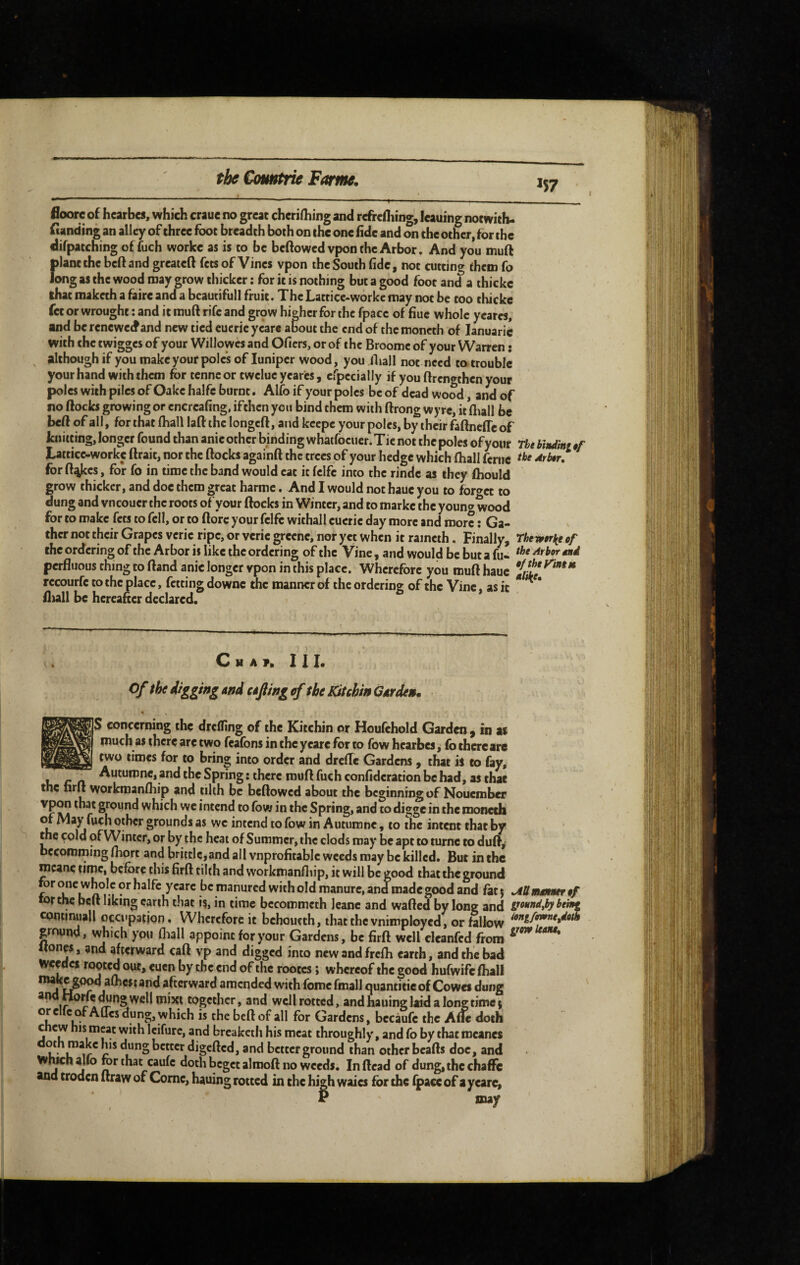 floore of hearbes, which crauc no great cheri/hing and rcfrcHiing, leaning notwith- funding an alley of three foot breadth both on the one fide and on the other, for the difpatching offuch worke as is to be bcftowcdvpon the Arbor. And you muft plant the beftand greateft fets of Vines vpon the South fide, not cutting them fo long as the wood may ^row thicker ; for it is nothing but a good foot and a thicke that maketh a faire and a bcautifull fruit. The Latticc-workc may not be too thicke fet or wrought : and it muft rife and grpw higher for the fpacc of fiuc whole ycares, and be reneweefand new tied eucric years about the end of the moncth of lanuaric with the twigges of your Willowcs and Ofiers, or of the Broome of your Warren : although if you make your poles of luniper wood, you Iball not need to trouble your hand with them for tenne or twelue year'es, cfpecially if you ftrengthen your poles with piles of Oake halfc burnt. Alfo if your poles be of dead wood, and of no ftocks growing or encreafing, ifthen you bind them with ftrong wyre, it fliall be beft of all, for that (hall laft the longeft, and keepe your poles, by their faftnefle of knitting, longer found than anie other binding whatfoeucr. T ie not the poles of your The bindini §f Latticc-worke ftrait, nor the ftocks againft the trees of your hedge which fhall feriic -^r**r.* for ft^es, for fo in time the band would cat it fclfc into the rindc as they fhould grow thicker, and doc them great harmc. And I would not hauc you to for«>ct to dung and vneouer the roots of your ftocks in Winter, and to markc the young wood for to make fets to fell, or to ftorc your felfc withall cucrie day more and more : Ga¬ ther not their Grapes veric ripe, or veric grccnc, nor yet when it rameih. Finally, Theivirl^e cf the ordering of the Arbor is like the ordering of the Vine, and would be but a fu- perfluous thing to ftand anie longer vpon in this place. Wherefore you muft hauc J/ £*^^*** rccourfc to the place, fetting downc the manner of the ordering of the Vine, as it lliall be hereafter declared. H A V. III. Of the digging And afting <f the K^tehin G Arden. % concerning the dreffing of the Kitchin or Houfchold Garden ^ in as much as there are two feafons in the yeare for to fbw hearbes, fo there are two times for to bring into order and drefte Gardens , that is to fay, , _ Autumne, and the Spring : there muft fuch confidcration be had, as that the hrft workmanfhip and tilth be beftowed about the beginning of Nouember * r which we intend to fow in the Spring, and to digge in the monech of iVlay fuch other grounds as we intend to fow in Autumne, to the intent that by the cold of Winter, or by the heat of Summer, the clods may be apt to turnc to duft, bccomming fhort and brittle,and all vnprofitabic weeds may be killed. But in the mcane time, before this firft tilth and workmanftiip, it will be good that the ground for one whole or halfc yeare be manured with old manure, and made good and fatj ^Umanurêf fortlw beft liking earth that is, in time bccommeth Icanc and wafted by lone and gmndjby beint coutinuall occupation. Wherefore it bchoucth, that the vnimployed, or fallow ground, which you fliall appoint for your Gardens, be firft well cleanfed ftom tones, and afterward caft vp and digged into new and frcfti earth, and the bad Weedcf rooted our, euen by the end of the rootes ; whereof the good hufwife fhall nwKc go^ afticstand afterward amended with fomcfmall cjuantitic of Cowes dung a w fforfe ^ng well mixt together, and well rotted, and bailing laid a long time ( dung, which is the beft of all for Gardens, becaufe the Afle doth chew nis meat with Icifurc, and breaketh his meat throughly, and fo by that mcanes mh make his dung better digefted, and better ground than other bcafts doc, and WiwnaUo for that caufc doth beget almoft no weeds. In (lead of dung, the chaflfe and croden draw of Come, hauing rotted in the high waics for the fpacc of a yeare, may