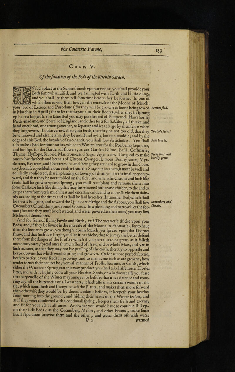 *59 C H A P, V. » Ofthefituiîion of the Beds of the Kit chin Garden, # N fuch place as the Sunnc fliincth vpon at noone, you lhall prouidcyour Beds fomewhac raifcd, and well mingled with Earth and Horfc dung, and you (hall let them reft fomctime before they be fownc. In one of -which floores you fhall fow, in the encftafc of the Moone of March, your Iced of Lettuce and Purcelane ( for they will be growne as foone being fowcd lettucefitd, in March as in Aprill) for to fet them againe in their floores, when they be fpruno- vp halfe a finger. In this fame Bed you may put the feed of Pimperncll,Harts home, Prick-madamc,and Sorrell of England, and other forts for Salades, all thickc,and hand oucr head, one among another, to fcparatc and fct at large by thcmfelues when they be growne. Lookc verie well to your feeds, that they be not too old, that they To chufefeedti be winnowed and cleanc, that they be rooift and oylie, but not mouldic j and by the edgesnf this Bed, the breadth of two hands, you fhall fow Artichokes. You fhall hearbs, alfo make a Bed for fine hearbes, which in Wincer ferue fpr the Pot,being kept drie, and for flips for the Garden of flowers, as are Garden Balmc, Bafil, Corfmaric, Thyme, HyfTope, Sauorie, Matieromc,and Sage. Againe it will be good to make one to fow the feeds and kernels of Citrons, Oranges, Limons, Pomegranats, Myr- tie trees, Bay trees,and Date trees in : and feeing they are hard to grow in this Coun- trcy,becaufe it yeeldeth no aire cither from the Sea,or fit for them,it muft be well and aduifcdly confidered, that in planting or fowing of them you fet the fmaller end vp- ward, and that they be not tumbled on the fide : and when the Citrons and fuch like feeds fhall be growne vp and fprung, you mufl: tranfplant and remoue them into fomc Caskc,orfuch like thing, that may be remoued hither and thither, to the end to kcepe them from verie much heat and excefliue cold, and to couer & vfç them dain¬ tily according to the times.and as fhall be faid hereafter. In another Bed,which fhall be a verie longone, and toward the Quick-fct Hedge and the Arbors, you fhall fow and Cucumbcrs,Citruls,Iong and round Gourds. In a plot long and narrow like the for- mer (becaufe they muft be oft watrcd,and water powred at their roots) you may fow Melons of diuers forts. And for fearc of flying Fovylc and Birds, caft Thornes verie thicke vpon yoiir Bedsj and, if they be fownc in the encreafe of the Moone in Februaric , for to hauc them the fooncr to grow , yea though it be in March, yet fpread vpon the Thornes flraw, and that fuch as is bright, and let it be thicke, that fo it may the better defend them from the danger of thcFrofts: whichifyouperceiuetobegreat, as it fallcth out fomc yearcs, fpread ouer them, in flead of flraw, old or whole Mats, and yet in fuch manner, as that they may not lye prefTmg of the cartli, thereby to opprefle and keepe downc that which would fpring and grow vp. Or for a more perfèft furetic, both topreferueyour feeds in growing, and to rnaintaine fuch as are growne, how tender focuer their natures be, from all manner of Frofls, Stornies.or Colds, which either the Winter or Spring can anie way produce,you fhall take halfc-rotten Horfe- littcr,and with it lightly coUer all your Hearbes, Seeds, or whatfoeucr clfe you fearc the fharpeneffe of the Winter may annoy : for befides that it is a defence and coue- ring againft the bitternefle of all weathers, it hath alfo in it a certaine warmc quali- tic, which nouriflicth and ftrengtheneth the Plants, and makes them more forward than otherwife they would be by diuers wcekes : befides, it keepeth your hearbes from running into the ground , and hiding their heads in the Winter feafon, and as if they were comforted with a continuall fpring, kecpcs them frefli and grecnc, and fit for your vfe at all times. And what you would hauc to continue flill vp¬ on their firfl: Beds , as the Cucumber, Melon, and other Fruités , make fomc hnall feparation bçtwixt them and the other , and water them oft with water P 2 warmed