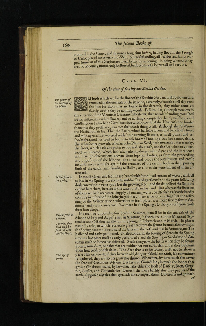 warmed in the Sunne, and drawnc a long time before, hauing flood in the Trough or Caskc placed ncerc vnto the Well. Notwithftanding, all hearbes and fruits rea¬ ped from out of this Garden are much better by rcroouing : in doing whereof, they are alfo not oncly more freely bcflowed,but become of a better tafl and verdure.' The power of the encreafe of the Moone, To/ow feeds in the Spring, Tofow feeds in Summer* ,At what time feed muft be forme in cold and hot places. The ate of feeds. C H A P. V !• ; I* of the timeoffoxvwgtheKitchwGAfdett* iLl feeds which arc for the flore of the Kitchin Garden, muft be fowne and remoued in tlie encreafe of the Moonc, as namely, from the firft day vnto thcfixt: for thofc that are fowne in the decreafe, they cither come vp flowly, or elfe they be nothing worth. Bcfidcs that, although you fow in the encreafe ofthe Moonc, it fometime fallcth out, that notwithftanding your feed be fat, full, make a white flower, and be nothing corrupted or hurt , yet feme euill conftellation (which the Gardiners doe call the courfeof the Heauens) doc hinder them chat they profit not, nor yet thriue anie thing at all. Although that TalUdita the Husbandmah fay. That the Earth, which hath the fauour and benefit of a fwcet and mild ayre, and is watered with fome running ftreame, is in all points and rc- fpeas free, and not tycd or bound to anie lawes of fowing : but hee cannot denie, that whatfoeuer groweth, whether it be Plant or Seed, hath two ends, that is to fay, the Root, which hath altogether to doc with the Earth, and the Branches,or vpper- moft part thereof, which hath altogether to doe with the Ayre and the Heauens : and that the obferuations drawne from fuperior bodies, as from the proceeding and difpofition ofthe Moone, doe fhew and prouc the ouerthwarts and crciflc incumbrances wrought againft the creatures of the earth, both in their putting forth ofthe earth, and drawing to ftalke, as alfo in the gouernment of them af¬ terward. ••in In moift places, and fuch as arc ferued with fome fmall currant of water, it is beft to fow in the Spring: for then the mildnefTeandgcntlcncfreof theyearc following doth entertaine in verie good fort the growing feeds; and the drinefle ofthe Summer cannot hurt them, becaufe of the water preft and at hand. But when as the fituation of the place hath no naturall fupply of running water, or elfe fuch as is verie hardly come by in rcfpcdf of the bringing thither, there is no other refuge but the refer- uino- of the Winter raine : wherefore in fuch places it is more furc to fow in Au- tumiie; and yet one may well fow there in the Spring, fo thatyou caftyour earth three foot deepc. If a man be difpofed to fow Seeds in Summer, it muft be in the encreafe of the Moonc of luly and Auguft ; and in Autumne, in the encreafe of the Moone of Sep¬ tember and October 5 as alfo for the Spring, in Februarie and in March. In places naturally cold, or which rcceiucno great heat from the Sunne beames, the (owing in the Spring time muft be toward the later end thereof; and that in Autumne,muft be haftened and early performed. On the contrarie, the fowing of Seeds in the Spring time in a hot place muft be early performed : and the Sowing or Seed-time of Au¬ tumne muft be foinewhat deferred. Seeds doc grow the better when they be fowne vpon warme daics,or daics that arc neither hot nor cold, than and if they bcfownC vpon hot, cold, or dric daies. The Seed that is to be fowne, muft not be abouc a yearc old : otherwife, if they be verie old, dric, wrinkled, leanc, foft, falfe or vntime*» Iv o-athcred, they will neuer grow nor thriue. Wherefore, by how much the newer the^feeds of Cucumers, Melons, Lcckes, and Gourds be, fo much the fooncr they grow : On the contrarie, by how much the elder the feeds of Parfely, Beets, Orga¬ nic, Greffes, and Coriander be, fomuch the more haftily doe they put out ofthe earth j fuppofed al waits that age hath not corrupted them. Colcworts and Spinach