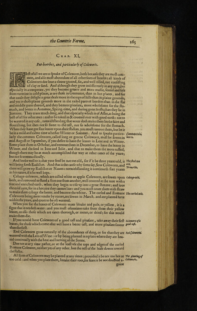 Chap. XI. P0t‘he4rbes, and ^ArtkulArly of Colemrts. Irft of all wc arc to fpcakc of Coleworts^boih becaufe they are moft com¬ mon, and alfo moft aboundant of all other lores of hcarbs : all kinds of Coleworts doc loue a clcane ground, fat, and well tilled, not confiftin*^ of clay or fand. And although they grow indifferently in any ayrc,but efpecially in a temperate, yet they become greater and more maffie, found andfafe from vermine in cold places, as arc thofc in Germanic, than m hot places, and for that caufc they delight a great d cale more in the tops of hills than in plaine grounds* and yet in thofe plaine grounds more in the raifed parts of borders than in the flat and middle parts thereof, and they bemore pleafant, more wholefome for the fto- mach, and better in Autumne, Spring-time, and during great frofts,than they be in Sommer. They craue much dung, and that efpecially which is of Aflcs,as being the beft of all for other men : and to be raked in & couered ouer with good earth : not to be watered in any cafe j notwithftanding that water doth make them lookc faire and flourifhing, but then notfo fweet to thetaft, nor Co wholefome for the ftomach. When they haue got fixeleaues vpon their ftalkes, you muftremoue them, but let it be in a mild and calme time whether Winter or Sommer. And to fpeakcpaiticu- Comm^Colü larly the common Coleworts,called long or greene Coleworts, muftbe fowenin mid Auguft or September, if you defire to haue the Icaues in Lent and in Winter. Some plant them in Oftober, and rcraoue them in December, to haue the Icaues in Winter, and the feed in lune and lulie, and that to make them the moretulfed,' though there may be as much accomplifhed that way at other times of the yearej but not fo commodioufly. And looke well to it,that your feed be not too old, for if it be three ycarcs old, it ‘Thefieeltti will bring forth Radifhes. And that is the caufe why fome fay,So w Coleworts, and there will grow vp Radifties or Naucts ; notwithftanding it continucth fixe y cares in his nature,if it be well kept. Cabage-colewort, which are called white or apple Coleworts, arc fowen vpon cabagt-kle, beds, and remoued to ftand a foot one from another, well couered at the root with a free and enriched earth, when they begin to fife vp into a great ftemme; and loue the cold ayre, for in a hot aire they cannot hue : and you mult coucr them with ftraw to make them cabage the better, and bccom.c the whiter. The curled and Romane The curled sole. Coleworts being more tender by naturc,arc fowen in March, and arc planted farre within the yeare, and couet to be oft watered. When you fee theleaucsof Coleworts waxe bleake and pale, or yellow, it is a figne that itneedeth water: and youniuft oftentimes take from them their yellow leaues, as alfo thofc which are eaten thorough, or rotten, or dried j for this would make them die. Ifyou would haue Colcwortsof a good taftand pleafant, takeaway their firft Colerfertse/A leaucsj for thofc which come after will haue a better taft, and more pleafant fauour ipodtafi, than the firft. Red Coleworts grow naturally of the aboundance of dung, or for that they arc RedC«lowrtb watered with the Lees ofWinc : or by being planted in a place where they are hea¬ ted continually with the heat and burning of the Sunne. Doe not at any time gather, or at the leaft vfe the tops and edges of the curled Romane Colcwort, neither yet of any other, but the reft of the leafe downe toward thcftalke. All forts of Coleworts may be planted at any times ; prouided it be not too hot or The pldutmg ef too cold : and when you plant them, breake their root,fbr fcarc it be not doubled a- coleworU, gaine