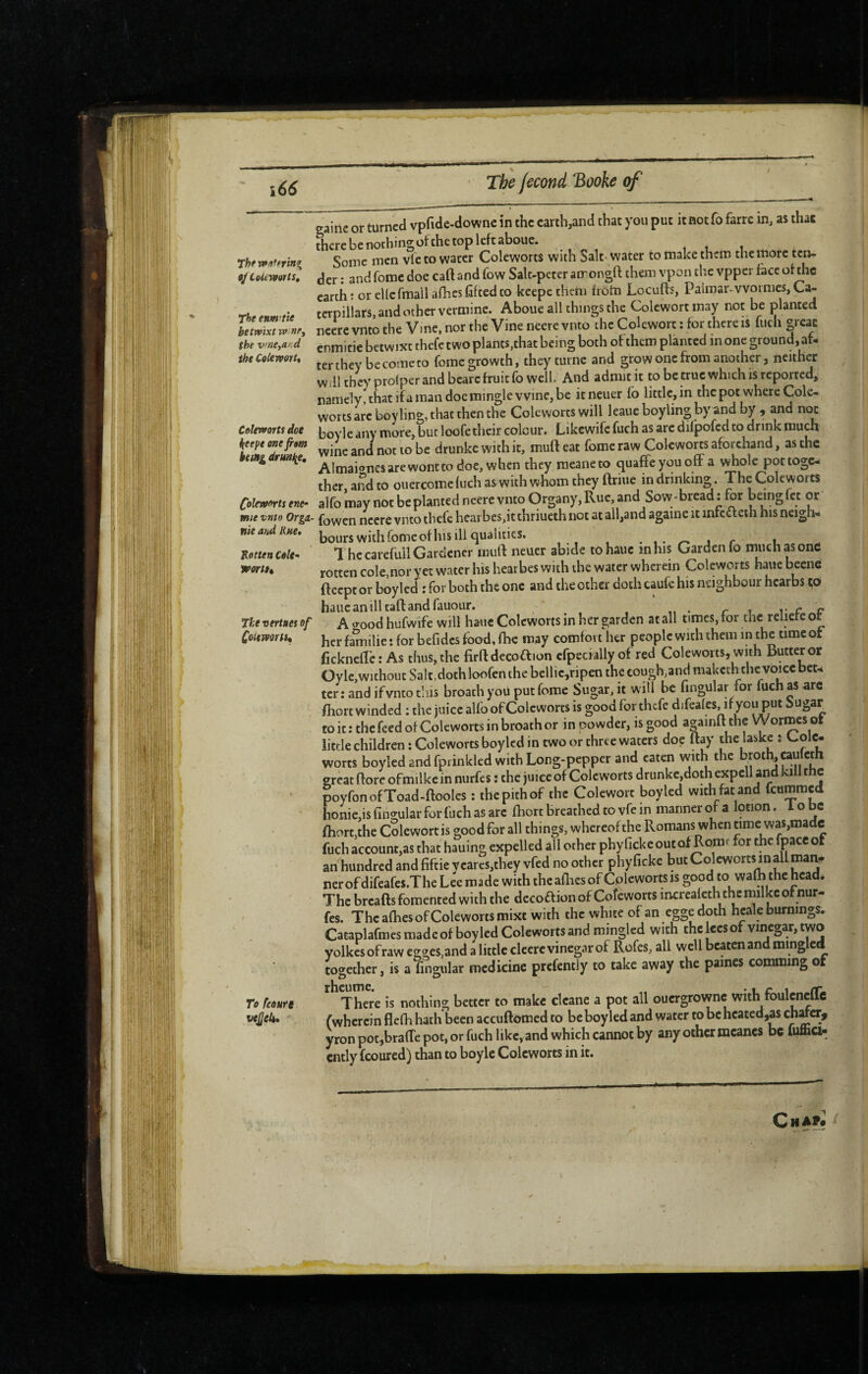 The r»âferînir 9/LolttVOTtS, The enm'tie betwixt w nPy the vrneyand the CoUvporU Coleworts doe beepe one fim being druii^e. CoUwfrts ene- mie vnto Orgii- nit afsd Rne, Jtetten Cole- wortu The vertaes of Cottmrti, To fcoute vejjeie* ■ ■ - > gaine or turned vpfide-downc in the earth,and that you put itnotfo farre in, as that there be nothing of the top left aboue, ,11 Some men vie to water Coleworts with Salt- water to make them the more ten¬ der : and fomc doe caft and fow Salt-pctcr amongft them vpon the vpper face of the earth t or cUefmall allies lifted to keepethtm from Locufts, Paimar-vvoi mes, Ca¬ terpillars, and other vermine. Aboue all things the Colewort may not be planted ncere vnto the Vine, nor the Vine neere vnto the Colewort : for there is luch great enmitie betwixt thefe two plants,that being both of them planted in one ground, af- ter they be come to fome growth, they turne and grow one from another, neither will they prolpcr and bearc fruit fo well. And admit it to be true which is reported, namely that ifa man doe mingle wine, be itneuer fo little, in the pot where Cole- worts are boy ling, that then the Coleworts will leaueboyling by and by , and not boyle any more, bur loofe their colour. Likewife fuch as are difpofed to drink much wine and not to be drunkc with it, muft eat fome raw Colcwom aforchand, as the Aimaionesarewontto doc, when they meaneto ejuaffe you off a whole pot toge¬ ther, and to ouercomc luch as with whom they ftriue in drinking. The Coleworts alfo may not be planted neere vnto Organy,Rue,and Sow-bread; for beingfct or fowen neere vnto thefe hearbes,it thriueth not at all,and againe it mfcdleih his neigh¬ bours with fomc of his ill qualities. j r u 1 he careful! Gardener muft neuer abide tohauc mhis Garden fo much as one rotten cole,nor yet water his hearbes with the water wherein Coleworts hauc beenc fteept or boyled ; for both the one and the other doth cauk his neighbour hcarbs to haucanilltaftandfauour. r 1 c c A good hufwife will hauc Coleworts in her garden at all times, for the reliefe ot her familie ; for befidcs food, fbe may comfort her people with them in the time ot fickneftc: As thus, the firftdecoaion cfpecially of red Coleworts, with Butter or Oylc,without Sa! t,doth loofen the bellic,ripen the cough,and maketh the voice bet¬ ter: and if vnto tins broath you put fome Sugar, it will be fingular for fuch as are fliort winded : the juice alfo of Cole worts is good for thefe difeales, if you put bugar to it : the feed of Coleworts in broath or in cowder, is good a^ainft the Wormes ot little children : Coleworts boyled in two or three waters doe ftay the laskc ; Cole- worts boyled and fprinkled with Long-pepper and eaten with the broth, caulcth great ftorc ofmilkc in nurfes ; the juice of Coleworts drunkc,doth expell and kill the poyfonofToad-ftooIes ; the pith of the Colewort boyled with fat and feummed home,isringularforfuchasarc ftiort breathed to vfe in mannerof a lotion, lo be ftiort,the Colewort is good for all things, whereof the Romans when time was,made fuch account,as that hauing expelled all other phy ficke out of Romt for the fpacc of an hundred and fiftie vcares,they vfed no other phy ficke but Coleworts in all man¬ ner of difeafes.The Lee made with theafliesof Cplewortsis good to walh the head. The breads fomented with the dccoftion of Coîeworts incrcaleth the milkc ofnur- fes. The afoes of Coleworts mixt with the white of an eggedoth heal e burnings. Cataplafmes made of boyled Coleworts and mingled with the lees of vinegar, two yolkesofrawegges,and a little clcerc vinegar of Rofes, all well beaten and mingled together, is a fingular medicine prcfcntly to take away the paines comming of There is nothing better to make dcane a pot all ouergrowne with foulcnefTc fwhcrcin flefh hath been accuftomed to be boyled and water to be hcatcd,as chtf cr, yron potjbrafTe pot, or fuch like, and which cannot by any other tncancs be luma- cntly feoured) than to boyle Coleworts in it. Qu Afi \