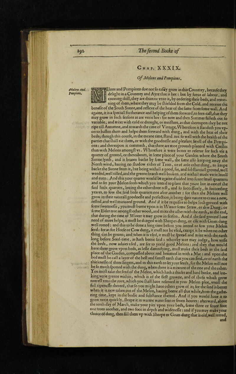 étions and fompions. ;«■ Chap. XXXIX. of Melons and Pompions, lElons and Pompions doc not fo cafily grow in this Countrcy, becaufc they delight in a Countrcy and Ay re that is hot ; but by force of labour, and cunning skill, they are drawne vnto it, by ordering their beds, and remo- uing of them, where they may be fhicldcd from the Cold, and receiue the benefit of the South Sunne,and reflexe of the heat of the fame from fome wall. And againe,it is a fpeciall furtherance and helpingoftliem forward,tofore.cafi,t!iat they may grow in fuch feafons as arc verie hot : for now and then Summer falleth out fo variable, and mixt with cold or drought, or moifture, as that thereupon they be not ripe till Autumne, and towards the time of Vintage. Wherefore it fiandeth you vp- on tohaflcn them and helpc them forward with dung, and with the heat of their beds j though this courfe, in the meane time,ftand not fo well with the health of the parties that fhall cat them, or with the goodnefle and plcafant fmell of the Pompi¬ ons : and thereupon it commeth, that there arc iroe grounds planted with Crcfles than with Melons amongft vs. Wherefore it were better to referue for fuch vfc a quarter of ground, or thereabouts, in fome place of your Garden where the South Sunnelyeih, and is beaten backe by fome wall, the fame alfo keeping away the North wind, hauingno fhadow either of Trees, or of anie other thing, to kcepc backe the Sunne from it, but being withall a good, fat, and fiibftantiall ground,well wceded,well tilled,and the greene fwarth well broken, and withal! made verie leucll and cuen. And this your quarter would be againe diuided into foure fmall quarters; and to fet your ^clon feeds which you intend to plant that ycare but in one of the faid little quarters, letting the other three reft, and fo fucctfp.uely, in fucceedino- yearcs, to fow the faid little quarters one after another : for then the Melons will grow in their naturall goodnefle and perfeffionjit being their nature to crane a new, rcfted,and well manured ground. And if it be requifite to heipe fuch ground with fomefweetnefte, youmuftburnevponitin Winter fome Straw, ordricDun<», or Tome Elder tree amongft other wood, and mixe the afhes with the earth , to the%nd, that during the time of Winter it may grow in fcafon. And if the faid ground hauc need of more heipe, it muft be dunged with Sheepcs dung, or elfe with'Goats duno- well rotted ; and this to be done a long time before you intend to fow your Melon feed ; for as for Horfc or Cow dung, it muft not be vfed, except it be when no other thing can be gotten 5 and when it is vfed, it muft be fpread and mixt with the earth long before Seed-time, as hath becne faid : whereby wee may iudge , how vnfit the beds, now adaics vfed, arc for to yecld good Melons ; and they that would haue them grow vpon beds, as lefle damnifying, muft make their beds in the faid place of the Garden, compafted about and hemmed in with a Mat ; and vpon the bed muft be caft a layer of the heft and fatteft earth that you can find, or of earth the thickneffe of three fingers, and m this earth to fet your feeds ; for the Melon will not be fo much fpotted with the dung, when there is a mixture of the one and the other.* You muft take the feed of the Melon, w hich hath a thicke and hard huske, and loo¬ king verie greene within, which is of the firft growne, and of thofc which «row necreft vnto the root, which you fhall hauc referiied in your Melon plot,vntill the fill! ripenefle thereof, that fo you might haue others grow of if, for the feed is better when it is new taken out of the Melon, hauing becne all that while,from the gathe¬ ring time, kept inthebodie and fubftance thereof. And if you would hauc it to grow verie quickly, ftcepc it in warme water fixe or feuen houres : afterward, about the tenth day of March, make your pits vpon your beds, fome three or foure foot One from another, and two foot in depth and widenefle ; and if you may makeyour choice of dung, then fill them vp with Shcepc or Goats dung that is old,well rotted,