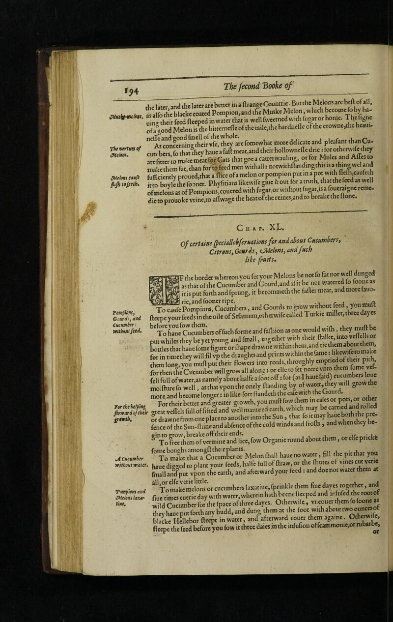 Iÿ4 CMuskf-meüts, as The vertua of gelons. ^ebnt caufe fijh tofieth. the later and the later are better in a flrange Countrie. But the Melons arc heft of all, She blacke coated Pompion.and the Muske Melon wh.ch bccomefoby ha- uin<t their feed Beeped in water that IS well fweetnedw«hfuar or honte. The g e of a°good Melon is the bittcrnefle of the tailc,the hardncfle of the crownc,thc hcaut- As rancOTln”their vfe, they ate fotncwhat more delicate and pleafant than Cu- cun-bets fo thatlhey haue a fad meat,and theit hollowncflc drie : lor otherwife they aSrSme^ltfo^^ thatgoeacattetwauW. or for Mules and Alfcto make them fat, than for W f«<l n-en withall : notwithdanding this ,s a thing wel and fufficicntly proued,that a tlice of a melon or pompion put m a pot with Hefli.caufeth itto boyle tL fooner. Phyfitians likewife giue ft out for a truth, that thefeed as well ofmelons as of Poropions.couered svith fuMr,or without fugat.isa foucrage reme- dietoprouokcvtine.toaflwagctheheatofthereincs,andtobteaketheflone. fomplonSf Gcurd^i and Cucumbers vntboHtfeed, ¥er the helping firward of their growth. \A Cucumber without water. Tampions and Melons laxar tine. Chap, XL, of certaine (feciAllohferuâûom for and about Cucumbers, Cttrm,Gourds^ tJMelms, ar/dfuch like fusts* ]V the border wherconyou fet your Melons be not fo fat nor well dunged ’ asthatoftheCucumbetaudGourd,and ijitbe not «««'dfo fooneas it is put forth and fprung, it becommeth the fafter meat, and mote fauo- f^S'pomplom.'cucumbers, and Gourds ftcepe your feeds in the oilc of Scfamuni,otherwife called Turkic millet, three daye ^'to haue*CwuXrs offuch forme and fafoion as one would wifh. they muft be out whiles they be yet young and fmall, together with their ftalkc, into vcffells or LttlesthathaMfoLfigurèorfhapedrawnewithinthemandoethemab^^^^ forintimetheywillfflvpthedraughtsandprintswithinthelame.hkewfetom^^^^^ them lono-, you muftput their flowers into reeds, throughly emptied of their pith. Sen Ae Cucumb« will grow all along : or elle to fe. neere vnto them fome vef- fell full of water,as namely about halfc a foot off : for (as I haue faid) cucum ers cue moifturefo weli. asthatlpon.heonely ftand.ng bv of water, they will grow the more and become longer : in like fort ftandetb the cafe with the Gourd. For their better and greater growth, you muft fow them incÿcsor ® great veflels full of fifted and well manured earth, which may SrdrawnefromoneplacetoanotherinmtheSun, that foitmayhaue fence of theSun-lhincandabfenccof the cold winds and frotts, and when they be ®‘ToaS:ltnTa:t;e.fowOrsanieroundabo^^ 'X'mÊ^rfcutXor’Melonlhall hauenowater, fill the pitthat you haue di-ed to plant your feeds, halfe full of draw, or the Ihutes of vines cut «ne fmall aAd°put vpon the earth, and afterward your feed : and doenot water them at “'’’T^makemefons'mcucumbers 1^ of fiue times euerie day with water, wherein hath bcene fleeped and irfufed the root of wild Cucumber for the fpaceofthreedayes. Otherwife, Ï they haue put forth any budd, and dung them at the foot with about “ buLe Helicbor fteept in water, and afterward couer them againe. Otherode, fteene tlw feed before you fow it three dales in the infufion of fcammome,or nibatb^