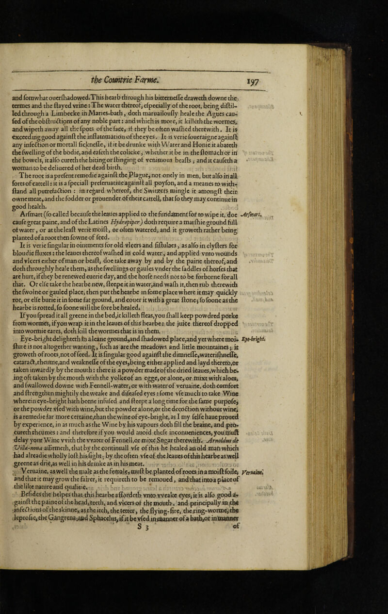 1^7 and fomwhat oucrfhadowcd.This hearb through his bitccrneiTe draweth downc the > termes and the flayed vrinc : The water thereof, Specially of the root, being diflil- Icd through a Limbccke in Marics-bath, doth maruailoufly hcalc the Agues cau- fcdofthcobftruftionsofany noble part: and which is more, it kill éth the wormes^ and wipeth away all thefpots ofthefacc, if they be often walhed therewith. It is exceeding good againfl the inflammation of the eyes. It is vcriefoucraigncagainft any infection or mortall ficknclle, ifitbedrunke with Water and Honieitabateth thcfwcllingofthebodie,andeafeththecolickc, whetheritbc in theflomachorirt ^ ^ the bowels, italfo curcththc biting or flinging of veninioiis beafls j and it caufeth a • • - woman to be dcliuered of her dead birth. ; Thcrootisaprefencremedieagainft the plague^ not onely in men, butalfoinall forts of cattell : it is a fpeciall preferuatiue againfl all poyfon, and a meanes to with- ftand all putrefaction : in regard whereof, the Switzefs mingle it amongfl their ownc meat, and the fodder or prouender of their cattell, that fo they may continue in good health. Arfmart(ro called becaufetheleaiies applied to the fundament fof to wipe it, doc •Arfinm^ , caufe great paine, and of the Latines Hjdropiper) doth require a maifhie ground fiill of water, or atthelcaft verierooifl, or often watered, and it groweth rather being planted ofa root then fowne of feed. * , It is verie Angular in ointments for old vlcers and fiftulaes, as alfb in clyflers for bloudie fluxes : the leaues thereofwafiicd in cold water, and applied vnto wounds , , v and vlcers either of man or beafl, doc take away by and by the paine thereof, and ' doth throughly heale them, as the fwellings or gaules vnder the faddles of horfes that arc hurt, ifthey be renewed euerie day, and the horfc needs not to be forborne for all that. Or elfe take the hearbe new, flccpcit in water,and wafh it,then rub therewith the fwolne or gauled place, then put the hearbe in fome place where it may quickly „ V xVv?. rot,orcl{eburieitinfomcfatground,andcoucritwithagreat flonejfofooncasthc • ^ hearbe is rotted, fo foonc will the fore be hcalcdé If you fpread it all grcenc in the bcd,it killeth flcas,you fhall keep powdred pork« from wormes, if you wrap it in the leaues of this hearbe : the juice thereof dropped ' . ' r intowormiecarcs, doth kill the wormes that is in them. ,i i ^ ^ Eye-bright dclightcth frj a Icane ground,and fhadowed place,and yet where moi^ Eje-brighu ftuicisnotaltogetherwanting, fuchas are the meadows and little mountaines ; it groweth ofroots,notof feed. It is Angular good againfl the dimneflcjWateriflineflc, cataraCf,rheume,and weaknefle of the eyes,being cither applied and layd thereto,or taken inwardly by the mouth : there is a povyder madcofthe dried lcaucs,which be¬ ing oft taken by the mouth withthe yolkeof an cggc,or alone^ or taixt with aloes, and fwallowed downc with Fennell-water, or with water of veruainc, doth comfort and flrengthen mightily the weake and difeafed eyes : fomc vfe much to take Wine wherein eye-bright hath becne inAifed and fleept a longtime for the fame purpofe^ or the powder vfed’with wine,buc the powder alone,or the decoCfion without winc^ is a remédié far morcccrtaine,thanthe wincof eye-bright, as I my felfehaueproued by experience, in as much as the Wine by his vapours doth All the braine, and pro- curcth rheumes : and therefore if you would auoid thefe inconucnicnces, youm'uft a delay your Wine with the water of Fennell,or mixe Sugar therewith'. ArnoUw dt TJilU-mm aiErmeth, chat by the continuall vfe of this he healed an old mafi which had alrcadic wholly loft hisAght; by the often vfe of the leaues of this hearbe aswtU grccncasdrie,aswellinhi’sdnnkeasinhismeat. , ' . -.Uf * -, Veruaine, as well the male as the female, muft be planted of roots jn amoifl foil^ ycTMMiù and that it may grow the fairer, it requireth to be remoued, and'thac intoa placeof the like nature and qualicie. ? w. ; ... / !i, i, ^ Befides the hclpes that this hearbe affordeth- vnco.vvcakc eyes, it is alfo good ifr ' ' ■ gainft the paincofthc hcadijtceth, and vlcers of the mouth, and ptrindpaUy in infcClions of the skinne,.a§ithe itch, the tetter, the fly ing-Are, the jing-worme^ the leproAc,th«Gangrena,a$»d Sphacelus, if it bcvfcdmiftannw ofabadjjorinnmner - ' S3